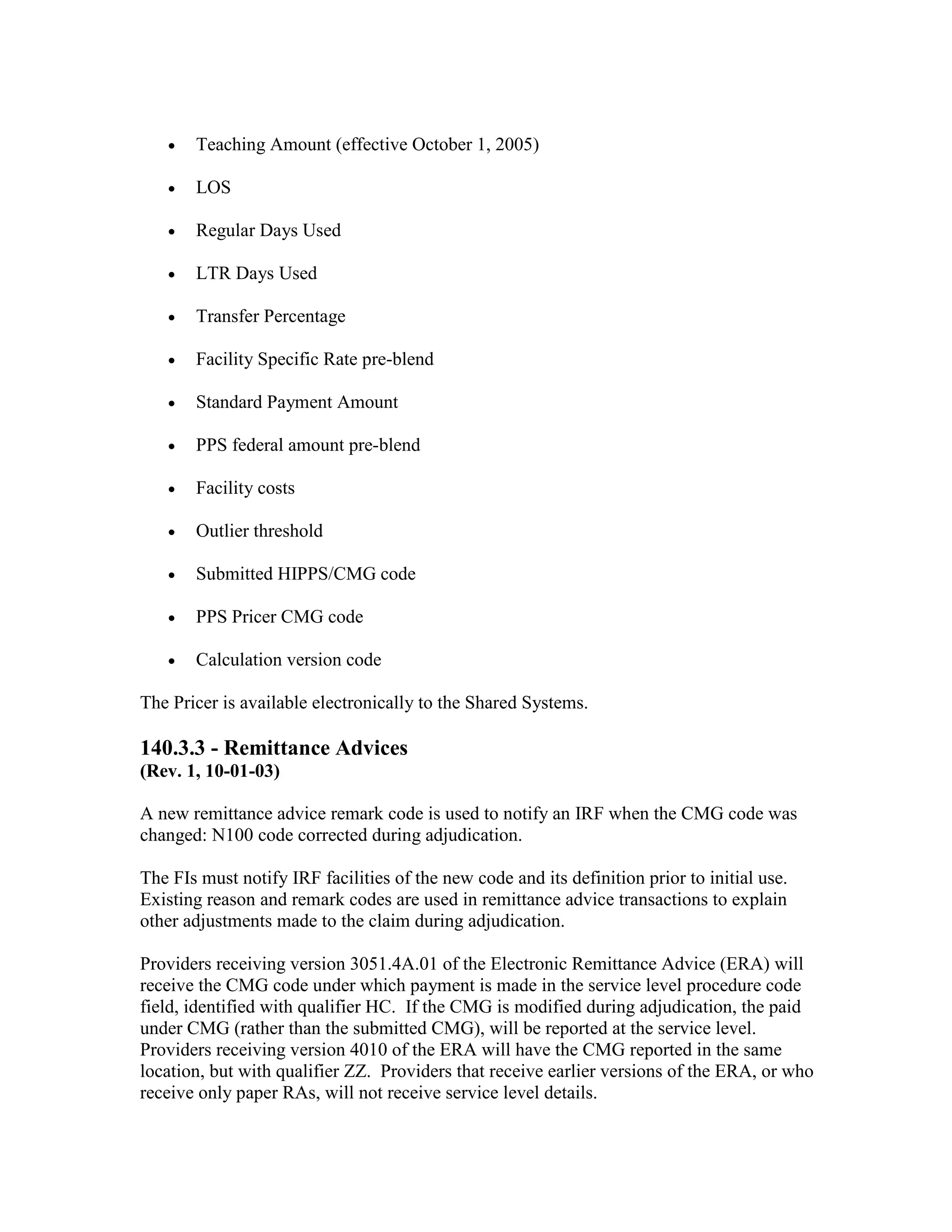 •

Teaching Amount (effective October 1, 2005)

•

LOS

•

Regular Days Used

•

LTR Days Used

•

Transfer Percentage

•

Facility Specific Rate pre-blend

•

Standard Payment Amount

•

PPS federal amount pre-blend

•

Facility costs

•

Outlier threshold

•

Submitted HIPPS/CMG code

•

PPS Pricer CMG code

•

Calculation version code

The Pricer is available electronically to the Shared Systems.

140.3.3 - Remittance Advices
(Rev. 1, 10-01-03)
A new remittance advice remark code is used to notify an IRF when the CMG code was
changed: N100 code corrected during adjudication.
The FIs must notify IRF facilities of the new code and its definition prior to initial use.
Existing reason and remark codes are used in remittance advice transactions to explain
other adjustments made to the claim during adjudication.
Providers receiving version 3051.4A.01 of the Electronic Remittance Advice (ERA) will
receive the CMG code under which payment is made in the service level procedure code
field, identified with qualifier HC. If the CMG is modified during adjudication, the paid
under CMG (rather than the submitted CMG), will be reported at the service level.
Providers receiving version 4010 of the ERA will have the CMG reported in the same
location, but with qualifier ZZ. Providers that receive earlier versions of the ERA, or who
receive only paper RAs, will not receive service level details.

 