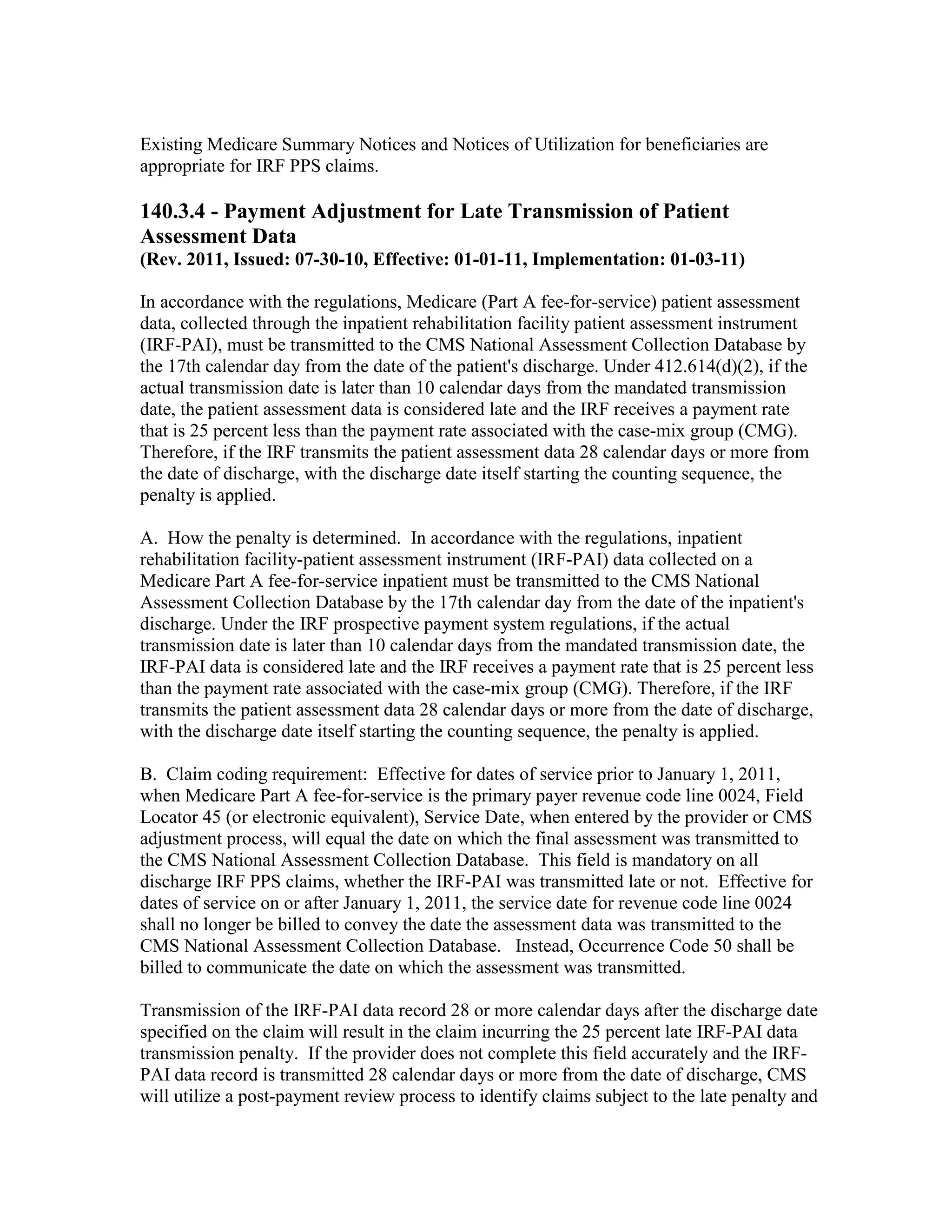 Existing Medicare Summary Notices and Notices of Utilization for beneficiaries are
appropriate for IRF PPS claims.

140.3.4 - Payment Adjustment for Late Transmission of Patient
Assessment Data
(Rev. 2011, Issued: 07-30-10, Effective: 01-01-11, Implementation: 01-03-11)
In accordance with the regulations, Medicare (Part A fee-for-service) patient assessment
data, collected through the inpatient rehabilitation facility patient assessment instrument
(IRF-PAI), must be transmitted to the CMS National Assessment Collection Database by
the 17th calendar day from the date of the patient's discharge. Under 412.614(d)(2), if the
actual transmission date is later than 10 calendar days from the mandated transmission
date, the patient assessment data is considered late and the IRF receives a payment rate
that is 25 percent less than the payment rate associated with the case-mix group (CMG).
Therefore, if the IRF transmits the patient assessment data 28 calendar days or more from
the date of discharge, with the discharge date itself starting the counting sequence, the
penalty is applied.
A. How the penalty is determined. In accordance with the regulations, inpatient
rehabilitation facility-patient assessment instrument (IRF-PAI) data collected on a
Medicare Part A fee-for-service inpatient must be transmitted to the CMS National
Assessment Collection Database by the 17th calendar day from the date of the inpatient's
discharge. Under the IRF prospective payment system regulations, if the actual
transmission date is later than 10 calendar days from the mandated transmission date, the
IRF-PAI data is considered late and the IRF receives a payment rate that is 25 percent less
than the payment rate associated with the case-mix group (CMG). Therefore, if the IRF
transmits the patient assessment data 28 calendar days or more from the date of discharge,
with the discharge date itself starting the counting sequence, the penalty is applied.
B. Claim coding requirement: Effective for dates of service prior to January 1, 2011,
when Medicare Part A fee-for-service is the primary payer revenue code line 0024, Field
Locator 45 (or electronic equivalent), Service Date, when entered by the provider or CMS
adjustment process, will equal the date on which the final assessment was transmitted to
the CMS National Assessment Collection Database. This field is mandatory on all
discharge IRF PPS claims, whether the IRF-PAI was transmitted late or not. Effective for
dates of service on or after January 1, 2011, the service date for revenue code line 0024
shall no longer be billed to convey the date the assessment data was transmitted to the
CMS National Assessment Collection Database. Instead, Occurrence Code 50 shall be
billed to communicate the date on which the assessment was transmitted.
Transmission of the IRF-PAI data record 28 or more calendar days after the discharge date
specified on the claim will result in the claim incurring the 25 percent late IRF-PAI data
transmission penalty. If the provider does not complete this field accurately and the IRFPAI data record is transmitted 28 calendar days or more from the date of discharge, CMS
will utilize a post-payment review process to identify claims subject to the late penalty and

 