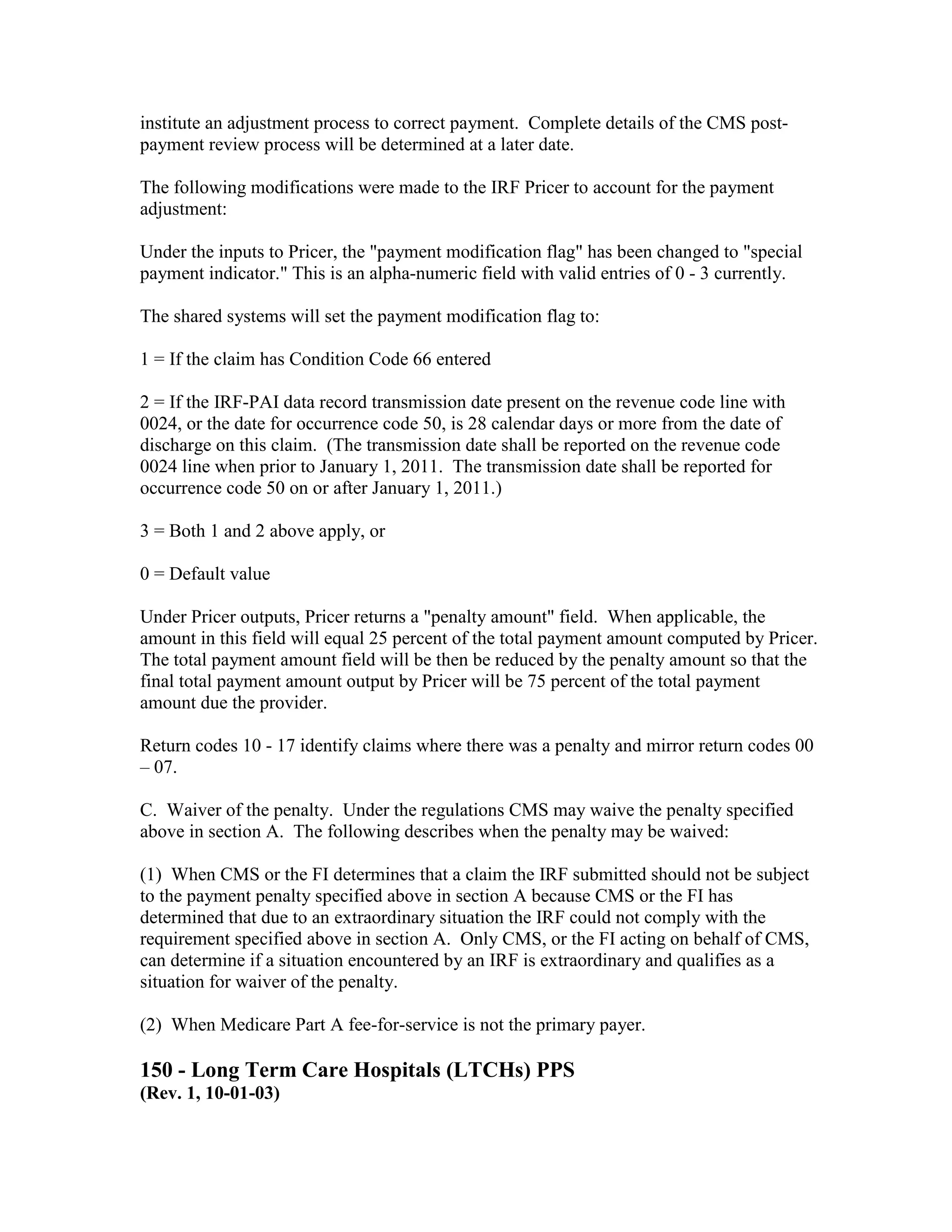 institute an adjustment process to correct payment. Complete details of the CMS postpayment review process will be determined at a later date.
The following modifications were made to the IRF Pricer to account for the payment
adjustment:
Under the inputs to Pricer, the "payment modification flag" has been changed to "special
payment indicator." This is an alpha-numeric field with valid entries of 0 - 3 currently.
The shared systems will set the payment modification flag to:
1 = If the claim has Condition Code 66 entered
2 = If the IRF-PAI data record transmission date present on the revenue code line with
0024, or the date for occurrence code 50, is 28 calendar days or more from the date of
discharge on this claim. (The transmission date shall be reported on the revenue code
0024 line when prior to January 1, 2011. The transmission date shall be reported for
occurrence code 50 on or after January 1, 2011.)
3 = Both 1 and 2 above apply, or
0 = Default value
Under Pricer outputs, Pricer returns a "penalty amount" field. When applicable, the
amount in this field will equal 25 percent of the total payment amount computed by Pricer.
The total payment amount field will be then be reduced by the penalty amount so that the
final total payment amount output by Pricer will be 75 percent of the total payment
amount due the provider.
Return codes 10 - 17 identify claims where there was a penalty and mirror return codes 00
– 07.
C. Waiver of the penalty. Under the regulations CMS may waive the penalty specified
above in section A. The following describes when the penalty may be waived:
(1) When CMS or the FI determines that a claim the IRF submitted should not be subject
to the payment penalty specified above in section A because CMS or the FI has
determined that due to an extraordinary situation the IRF could not comply with the
requirement specified above in section A. Only CMS, or the FI acting on behalf of CMS,
can determine if a situation encountered by an IRF is extraordinary and qualifies as a
situation for waiver of the penalty.
(2) When Medicare Part A fee-for-service is not the primary payer.

150 - Long Term Care Hospitals (LTCHs) PPS
(Rev. 1, 10-01-03)

 