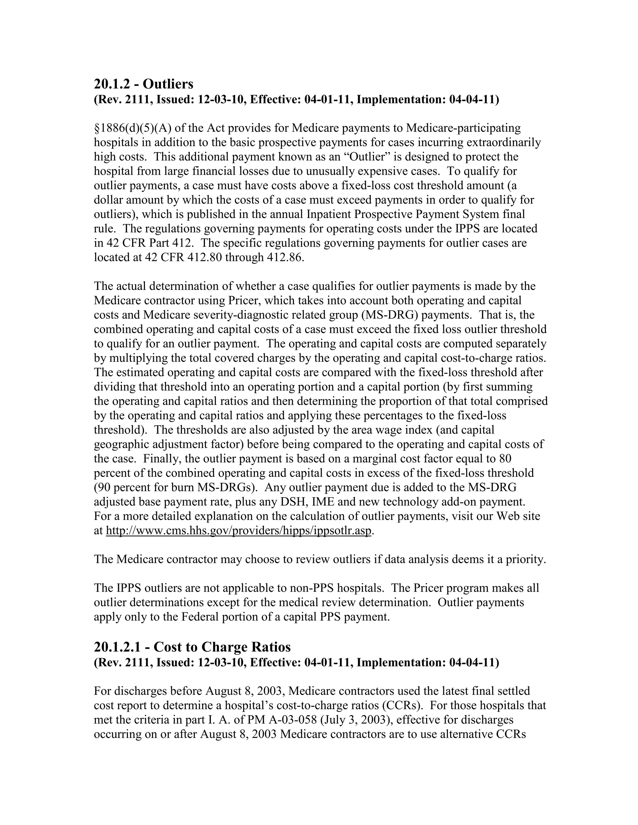 20.1.2 - Outliers
(Rev. 2111, Issued: 12-03-10, Effective: 04-01-11, Implementation: 04-04-11)
§1886(d)(5)(A) of the Act provides for Medicare payments to Medicare-participating
hospitals in addition to the basic prospective payments for cases incurring extraordinarily
high costs. This additional payment known as an “Outlier” is designed to protect the
hospital from large financial losses due to unusually expensive cases. To qualify for
outlier payments, a case must have costs above a fixed-loss cost threshold amount (a
dollar amount by which the costs of a case must exceed payments in order to qualify for
outliers), which is published in the annual Inpatient Prospective Payment System final
rule. The regulations governing payments for operating costs under the IPPS are located
in 42 CFR Part 412. The specific regulations governing payments for outlier cases are
located at 42 CFR 412.80 through 412.86.
The actual determination of whether a case qualifies for outlier payments is made by the
Medicare contractor using Pricer, which takes into account both operating and capital
costs and Medicare severity-diagnostic related group (MS-DRG) payments. That is, the
combined operating and capital costs of a case must exceed the fixed loss outlier threshold
to qualify for an outlier payment. The operating and capital costs are computed separately
by multiplying the total covered charges by the operating and capital cost-to-charge ratios.
The estimated operating and capital costs are compared with the fixed-loss threshold after
dividing that threshold into an operating portion and a capital portion (by first summing
the operating and capital ratios and then determining the proportion of that total comprised
by the operating and capital ratios and applying these percentages to the fixed-loss
threshold). The thresholds are also adjusted by the area wage index (and capital
geographic adjustment factor) before being compared to the operating and capital costs of
the case. Finally, the outlier payment is based on a marginal cost factor equal to 80
percent of the combined operating and capital costs in excess of the fixed-loss threshold
(90 percent for burn MS-DRGs). Any outlier payment due is added to the MS-DRG
adjusted base payment rate, plus any DSH, IME and new technology add-on payment.
For a more detailed explanation on the calculation of outlier payments, visit our Web site
at http://www.cms.hhs.gov/providers/hipps/ippsotlr.asp.
The Medicare contractor may choose to review outliers if data analysis deems it a priority.
The IPPS outliers are not applicable to non-PPS hospitals. The Pricer program makes all
outlier determinations except for the medical review determination. Outlier payments
apply only to the Federal portion of a capital PPS payment.

20.1.2.1 - Cost to Charge Ratios
(Rev. 2111, Issued: 12-03-10, Effective: 04-01-11, Implementation: 04-04-11)
For discharges before August 8, 2003, Medicare contractors used the latest final settled
cost report to determine a hospital’s cost-to-charge ratios (CCRs). For those hospitals that
met the criteria in part I. A. of PM A-03-058 (July 3, 2003), effective for discharges
occurring on or after August 8, 2003 Medicare contractors are to use alternative CCRs

 