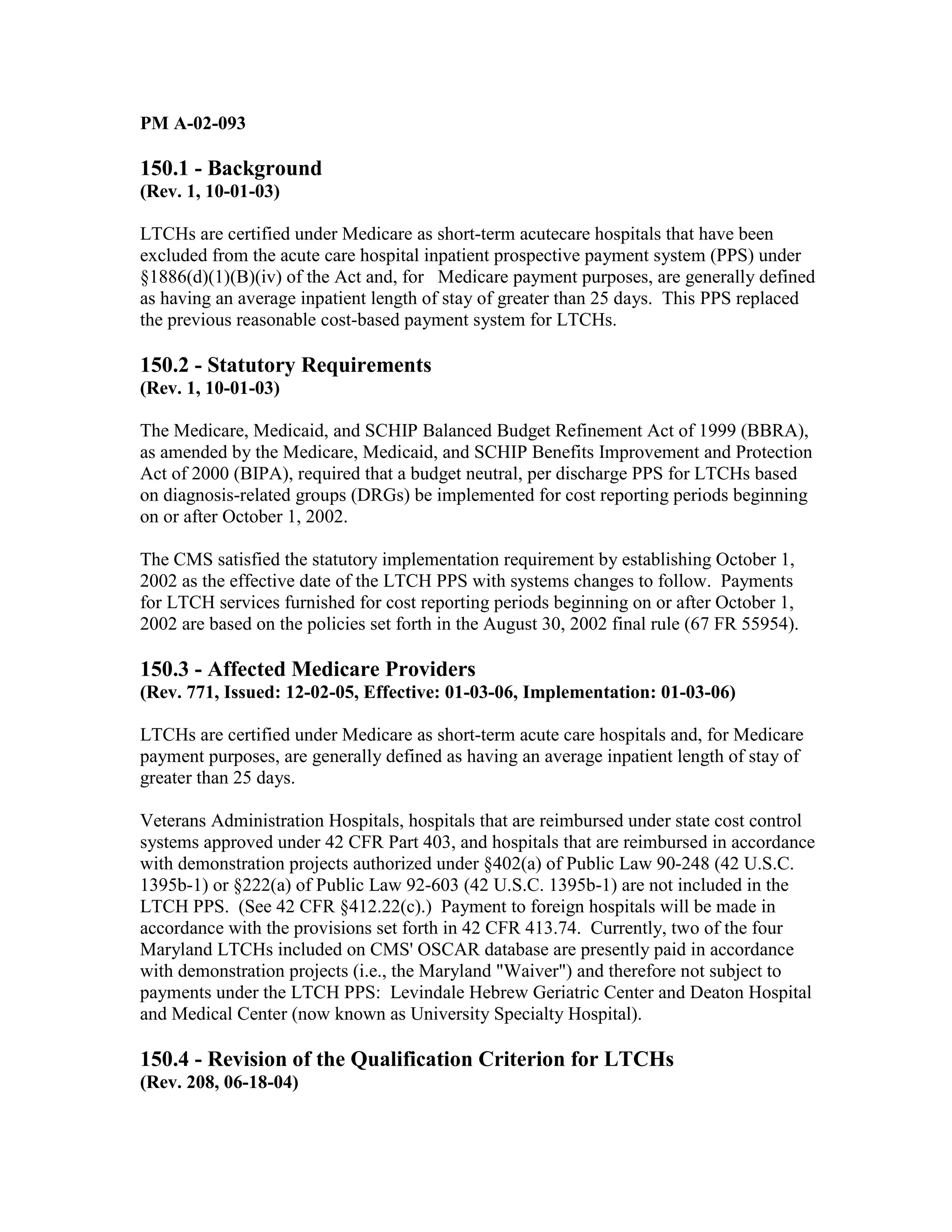 PM A-02-093

150.1 - Background
(Rev. 1, 10-01-03)
LTCHs are certified under Medicare as short-term acutecare hospitals that have been
excluded from the acute care hospital inpatient prospective payment system (PPS) under
§1886(d)(1)(B)(iv) of the Act and, for Medicare payment purposes, are generally defined
as having an average inpatient length of stay of greater than 25 days. This PPS replaced
the previous reasonable cost-based payment system for LTCHs.

150.2 - Statutory Requirements
(Rev. 1, 10-01-03)
The Medicare, Medicaid, and SCHIP Balanced Budget Refinement Act of 1999 (BBRA),
as amended by the Medicare, Medicaid, and SCHIP Benefits Improvement and Protection
Act of 2000 (BIPA), required that a budget neutral, per discharge PPS for LTCHs based
on diagnosis-related groups (DRGs) be implemented for cost reporting periods beginning
on or after October 1, 2002.
The CMS satisfied the statutory implementation requirement by establishing October 1,
2002 as the effective date of the LTCH PPS with systems changes to follow. Payments
for LTCH services furnished for cost reporting periods beginning on or after October 1,
2002 are based on the policies set forth in the August 30, 2002 final rule (67 FR 55954).

150.3 - Affected Medicare Providers
(Rev. 771, Issued: 12-02-05, Effective: 01-03-06, Implementation: 01-03-06)
LTCHs are certified under Medicare as short-term acute care hospitals and, for Medicare
payment purposes, are generally defined as having an average inpatient length of stay of
greater than 25 days.
Veterans Administration Hospitals, hospitals that are reimbursed under state cost control
systems approved under 42 CFR Part 403, and hospitals that are reimbursed in accordance
with demonstration projects authorized under §402(a) of Public Law 90-248 (42 U.S.C.
1395b-1) or §222(a) of Public Law 92-603 (42 U.S.C. 1395b-1) are not included in the
LTCH PPS. (See 42 CFR §412.22(c).) Payment to foreign hospitals will be made in
accordance with the provisions set forth in 42 CFR 413.74. Currently, two of the four
Maryland LTCHs included on CMS' OSCAR database are presently paid in accordance
with demonstration projects (i.e., the Maryland "Waiver") and therefore not subject to
payments under the LTCH PPS: Levindale Hebrew Geriatric Center and Deaton Hospital
and Medical Center (now known as University Specialty Hospital).

150.4 - Revision of the Qualification Criterion for LTCHs
(Rev. 208, 06-18-04)

 