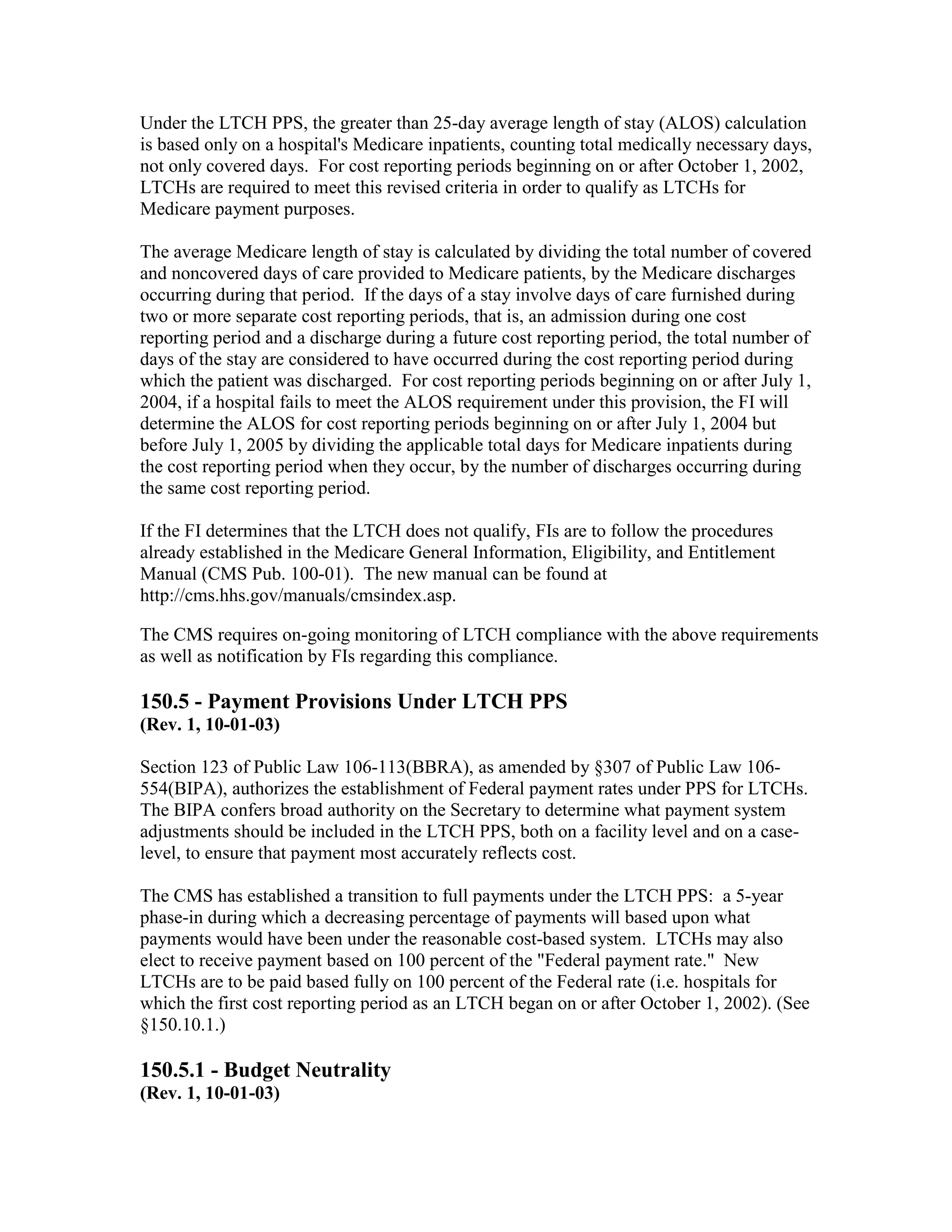 Under the LTCH PPS, the greater than 25-day average length of stay (ALOS) calculation
is based only on a hospital's Medicare inpatients, counting total medically necessary days,
not only covered days. For cost reporting periods beginning on or after October 1, 2002,
LTCHs are required to meet this revised criteria in order to qualify as LTCHs for
Medicare payment purposes.
The average Medicare length of stay is calculated by dividing the total number of covered
and noncovered days of care provided to Medicare patients, by the Medicare discharges
occurring during that period. If the days of a stay involve days of care furnished during
two or more separate cost reporting periods, that is, an admission during one cost
reporting period and a discharge during a future cost reporting period, the total number of
days of the stay are considered to have occurred during the cost reporting period during
which the patient was discharged. For cost reporting periods beginning on or after July 1,
2004, if a hospital fails to meet the ALOS requirement under this provision, the FI will
determine the ALOS for cost reporting periods beginning on or after July 1, 2004 but
before July 1, 2005 by dividing the applicable total days for Medicare inpatients during
the cost reporting period when they occur, by the number of discharges occurring during
the same cost reporting period.
If the FI determines that the LTCH does not qualify, FIs are to follow the procedures
already established in the Medicare General Information, Eligibility, and Entitlement
Manual (CMS Pub. 100-01). The new manual can be found at
http://cms.hhs.gov/manuals/cmsindex.asp.
The CMS requires on-going monitoring of LTCH compliance with the above requirements
as well as notification by FIs regarding this compliance.

150.5 - Payment Provisions Under LTCH PPS
(Rev. 1, 10-01-03)
Section 123 of Public Law 106-113(BBRA), as amended by §307 of Public Law 106554(BIPA), authorizes the establishment of Federal payment rates under PPS for LTCHs.
The BIPA confers broad authority on the Secretary to determine what payment system
adjustments should be included in the LTCH PPS, both on a facility level and on a caselevel, to ensure that payment most accurately reflects cost.
The CMS has established a transition to full payments under the LTCH PPS: a 5-year
phase-in during which a decreasing percentage of payments will based upon what
payments would have been under the reasonable cost-based system. LTCHs may also
elect to receive payment based on 100 percent of the "Federal payment rate." New
LTCHs are to be paid based fully on 100 percent of the Federal rate (i.e. hospitals for
which the first cost reporting period as an LTCH began on or after October 1, 2002). (See
§150.10.1.)

150.5.1 - Budget Neutrality
(Rev. 1, 10-01-03)

 