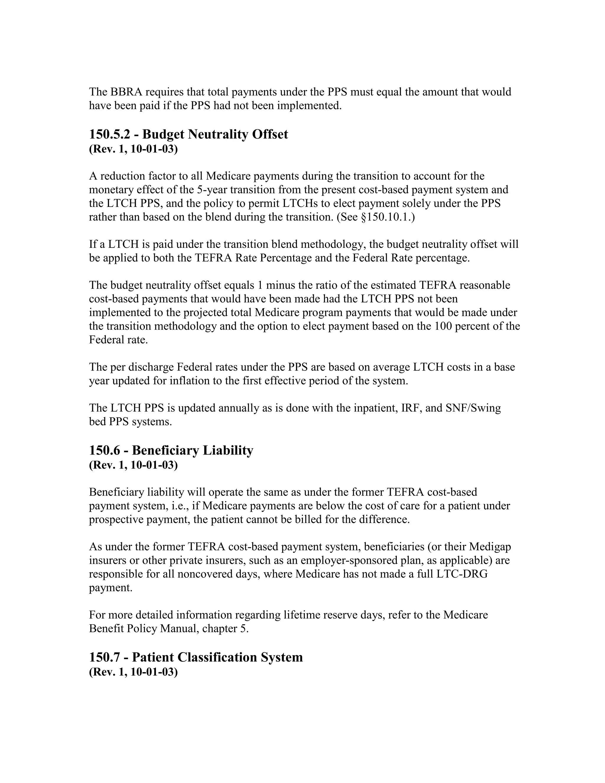 The BBRA requires that total payments under the PPS must equal the amount that would
have been paid if the PPS had not been implemented.

150.5.2 - Budget Neutrality Offset
(Rev. 1, 10-01-03)
A reduction factor to all Medicare payments during the transition to account for the
monetary effect of the 5-year transition from the present cost-based payment system and
the LTCH PPS, and the policy to permit LTCHs to elect payment solely under the PPS
rather than based on the blend during the transition. (See §150.10.1.)
If a LTCH is paid under the transition blend methodology, the budget neutrality offset will
be applied to both the TEFRA Rate Percentage and the Federal Rate percentage.
The budget neutrality offset equals 1 minus the ratio of the estimated TEFRA reasonable
cost-based payments that would have been made had the LTCH PPS not been
implemented to the projected total Medicare program payments that would be made under
the transition methodology and the option to elect payment based on the 100 percent of the
Federal rate.
The per discharge Federal rates under the PPS are based on average LTCH costs in a base
year updated for inflation to the first effective period of the system.
The LTCH PPS is updated annually as is done with the inpatient, IRF, and SNF/Swing
bed PPS systems.

150.6 - Beneficiary Liability
(Rev. 1, 10-01-03)
Beneficiary liability will operate the same as under the former TEFRA cost-based
payment system, i.e., if Medicare payments are below the cost of care for a patient under
prospective payment, the patient cannot be billed for the difference.
As under the former TEFRA cost-based payment system, beneficiaries (or their Medigap
insurers or other private insurers, such as an employer-sponsored plan, as applicable) are
responsible for all noncovered days, where Medicare has not made a full LTC-DRG
payment.
For more detailed information regarding lifetime reserve days, refer to the Medicare
Benefit Policy Manual, chapter 5.

150.7 - Patient Classification System
(Rev. 1, 10-01-03)

 