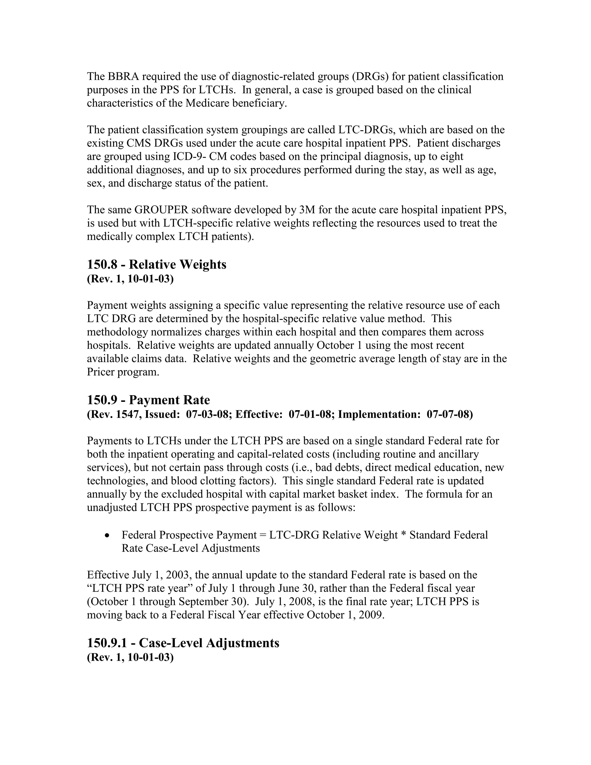 The BBRA required the use of diagnostic-related groups (DRGs) for patient classification
purposes in the PPS for LTCHs. In general, a case is grouped based on the clinical
characteristics of the Medicare beneficiary.
The patient classification system groupings are called LTC-DRGs, which are based on the
existing CMS DRGs used under the acute care hospital inpatient PPS. Patient discharges
are grouped using ICD-9- CM codes based on the principal diagnosis, up to eight
additional diagnoses, and up to six procedures performed during the stay, as well as age,
sex, and discharge status of the patient.
The same GROUPER software developed by 3M for the acute care hospital inpatient PPS,
is used but with LTCH-specific relative weights reflecting the resources used to treat the
medically complex LTCH patients).

150.8 - Relative Weights
(Rev. 1, 10-01-03)
Payment weights assigning a specific value representing the relative resource use of each
LTC DRG are determined by the hospital-specific relative value method. This
methodology normalizes charges within each hospital and then compares them across
hospitals. Relative weights are updated annually October 1 using the most recent
available claims data. Relative weights and the geometric average length of stay are in the
Pricer program.

150.9 - Payment Rate
(Rev. 1547, Issued: 07-03-08; Effective: 07-01-08; Implementation: 07-07-08)
Payments to LTCHs under the LTCH PPS are based on a single standard Federal rate for
both the inpatient operating and capital-related costs (including routine and ancillary
services), but not certain pass through costs (i.e., bad debts, direct medical education, new
technologies, and blood clotting factors). This single standard Federal rate is updated
annually by the excluded hospital with capital market basket index. The formula for an
unadjusted LTCH PPS prospective payment is as follows:
•

Federal Prospective Payment = LTC-DRG Relative Weight * Standard Federal
Rate Case-Level Adjustments

Effective July 1, 2003, the annual update to the standard Federal rate is based on the
“LTCH PPS rate year” of July 1 through June 30, rather than the Federal fiscal year
(October 1 through September 30). July 1, 2008, is the final rate year; LTCH PPS is
moving back to a Federal Fiscal Year effective October 1, 2009.

150.9.1 - Case-Level Adjustments
(Rev. 1, 10-01-03)

 