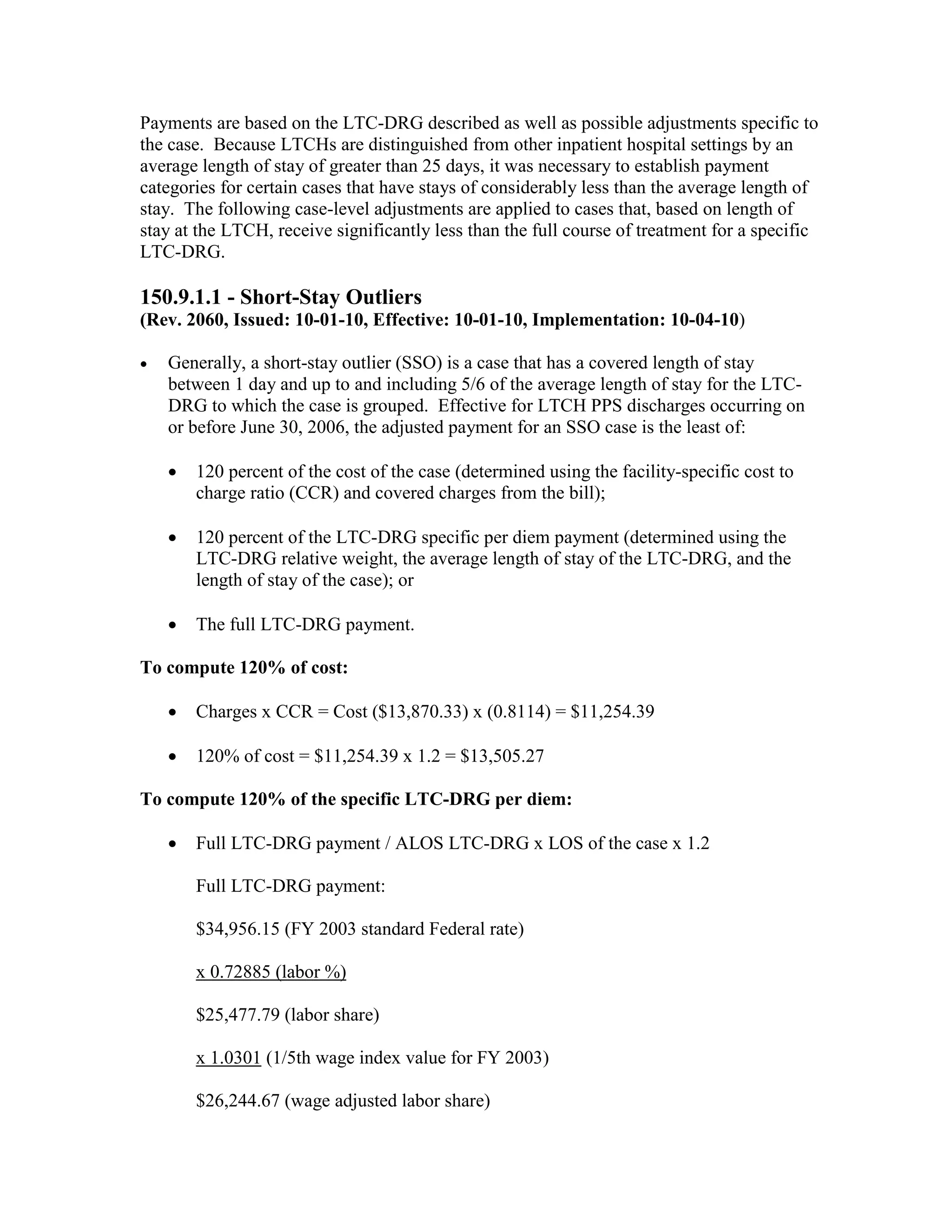 Payments are based on the LTC-DRG described as well as possible adjustments specific to
the case. Because LTCHs are distinguished from other inpatient hospital settings by an
average length of stay of greater than 25 days, it was necessary to establish payment
categories for certain cases that have stays of considerably less than the average length of
stay. The following case-level adjustments are applied to cases that, based on length of
stay at the LTCH, receive significantly less than the full course of treatment for a specific
LTC-DRG.

150.9.1.1 - Short-Stay Outliers
(Rev. 2060, Issued: 10-01-10, Effective: 10-01-10, Implementation: 10-04-10)
•

Generally, a short-stay outlier (SSO) is a case that has a covered length of stay
between 1 day and up to and including 5/6 of the average length of stay for the LTCDRG to which the case is grouped. Effective for LTCH PPS discharges occurring on
or before June 30, 2006, the adjusted payment for an SSO case is the least of:
•

120 percent of the cost of the case (determined using the facility-specific cost to
charge ratio (CCR) and covered charges from the bill);

•

120 percent of the LTC-DRG specific per diem payment (determined using the
LTC-DRG relative weight, the average length of stay of the LTC-DRG, and the
length of stay of the case); or

•

The full LTC-DRG payment.

To compute 120% of cost:
•

Charges x CCR = Cost ($13,870.33) x (0.8114) = $11,254.39

•

120% of cost = $11,254.39 x 1.2 = $13,505.27

To compute 120% of the specific LTC-DRG per diem:
•

Full LTC-DRG payment / ALOS LTC-DRG x LOS of the case x 1.2
Full LTC-DRG payment:
$34,956.15 (FY 2003 standard Federal rate)
x 0.72885 (labor %)
$25,477.79 (labor share)
x 1.0301 (1/5th wage index value for FY 2003)
$26,244.67 (wage adjusted labor share)

 