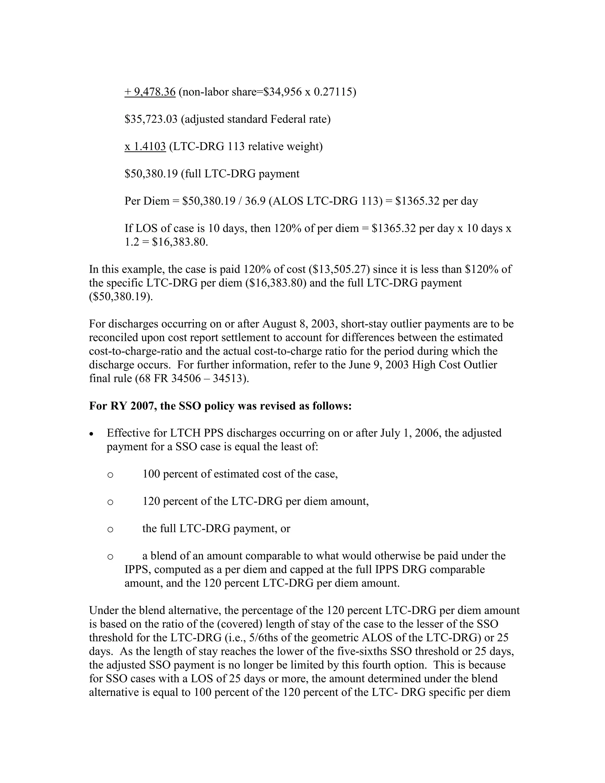 + 9,478.36 (non-labor share=$34,956 x 0.27115)
$35,723.03 (adjusted standard Federal rate)
x 1.4103 (LTC-DRG 113 relative weight)
$50,380.19 (full LTC-DRG payment
Per Diem = $50,380.19 / 36.9 (ALOS LTC-DRG 113) = $1365.32 per day
If LOS of case is 10 days, then 120% of per diem = $1365.32 per day x 10 days x
1.2 = $16,383.80.
In this example, the case is paid 120% of cost ($13,505.27) since it is less than $120% of
the specific LTC-DRG per diem ($16,383.80) and the full LTC-DRG payment
($50,380.19).
For discharges occurring on or after August 8, 2003, short-stay outlier payments are to be
reconciled upon cost report settlement to account for differences between the estimated
cost-to-charge-ratio and the actual cost-to-charge ratio for the period during which the
discharge occurs. For further information, refer to the June 9, 2003 High Cost Outlier
final rule (68 FR 34506 – 34513).
For RY 2007, the SSO policy was revised as follows:
•

Effective for LTCH PPS discharges occurring on or after July 1, 2006, the adjusted
payment for a SSO case is equal the least of:
o

100 percent of estimated cost of the case,

o

120 percent of the LTC-DRG per diem amount,

o

the full LTC-DRG payment, or

o

a blend of an amount comparable to what would otherwise be paid under the
IPPS, computed as a per diem and capped at the full IPPS DRG comparable
amount, and the 120 percent LTC-DRG per diem amount.

Under the blend alternative, the percentage of the 120 percent LTC-DRG per diem amount
is based on the ratio of the (covered) length of stay of the case to the lesser of the SSO
threshold for the LTC-DRG (i.e., 5/6ths of the geometric ALOS of the LTC-DRG) or 25
days. As the length of stay reaches the lower of the five-sixths SSO threshold or 25 days,
the adjusted SSO payment is no longer be limited by this fourth option. This is because
for SSO cases with a LOS of 25 days or more, the amount determined under the blend
alternative is equal to 100 percent of the 120 percent of the LTC- DRG specific per diem

 
