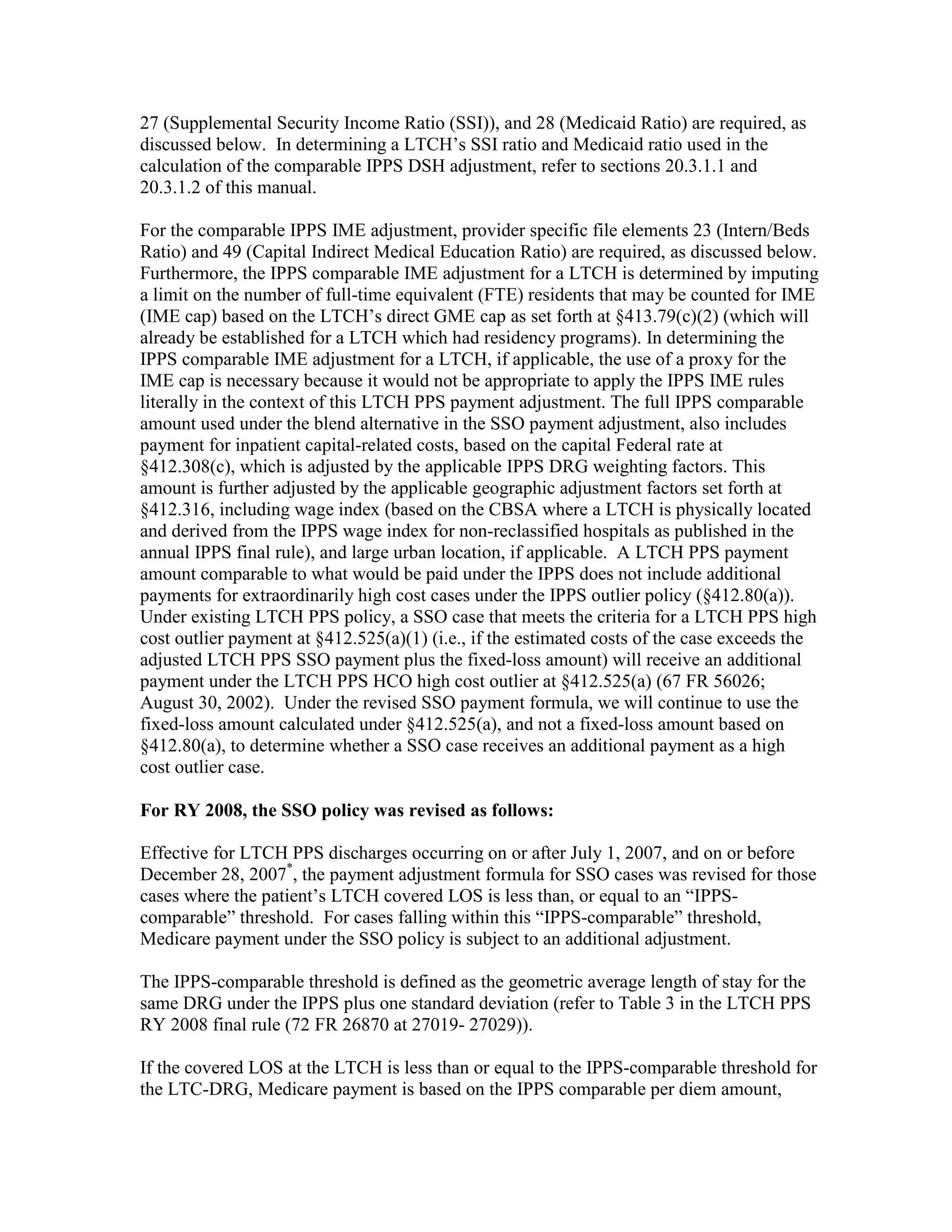 27 (Supplemental Security Income Ratio (SSI)), and 28 (Medicaid Ratio) are required, as
discussed below. In determining a LTCH’s SSI ratio and Medicaid ratio used in the
calculation of the comparable IPPS DSH adjustment, refer to sections 20.3.1.1 and
20.3.1.2 of this manual.
For the comparable IPPS IME adjustment, provider specific file elements 23 (Intern/Beds
Ratio) and 49 (Capital Indirect Medical Education Ratio) are required, as discussed below.
Furthermore, the IPPS comparable IME adjustment for a LTCH is determined by imputing
a limit on the number of full-time equivalent (FTE) residents that may be counted for IME
(IME cap) based on the LTCH’s direct GME cap as set forth at §413.79(c)(2) (which will
already be established for a LTCH which had residency programs). In determining the
IPPS comparable IME adjustment for a LTCH, if applicable, the use of a proxy for the
IME cap is necessary because it would not be appropriate to apply the IPPS IME rules
literally in the context of this LTCH PPS payment adjustment. The full IPPS comparable
amount used under the blend alternative in the SSO payment adjustment, also includes
payment for inpatient capital-related costs, based on the capital Federal rate at
§412.308(c), which is adjusted by the applicable IPPS DRG weighting factors. This
amount is further adjusted by the applicable geographic adjustment factors set forth at
§412.316, including wage index (based on the CBSA where a LTCH is physically located
and derived from the IPPS wage index for non-reclassified hospitals as published in the
annual IPPS final rule), and large urban location, if applicable. A LTCH PPS payment
amount comparable to what would be paid under the IPPS does not include additional
payments for extraordinarily high cost cases under the IPPS outlier policy (§412.80(a)).
Under existing LTCH PPS policy, a SSO case that meets the criteria for a LTCH PPS high
cost outlier payment at §412.525(a)(1) (i.e., if the estimated costs of the case exceeds the
adjusted LTCH PPS SSO payment plus the fixed-loss amount) will receive an additional
payment under the LTCH PPS HCO high cost outlier at §412.525(a) (67 FR 56026;
August 30, 2002). Under the revised SSO payment formula, we will continue to use the
fixed-loss amount calculated under §412.525(a), and not a fixed-loss amount based on
§412.80(a), to determine whether a SSO case receives an additional payment as a high
cost outlier case.
For RY 2008, the SSO policy was revised as follows:
Effective for LTCH PPS discharges occurring on or after July 1, 2007, and on or before
December 28, 2007*, the payment adjustment formula for SSO cases was revised for those
cases where the patient’s LTCH covered LOS is less than, or equal to an “IPPScomparable” threshold. For cases falling within this “IPPS-comparable” threshold,
Medicare payment under the SSO policy is subject to an additional adjustment.
The IPPS-comparable threshold is defined as the geometric average length of stay for the
same DRG under the IPPS plus one standard deviation (refer to Table 3 in the LTCH PPS
RY 2008 final rule (72 FR 26870 at 27019- 27029)).
If the covered LOS at the LTCH is less than or equal to the IPPS-comparable threshold for
the LTC-DRG, Medicare payment is based on the IPPS comparable per diem amount,

 