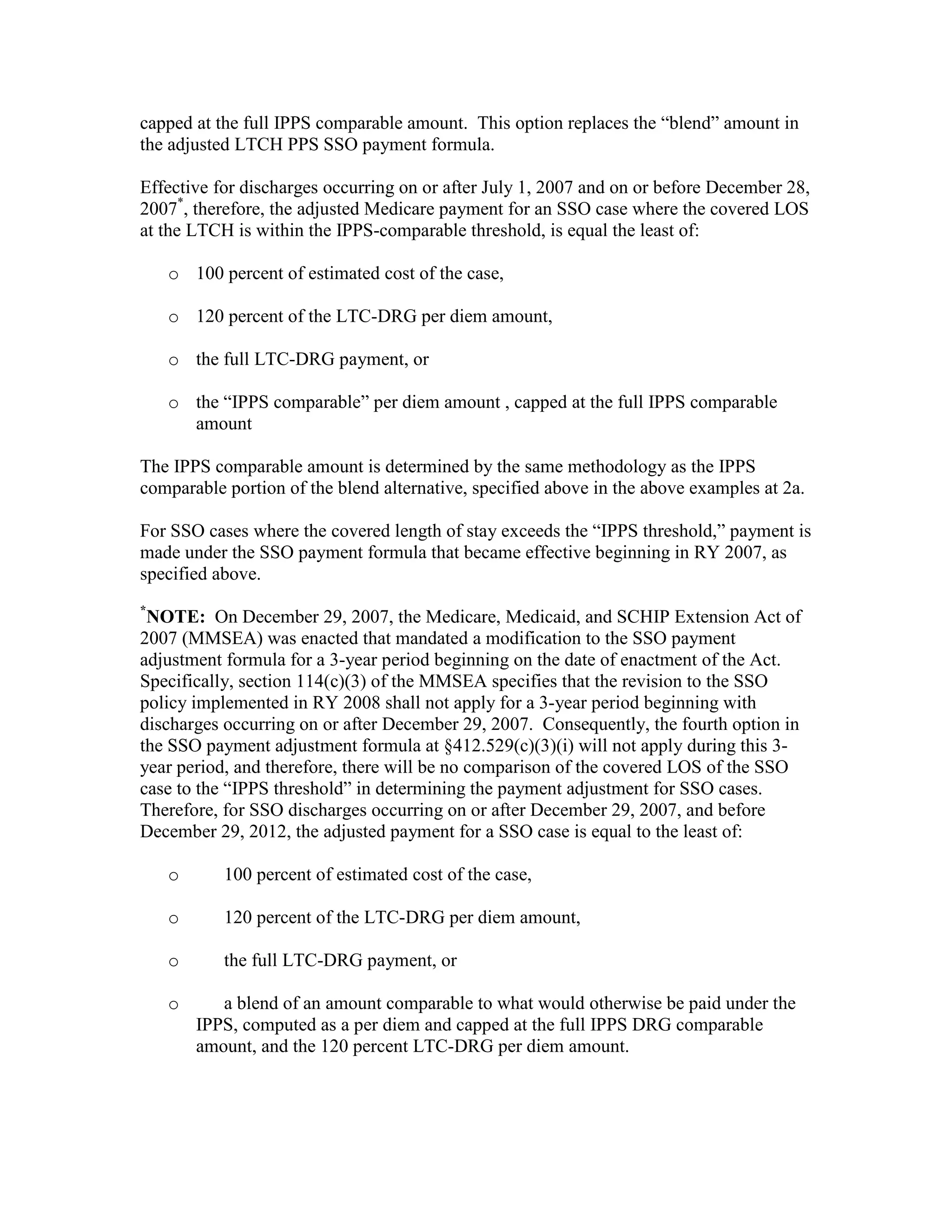capped at the full IPPS comparable amount. This option replaces the “blend” amount in
the adjusted LTCH PPS SSO payment formula.
Effective for discharges occurring on or after July 1, 2007 and on or before December 28,
2007*, therefore, the adjusted Medicare payment for an SSO case where the covered LOS
at the LTCH is within the IPPS-comparable threshold, is equal the least of:
o 100 percent of estimated cost of the case,
o 120 percent of the LTC-DRG per diem amount,
o the full LTC-DRG payment, or
o the “IPPS comparable” per diem amount , capped at the full IPPS comparable
amount
The IPPS comparable amount is determined by the same methodology as the IPPS
comparable portion of the blend alternative, specified above in the above examples at 2a.
For SSO cases where the covered length of stay exceeds the “IPPS threshold,” payment is
made under the SSO payment formula that became effective beginning in RY 2007, as
specified above.
*

NOTE: On December 29, 2007, the Medicare, Medicaid, and SCHIP Extension Act of
2007 (MMSEA) was enacted that mandated a modification to the SSO payment
adjustment formula for a 3-year period beginning on the date of enactment of the Act.
Specifically, section 114(c)(3) of the MMSEA specifies that the revision to the SSO
policy implemented in RY 2008 shall not apply for a 3-year period beginning with
discharges occurring on or after December 29, 2007. Consequently, the fourth option in
the SSO payment adjustment formula at §412.529(c)(3)(i) will not apply during this 3year period, and therefore, there will be no comparison of the covered LOS of the SSO
case to the “IPPS threshold” in determining the payment adjustment for SSO cases.
Therefore, for SSO discharges occurring on or after December 29, 2007, and before
December 29, 2012, the adjusted payment for a SSO case is equal to the least of:
o

100 percent of estimated cost of the case,

o

120 percent of the LTC-DRG per diem amount,

o

the full LTC-DRG payment, or

o

a blend of an amount comparable to what would otherwise be paid under the
IPPS, computed as a per diem and capped at the full IPPS DRG comparable
amount, and the 120 percent LTC-DRG per diem amount.

 