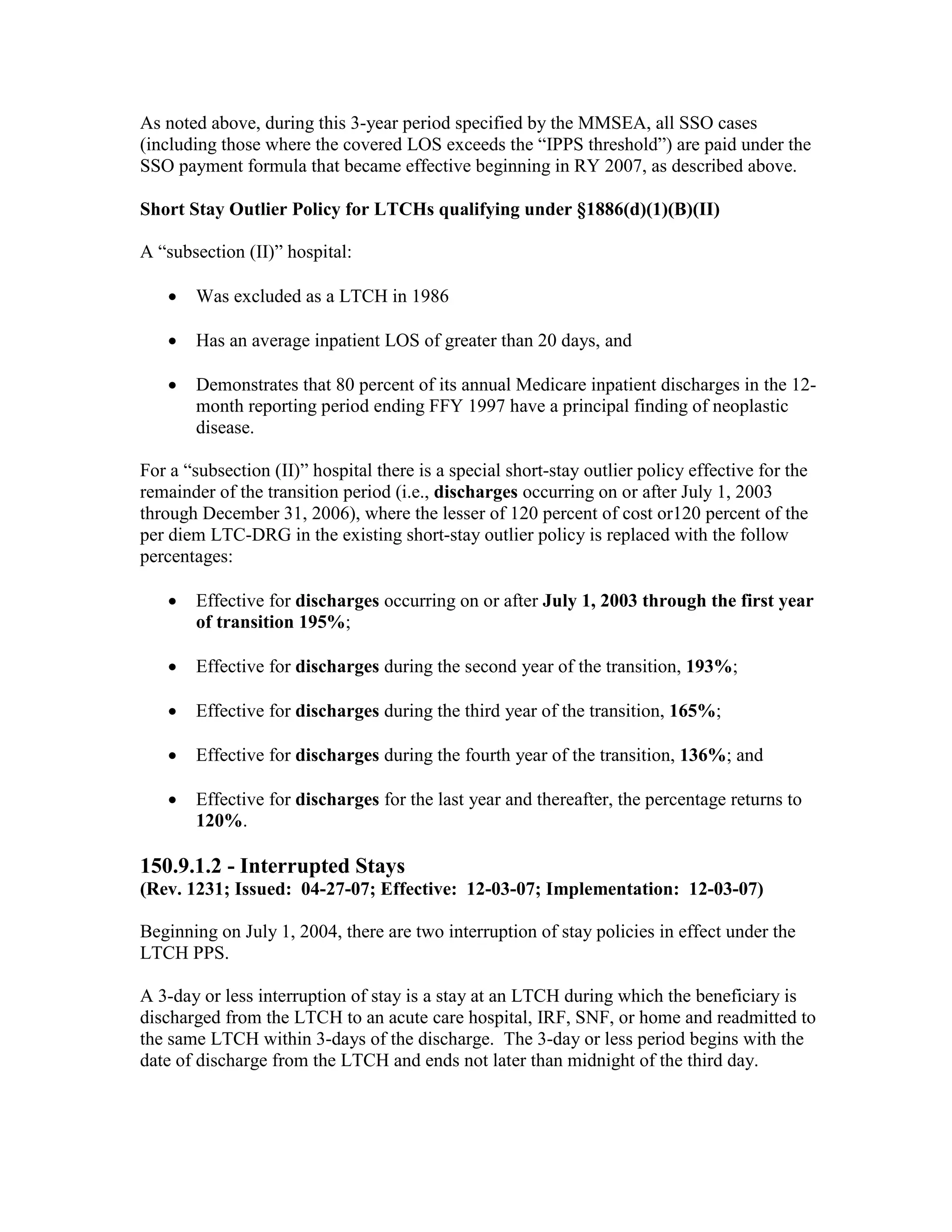As noted above, during this 3-year period specified by the MMSEA, all SSO cases
(including those where the covered LOS exceeds the “IPPS threshold”) are paid under the
SSO payment formula that became effective beginning in RY 2007, as described above.
Short Stay Outlier Policy for LTCHs qualifying under §1886(d)(1)(B)(II)
A “subsection (II)” hospital:
•

Was excluded as a LTCH in 1986

•

Has an average inpatient LOS of greater than 20 days, and

•

Demonstrates that 80 percent of its annual Medicare inpatient discharges in the 12month reporting period ending FFY 1997 have a principal finding of neoplastic
disease.

For a “subsection (II)” hospital there is a special short-stay outlier policy effective for the
remainder of the transition period (i.e., discharges occurring on or after July 1, 2003
through December 31, 2006), where the lesser of 120 percent of cost or120 percent of the
per diem LTC-DRG in the existing short-stay outlier policy is replaced with the follow
percentages:
•

Effective for discharges occurring on or after July 1, 2003 through the first year
of transition 195%;

•

Effective for discharges during the second year of the transition, 193%;

•

Effective for discharges during the third year of the transition, 165%;

•

Effective for discharges during the fourth year of the transition, 136%; and

•

Effective for discharges for the last year and thereafter, the percentage returns to
120%.

150.9.1.2 - Interrupted Stays
(Rev. 1231; Issued: 04-27-07; Effective: 12-03-07; Implementation: 12-03-07)
Beginning on July 1, 2004, there are two interruption of stay policies in effect under the
LTCH PPS.
A 3-day or less interruption of stay is a stay at an LTCH during which the beneficiary is
discharged from the LTCH to an acute care hospital, IRF, SNF, or home and readmitted to
the same LTCH within 3-days of the discharge. The 3-day or less period begins with the
date of discharge from the LTCH and ends not later than midnight of the third day.

 