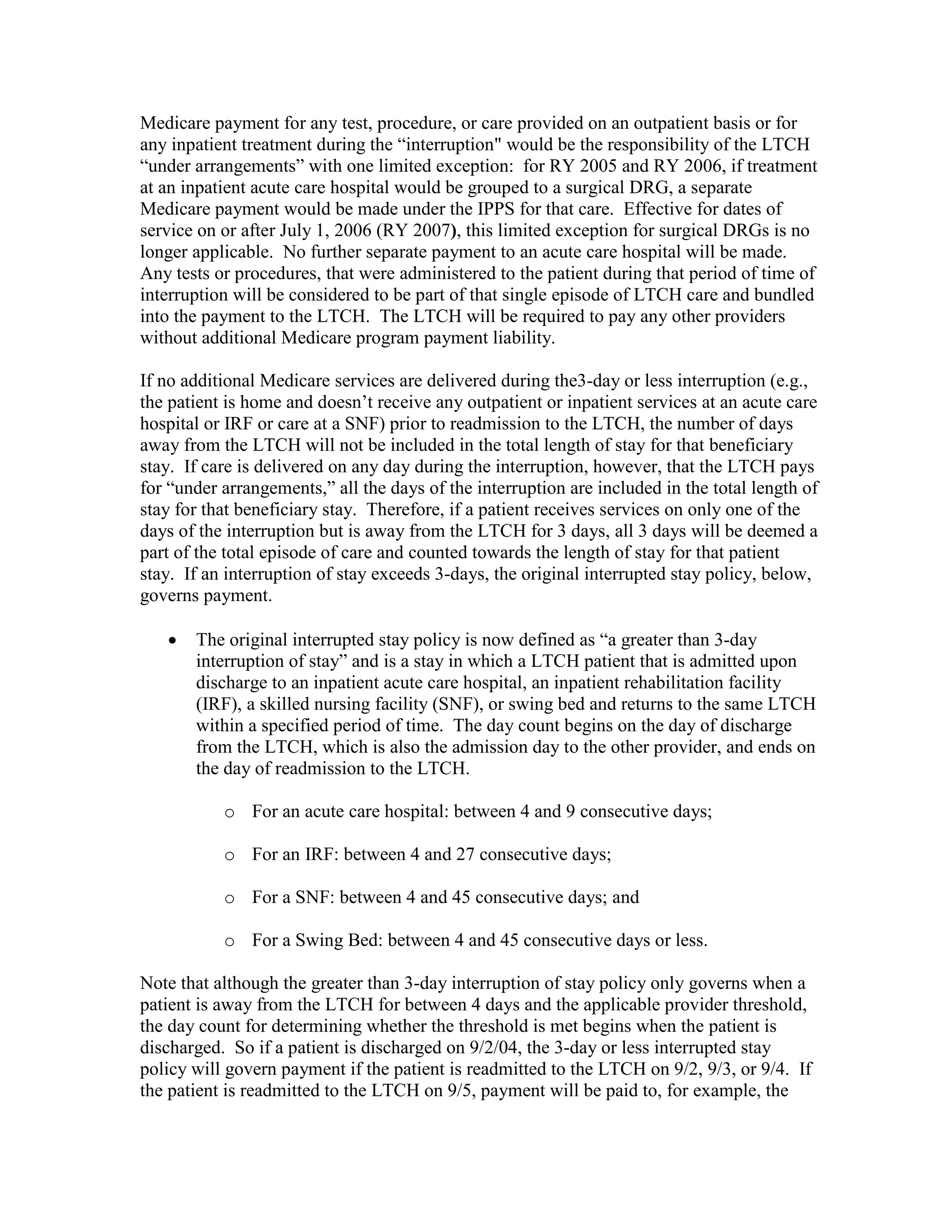Medicare payment for any test, procedure, or care provided on an outpatient basis or for
any inpatient treatment during the “interruption" would be the responsibility of the LTCH
“under arrangements” with one limited exception: for RY 2005 and RY 2006, if treatment
at an inpatient acute care hospital would be grouped to a surgical DRG, a separate
Medicare payment would be made under the IPPS for that care. Effective for dates of
service on or after July 1, 2006 (RY 2007), this limited exception for surgical DRGs is no
longer applicable. No further separate payment to an acute care hospital will be made.
Any tests or procedures, that were administered to the patient during that period of time of
interruption will be considered to be part of that single episode of LTCH care and bundled
into the payment to the LTCH. The LTCH will be required to pay any other providers
without additional Medicare program payment liability.
If no additional Medicare services are delivered during the3-day or less interruption (e.g.,
the patient is home and doesn’t receive any outpatient or inpatient services at an acute care
hospital or IRF or care at a SNF) prior to readmission to the LTCH, the number of days
away from the LTCH will not be included in the total length of stay for that beneficiary
stay. If care is delivered on any day during the interruption, however, that the LTCH pays
for “under arrangements,” all the days of the interruption are included in the total length of
stay for that beneficiary stay. Therefore, if a patient receives services on only one of the
days of the interruption but is away from the LTCH for 3 days, all 3 days will be deemed a
part of the total episode of care and counted towards the length of stay for that patient
stay. If an interruption of stay exceeds 3-days, the original interrupted stay policy, below,
governs payment.
•

The original interrupted stay policy is now defined as “a greater than 3-day
interruption of stay” and is a stay in which a LTCH patient that is admitted upon
discharge to an inpatient acute care hospital, an inpatient rehabilitation facility
(IRF), a skilled nursing facility (SNF), or swing bed and returns to the same LTCH
within a specified period of time. The day count begins on the day of discharge
from the LTCH, which is also the admission day to the other provider, and ends on
the day of readmission to the LTCH.
o For an acute care hospital: between 4 and 9 consecutive days;
o For an IRF: between 4 and 27 consecutive days;
o For a SNF: between 4 and 45 consecutive days; and
o For a Swing Bed: between 4 and 45 consecutive days or less.

Note that although the greater than 3-day interruption of stay policy only governs when a
patient is away from the LTCH for between 4 days and the applicable provider threshold,
the day count for determining whether the threshold is met begins when the patient is
discharged. So if a patient is discharged on 9/2/04, the 3-day or less interrupted stay
policy will govern payment if the patient is readmitted to the LTCH on 9/2, 9/3, or 9/4. If
the patient is readmitted to the LTCH on 9/5, payment will be paid to, for example, the

 