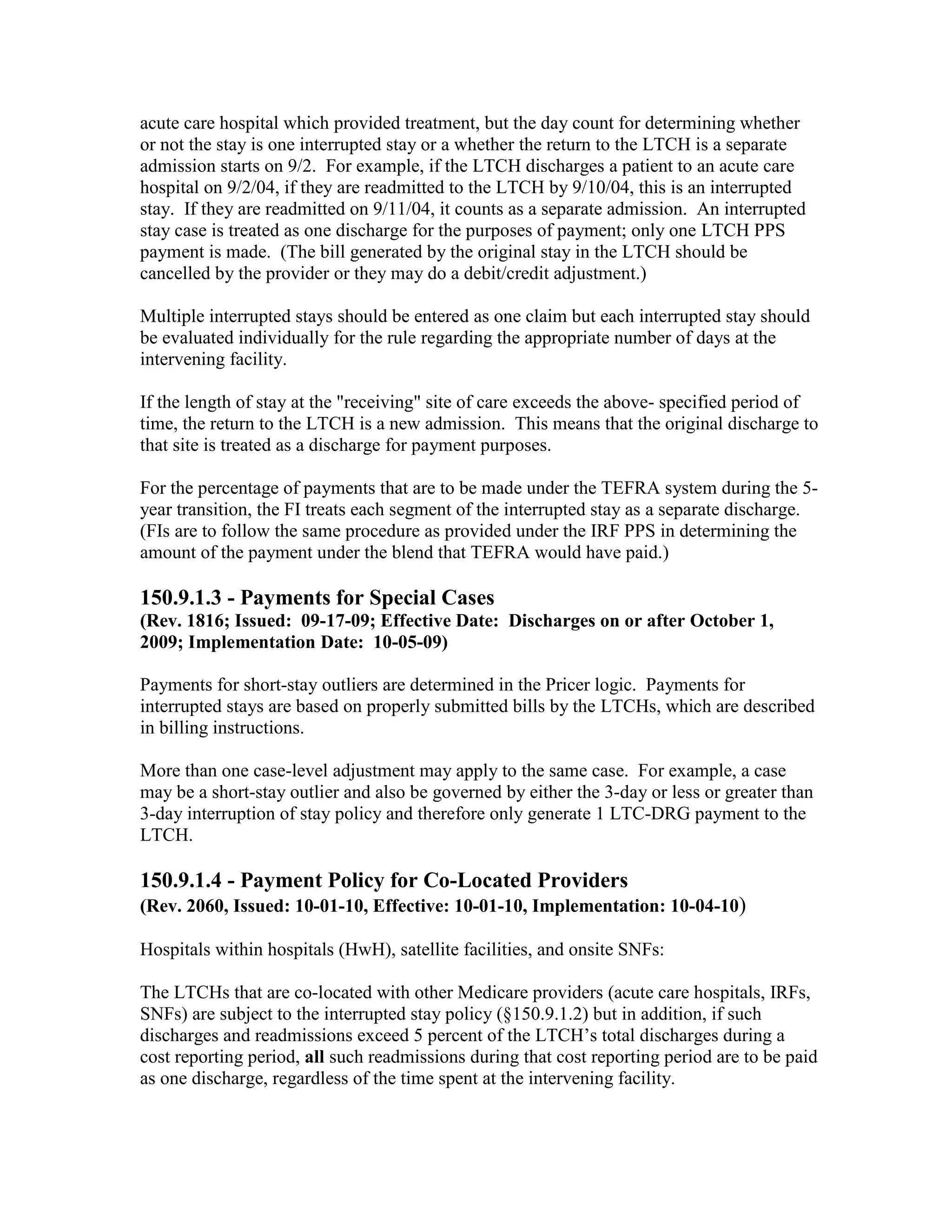 acute care hospital which provided treatment, but the day count for determining whether
or not the stay is one interrupted stay or a whether the return to the LTCH is a separate
admission starts on 9/2. For example, if the LTCH discharges a patient to an acute care
hospital on 9/2/04, if they are readmitted to the LTCH by 9/10/04, this is an interrupted
stay. If they are readmitted on 9/11/04, it counts as a separate admission. An interrupted
stay case is treated as one discharge for the purposes of payment; only one LTCH PPS
payment is made. (The bill generated by the original stay in the LTCH should be
cancelled by the provider or they may do a debit/credit adjustment.)
Multiple interrupted stays should be entered as one claim but each interrupted stay should
be evaluated individually for the rule regarding the appropriate number of days at the
intervening facility.
If the length of stay at the "receiving" site of care exceeds the above- specified period of
time, the return to the LTCH is a new admission. This means that the original discharge to
that site is treated as a discharge for payment purposes.
For the percentage of payments that are to be made under the TEFRA system during the 5year transition, the FI treats each segment of the interrupted stay as a separate discharge.
(FIs are to follow the same procedure as provided under the IRF PPS in determining the
amount of the payment under the blend that TEFRA would have paid.)

150.9.1.3 - Payments for Special Cases
(Rev. 1816; Issued: 09-17-09; Effective Date: Discharges on or after October 1,
2009; Implementation Date: 10-05-09)
Payments for short-stay outliers are determined in the Pricer logic. Payments for
interrupted stays are based on properly submitted bills by the LTCHs, which are described
in billing instructions.
More than one case-level adjustment may apply to the same case. For example, a case
may be a short-stay outlier and also be governed by either the 3-day or less or greater than
3-day interruption of stay policy and therefore only generate 1 LTC-DRG payment to the
LTCH.

150.9.1.4 - Payment Policy for Co-Located Providers
(Rev. 2060, Issued: 10-01-10, Effective: 10-01-10, Implementation: 10-04-10)
Hospitals within hospitals (HwH), satellite facilities, and onsite SNFs:
The LTCHs that are co-located with other Medicare providers (acute care hospitals, IRFs,
SNFs) are subject to the interrupted stay policy (§150.9.1.2) but in addition, if such
discharges and readmissions exceed 5 percent of the LTCH’s total discharges during a
cost reporting period, all such readmissions during that cost reporting period are to be paid
as one discharge, regardless of the time spent at the intervening facility.

 