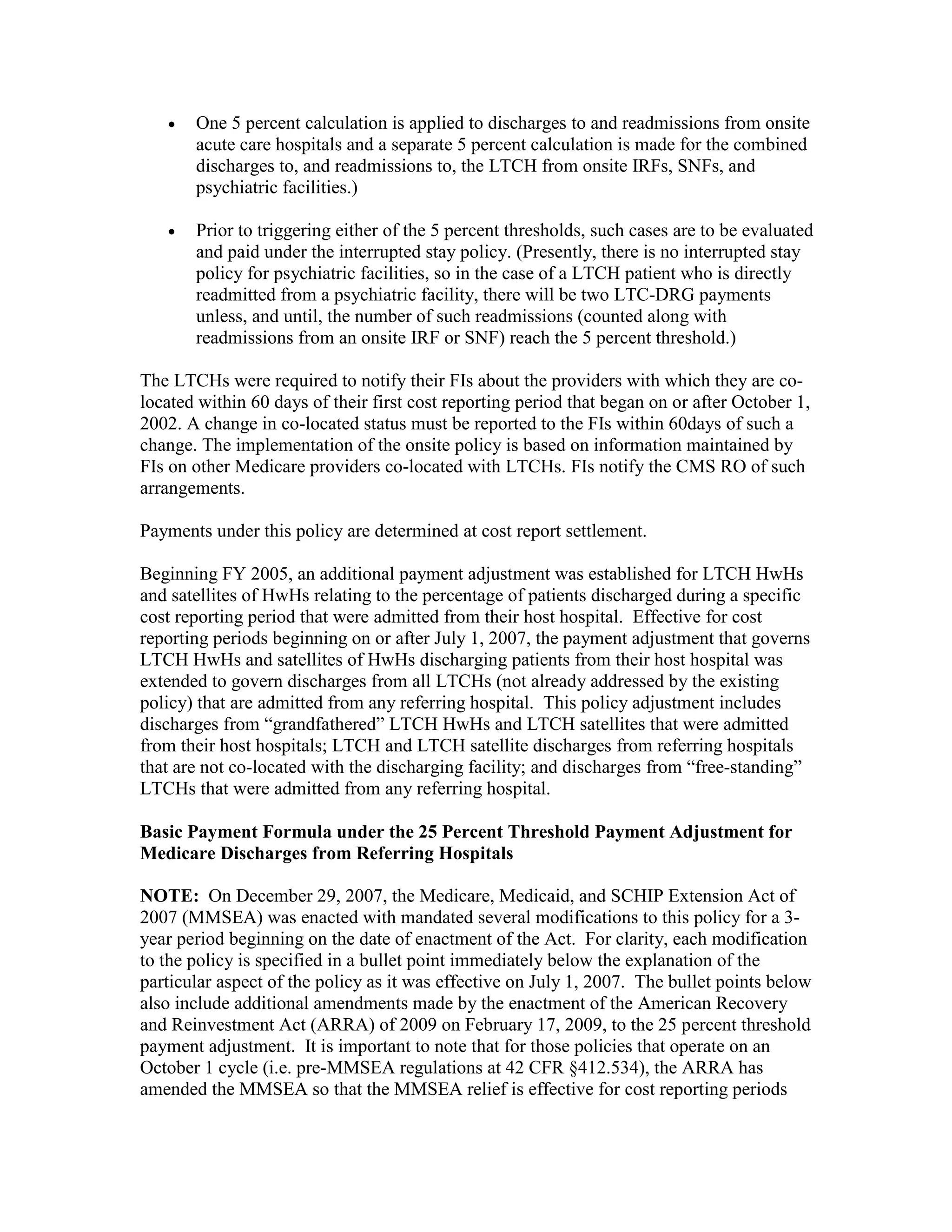•

One 5 percent calculation is applied to discharges to and readmissions from onsite
acute care hospitals and a separate 5 percent calculation is made for the combined
discharges to, and readmissions to, the LTCH from onsite IRFs, SNFs, and
psychiatric facilities.)

•

Prior to triggering either of the 5 percent thresholds, such cases are to be evaluated
and paid under the interrupted stay policy. (Presently, there is no interrupted stay
policy for psychiatric facilities, so in the case of a LTCH patient who is directly
readmitted from a psychiatric facility, there will be two LTC-DRG payments
unless, and until, the number of such readmissions (counted along with
readmissions from an onsite IRF or SNF) reach the 5 percent threshold.)

The LTCHs were required to notify their FIs about the providers with which they are colocated within 60 days of their first cost reporting period that began on or after October 1,
2002. A change in co-located status must be reported to the FIs within 60days of such a
change. The implementation of the onsite policy is based on information maintained by
FIs on other Medicare providers co-located with LTCHs. FIs notify the CMS RO of such
arrangements.
Payments under this policy are determined at cost report settlement.
Beginning FY 2005, an additional payment adjustment was established for LTCH HwHs
and satellites of HwHs relating to the percentage of patients discharged during a specific
cost reporting period that were admitted from their host hospital. Effective for cost
reporting periods beginning on or after July 1, 2007, the payment adjustment that governs
LTCH HwHs and satellites of HwHs discharging patients from their host hospital was
extended to govern discharges from all LTCHs (not already addressed by the existing
policy) that are admitted from any referring hospital. This policy adjustment includes
discharges from “grandfathered” LTCH HwHs and LTCH satellites that were admitted
from their host hospitals; LTCH and LTCH satellite discharges from referring hospitals
that are not co-located with the discharging facility; and discharges from “free-standing”
LTCHs that were admitted from any referring hospital.
Basic Payment Formula under the 25 Percent Threshold Payment Adjustment for
Medicare Discharges from Referring Hospitals
NOTE: On December 29, 2007, the Medicare, Medicaid, and SCHIP Extension Act of
2007 (MMSEA) was enacted with mandated several modifications to this policy for a 3year period beginning on the date of enactment of the Act. For clarity, each modification
to the policy is specified in a bullet point immediately below the explanation of the
particular aspect of the policy as it was effective on July 1, 2007. The bullet points below
also include additional amendments made by the enactment of the American Recovery
and Reinvestment Act (ARRA) of 2009 on February 17, 2009, to the 25 percent threshold
payment adjustment. It is important to note that for those policies that operate on an
October 1 cycle (i.e. pre-MMSEA regulations at 42 CFR §412.534), the ARRA has
amended the MMSEA so that the MMSEA relief is effective for cost reporting periods

 