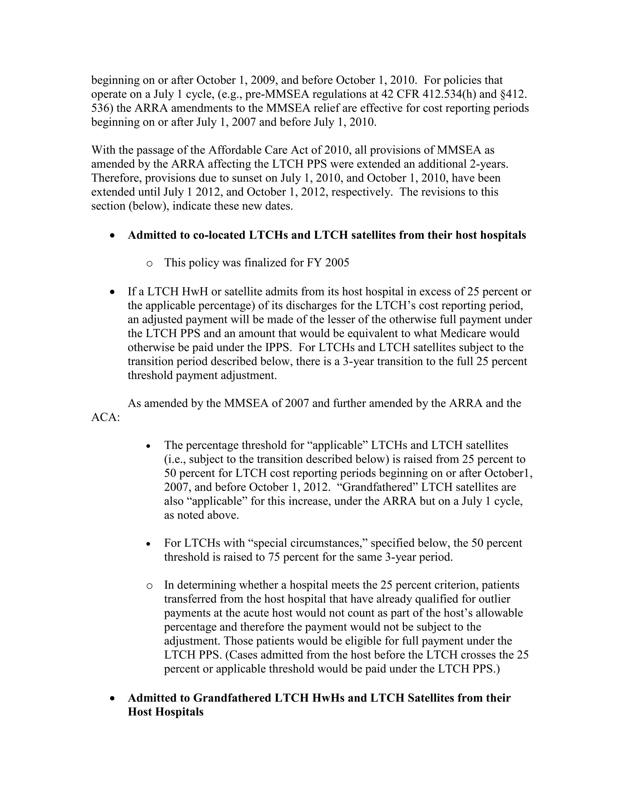 beginning on or after October 1, 2009, and before October 1, 2010. For policies that
operate on a July 1 cycle, (e.g., pre-MMSEA regulations at 42 CFR 412.534(h) and §412.
536) the ARRA amendments to the MMSEA relief are effective for cost reporting periods
beginning on or after July 1, 2007 and before July 1, 2010.
With the passage of the Affordable Care Act of 2010, all provisions of MMSEA as
amended by the ARRA affecting the LTCH PPS were extended an additional 2-years.
Therefore, provisions due to sunset on July 1, 2010, and October 1, 2010, have been
extended until July 1 2012, and October 1, 2012, respectively. The revisions to this
section (below), indicate these new dates.
•

Admitted to co-located LTCHs and LTCH satellites from their host hospitals
o This policy was finalized for FY 2005

•

If a LTCH HwH or satellite admits from its host hospital in excess of 25 percent or
the applicable percentage) of its discharges for the LTCH’s cost reporting period,
an adjusted payment will be made of the lesser of the otherwise full payment under
the LTCH PPS and an amount that would be equivalent to what Medicare would
otherwise be paid under the IPPS. For LTCHs and LTCH satellites subject to the
transition period described below, there is a 3-year transition to the full 25 percent
threshold payment adjustment.
As amended by the MMSEA of 2007 and further amended by the ARRA and the

ACA:
•

The percentage threshold for “applicable” LTCHs and LTCH satellites
(i.e., subject to the transition described below) is raised from 25 percent to
50 percent for LTCH cost reporting periods beginning on or after October1,
2007, and before October 1, 2012. “Grandfathered” LTCH satellites are
also “applicable” for this increase, under the ARRA but on a July 1 cycle,
as noted above.

•

For LTCHs with “special circumstances,” specified below, the 50 percent
threshold is raised to 75 percent for the same 3-year period.

o In determining whether a hospital meets the 25 percent criterion, patients
transferred from the host hospital that have already qualified for outlier
payments at the acute host would not count as part of the host’s allowable
percentage and therefore the payment would not be subject to the
adjustment. Those patients would be eligible for full payment under the
LTCH PPS. (Cases admitted from the host before the LTCH crosses the 25
percent or applicable threshold would be paid under the LTCH PPS.)
•

Admitted to Grandfathered LTCH HwHs and LTCH Satellites from their
Host Hospitals

 