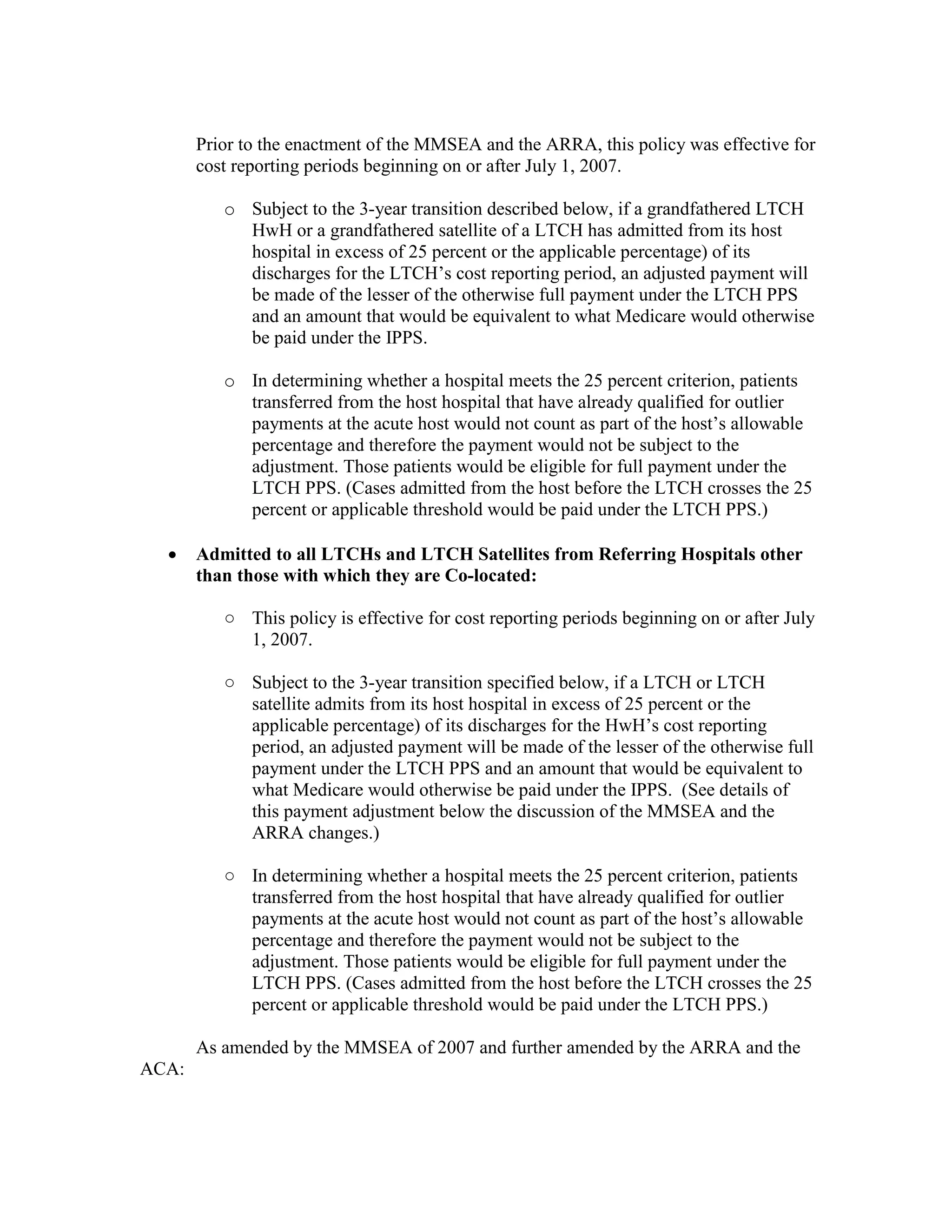 Prior to the enactment of the MMSEA and the ARRA, this policy was effective for
cost reporting periods beginning on or after July 1, 2007.
o Subject to the 3-year transition described below, if a grandfathered LTCH
HwH or a grandfathered satellite of a LTCH has admitted from its host
hospital in excess of 25 percent or the applicable percentage) of its
discharges for the LTCH’s cost reporting period, an adjusted payment will
be made of the lesser of the otherwise full payment under the LTCH PPS
and an amount that would be equivalent to what Medicare would otherwise
be paid under the IPPS.
o In determining whether a hospital meets the 25 percent criterion, patients
transferred from the host hospital that have already qualified for outlier
payments at the acute host would not count as part of the host’s allowable
percentage and therefore the payment would not be subject to the
adjustment. Those patients would be eligible for full payment under the
LTCH PPS. (Cases admitted from the host before the LTCH crosses the 25
percent or applicable threshold would be paid under the LTCH PPS.)
•

Admitted to all LTCHs and LTCH Satellites from Referring Hospitals other
than those with which they are Co-located:
○ This policy is effective for cost reporting periods beginning on or after July
1, 2007.
○ Subject to the 3-year transition specified below, if a LTCH or LTCH
satellite admits from its host hospital in excess of 25 percent or the
applicable percentage) of its discharges for the HwH’s cost reporting
period, an adjusted payment will be made of the lesser of the otherwise full
payment under the LTCH PPS and an amount that would be equivalent to
what Medicare would otherwise be paid under the IPPS. (See details of
this payment adjustment below the discussion of the MMSEA and the
ARRA changes.)
○ In determining whether a hospital meets the 25 percent criterion, patients
transferred from the host hospital that have already qualified for outlier
payments at the acute host would not count as part of the host’s allowable
percentage and therefore the payment would not be subject to the
adjustment. Those patients would be eligible for full payment under the
LTCH PPS. (Cases admitted from the host before the LTCH crosses the 25
percent or applicable threshold would be paid under the LTCH PPS.)
As amended by the MMSEA of 2007 and further amended by the ARRA and the

ACA:

 