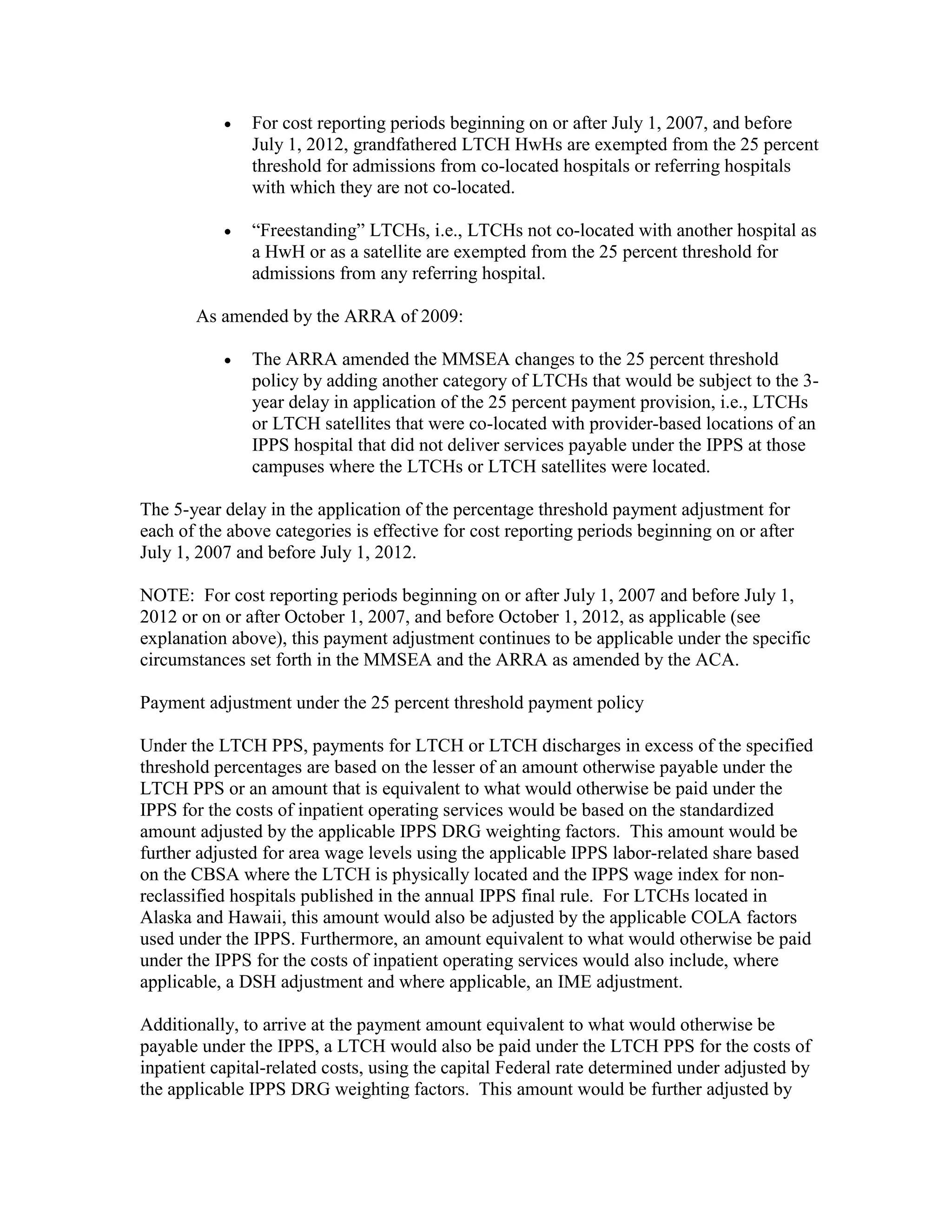 •

For cost reporting periods beginning on or after July 1, 2007, and before
July 1, 2012, grandfathered LTCH HwHs are exempted from the 25 percent
threshold for admissions from co-located hospitals or referring hospitals
with which they are not co-located.

•

“Freestanding” LTCHs, i.e., LTCHs not co-located with another hospital as
a HwH or as a satellite are exempted from the 25 percent threshold for
admissions from any referring hospital.

As amended by the ARRA of 2009:
•

The ARRA amended the MMSEA changes to the 25 percent threshold
policy by adding another category of LTCHs that would be subject to the 3year delay in application of the 25 percent payment provision, i.e., LTCHs
or LTCH satellites that were co-located with provider-based locations of an
IPPS hospital that did not deliver services payable under the IPPS at those
campuses where the LTCHs or LTCH satellites were located.

The 5-year delay in the application of the percentage threshold payment adjustment for
each of the above categories is effective for cost reporting periods beginning on or after
July 1, 2007 and before July 1, 2012.
NOTE: For cost reporting periods beginning on or after July 1, 2007 and before July 1,
2012 or on or after October 1, 2007, and before October 1, 2012, as applicable (see
explanation above), this payment adjustment continues to be applicable under the specific
circumstances set forth in the MMSEA and the ARRA as amended by the ACA.
Payment adjustment under the 25 percent threshold payment policy
Under the LTCH PPS, payments for LTCH or LTCH discharges in excess of the specified
threshold percentages are based on the lesser of an amount otherwise payable under the
LTCH PPS or an amount that is equivalent to what would otherwise be paid under the
IPPS for the costs of inpatient operating services would be based on the standardized
amount adjusted by the applicable IPPS DRG weighting factors. This amount would be
further adjusted for area wage levels using the applicable IPPS labor-related share based
on the CBSA where the LTCH is physically located and the IPPS wage index for nonreclassified hospitals published in the annual IPPS final rule. For LTCHs located in
Alaska and Hawaii, this amount would also be adjusted by the applicable COLA factors
used under the IPPS. Furthermore, an amount equivalent to what would otherwise be paid
under the IPPS for the costs of inpatient operating services would also include, where
applicable, a DSH adjustment and where applicable, an IME adjustment.
Additionally, to arrive at the payment amount equivalent to what would otherwise be
payable under the IPPS, a LTCH would also be paid under the LTCH PPS for the costs of
inpatient capital-related costs, using the capital Federal rate determined under adjusted by
the applicable IPPS DRG weighting factors. This amount would be further adjusted by

 