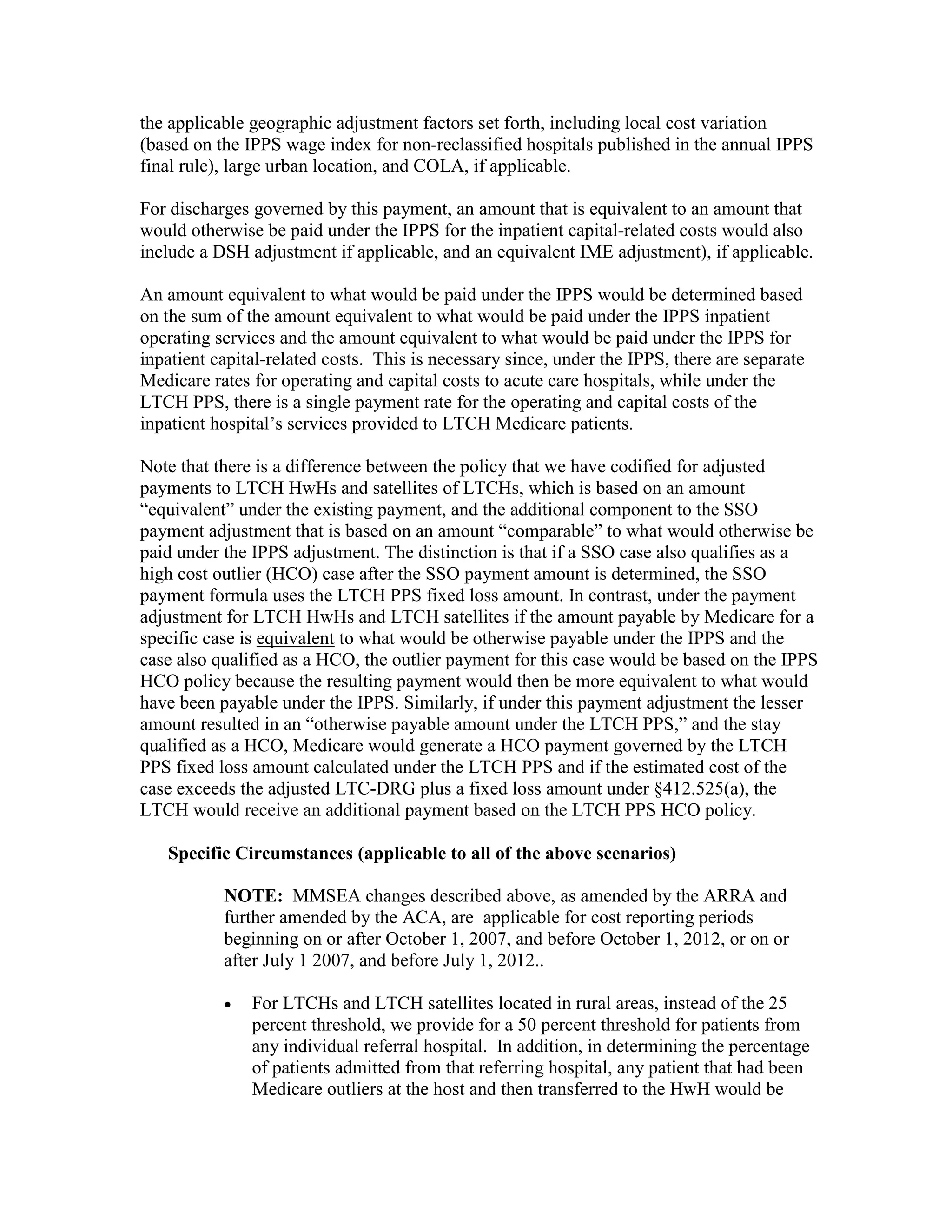 the applicable geographic adjustment factors set forth, including local cost variation
(based on the IPPS wage index for non-reclassified hospitals published in the annual IPPS
final rule), large urban location, and COLA, if applicable.
For discharges governed by this payment, an amount that is equivalent to an amount that
would otherwise be paid under the IPPS for the inpatient capital-related costs would also
include a DSH adjustment if applicable, and an equivalent IME adjustment), if applicable.
An amount equivalent to what would be paid under the IPPS would be determined based
on the sum of the amount equivalent to what would be paid under the IPPS inpatient
operating services and the amount equivalent to what would be paid under the IPPS for
inpatient capital-related costs. This is necessary since, under the IPPS, there are separate
Medicare rates for operating and capital costs to acute care hospitals, while under the
LTCH PPS, there is a single payment rate for the operating and capital costs of the
inpatient hospital’s services provided to LTCH Medicare patients.
Note that there is a difference between the policy that we have codified for adjusted
payments to LTCH HwHs and satellites of LTCHs, which is based on an amount
“equivalent” under the existing payment, and the additional component to the SSO
payment adjustment that is based on an amount “comparable” to what would otherwise be
paid under the IPPS adjustment. The distinction is that if a SSO case also qualifies as a
high cost outlier (HCO) case after the SSO payment amount is determined, the SSO
payment formula uses the LTCH PPS fixed loss amount. In contrast, under the payment
adjustment for LTCH HwHs and LTCH satellites if the amount payable by Medicare for a
specific case is equivalent to what would be otherwise payable under the IPPS and the
case also qualified as a HCO, the outlier payment for this case would be based on the IPPS
HCO policy because the resulting payment would then be more equivalent to what would
have been payable under the IPPS. Similarly, if under this payment adjustment the lesser
amount resulted in an “otherwise payable amount under the LTCH PPS,” and the stay
qualified as a HCO, Medicare would generate a HCO payment governed by the LTCH
PPS fixed loss amount calculated under the LTCH PPS and if the estimated cost of the
case exceeds the adjusted LTC-DRG plus a fixed loss amount under §412.525(a), the
LTCH would receive an additional payment based on the LTCH PPS HCO policy.
Specific Circumstances (applicable to all of the above scenarios)
NOTE: MMSEA changes described above, as amended by the ARRA and
further amended by the ACA, are applicable for cost reporting periods
beginning on or after October 1, 2007, and before October 1, 2012, or on or
after July 1 2007, and before July 1, 2012..
•

For LTCHs and LTCH satellites located in rural areas, instead of the 25
percent threshold, we provide for a 50 percent threshold for patients from
any individual referral hospital. In addition, in determining the percentage
of patients admitted from that referring hospital, any patient that had been
Medicare outliers at the host and then transferred to the HwH would be

 