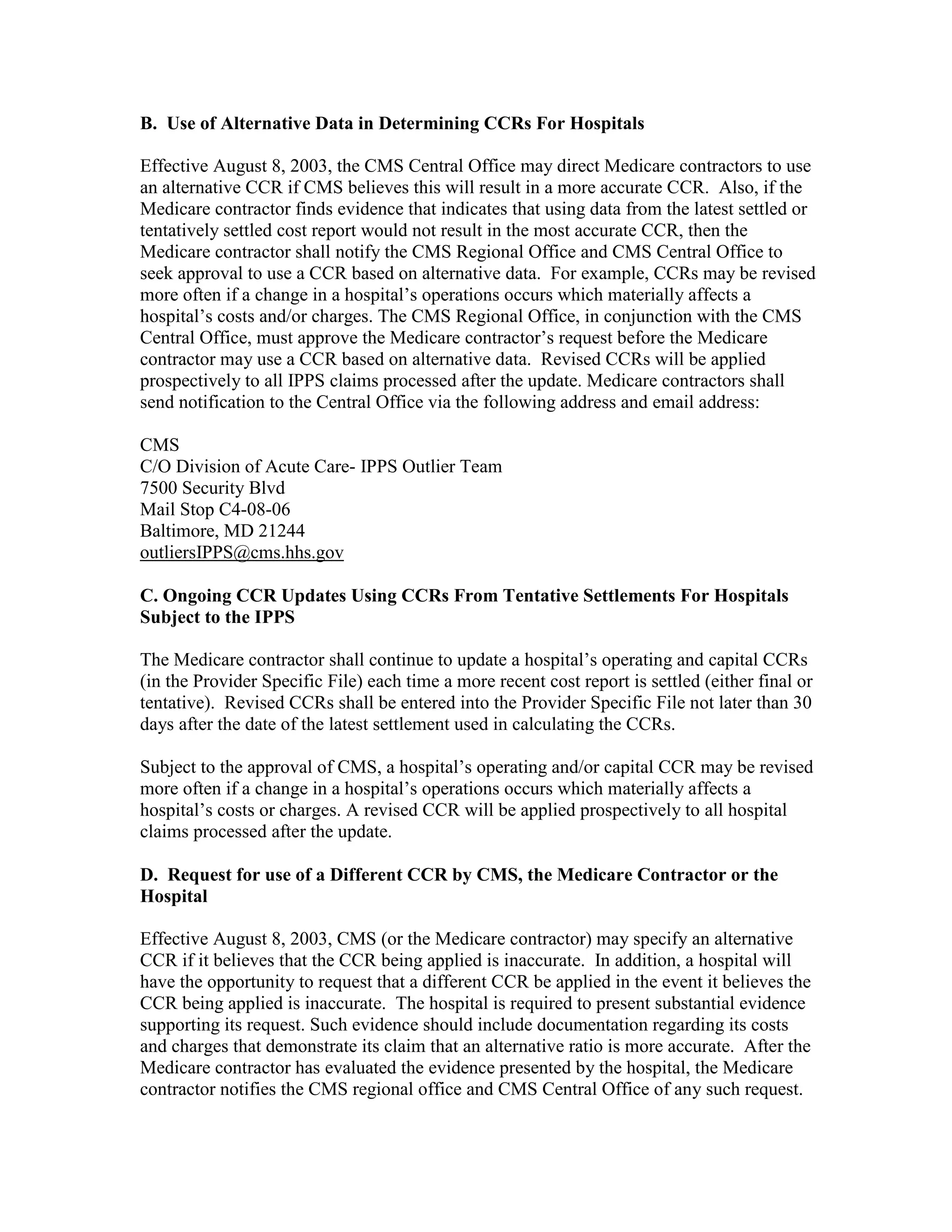 B. Use of Alternative Data in Determining CCRs For Hospitals
Effective August 8, 2003, the CMS Central Office may direct Medicare contractors to use
an alternative CCR if CMS believes this will result in a more accurate CCR. Also, if the
Medicare contractor finds evidence that indicates that using data from the latest settled or
tentatively settled cost report would not result in the most accurate CCR, then the
Medicare contractor shall notify the CMS Regional Office and CMS Central Office to
seek approval to use a CCR based on alternative data. For example, CCRs may be revised
more often if a change in a hospital’s operations occurs which materially affects a
hospital’s costs and/or charges. The CMS Regional Office, in conjunction with the CMS
Central Office, must approve the Medicare contractor’s request before the Medicare
contractor may use a CCR based on alternative data. Revised CCRs will be applied
prospectively to all IPPS claims processed after the update. Medicare contractors shall
send notification to the Central Office via the following address and email address:
CMS
C/O Division of Acute Care- IPPS Outlier Team
7500 Security Blvd
Mail Stop C4-08-06
Baltimore, MD 21244
outliersIPPS@cms.hhs.gov
C. Ongoing CCR Updates Using CCRs From Tentative Settlements For Hospitals
Subject to the IPPS
The Medicare contractor shall continue to update a hospital’s operating and capital CCRs
(in the Provider Specific File) each time a more recent cost report is settled (either final or
tentative). Revised CCRs shall be entered into the Provider Specific File not later than 30
days after the date of the latest settlement used in calculating the CCRs.
Subject to the approval of CMS, a hospital’s operating and/or capital CCR may be revised
more often if a change in a hospital’s operations occurs which materially affects a
hospital’s costs or charges. A revised CCR will be applied prospectively to all hospital
claims processed after the update.
D. Request for use of a Different CCR by CMS, the Medicare Contractor or the
Hospital
Effective August 8, 2003, CMS (or the Medicare contractor) may specify an alternative
CCR if it believes that the CCR being applied is inaccurate. In addition, a hospital will
have the opportunity to request that a different CCR be applied in the event it believes the
CCR being applied is inaccurate. The hospital is required to present substantial evidence
supporting its request. Such evidence should include documentation regarding its costs
and charges that demonstrate its claim that an alternative ratio is more accurate. After the
Medicare contractor has evaluated the evidence presented by the hospital, the Medicare
contractor notifies the CMS regional office and CMS Central Office of any such request.

 