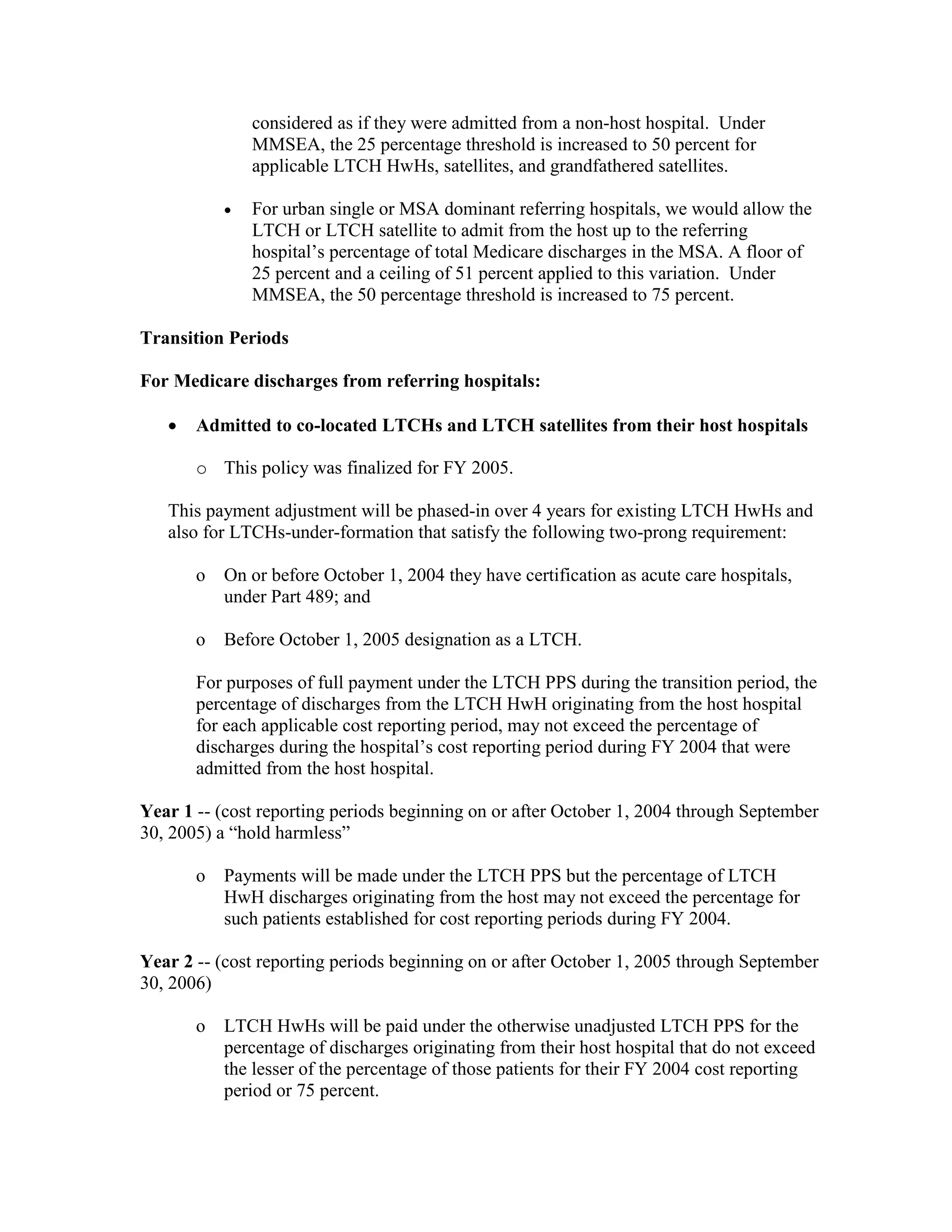 considered as if they were admitted from a non-host hospital. Under
MMSEA, the 25 percentage threshold is increased to 50 percent for
applicable LTCH HwHs, satellites, and grandfathered satellites.
•

For urban single or MSA dominant referring hospitals, we would allow the
LTCH or LTCH satellite to admit from the host up to the referring
hospital’s percentage of total Medicare discharges in the MSA. A floor of
25 percent and a ceiling of 51 percent applied to this variation. Under
MMSEA, the 50 percentage threshold is increased to 75 percent.

Transition Periods
For Medicare discharges from referring hospitals:
•

Admitted to co-located LTCHs and LTCH satellites from their host hospitals
o This policy was finalized for FY 2005.

This payment adjustment will be phased-in over 4 years for existing LTCH HwHs and
also for LTCHs-under-formation that satisfy the following two-prong requirement:
o

On or before October 1, 2004 they have certification as acute care hospitals,
under Part 489; and

o

Before October 1, 2005 designation as a LTCH.

For purposes of full payment under the LTCH PPS during the transition period, the
percentage of discharges from the LTCH HwH originating from the host hospital
for each applicable cost reporting period, may not exceed the percentage of
discharges during the hospital’s cost reporting period during FY 2004 that were
admitted from the host hospital.
Year 1 -- (cost reporting periods beginning on or after October 1, 2004 through September
30, 2005) a “hold harmless”
o

Payments will be made under the LTCH PPS but the percentage of LTCH
HwH discharges originating from the host may not exceed the percentage for
such patients established for cost reporting periods during FY 2004.

Year 2 -- (cost reporting periods beginning on or after October 1, 2005 through September
30, 2006)
o

LTCH HwHs will be paid under the otherwise unadjusted LTCH PPS for the
percentage of discharges originating from their host hospital that do not exceed
the lesser of the percentage of those patients for their FY 2004 cost reporting
period or 75 percent.

 