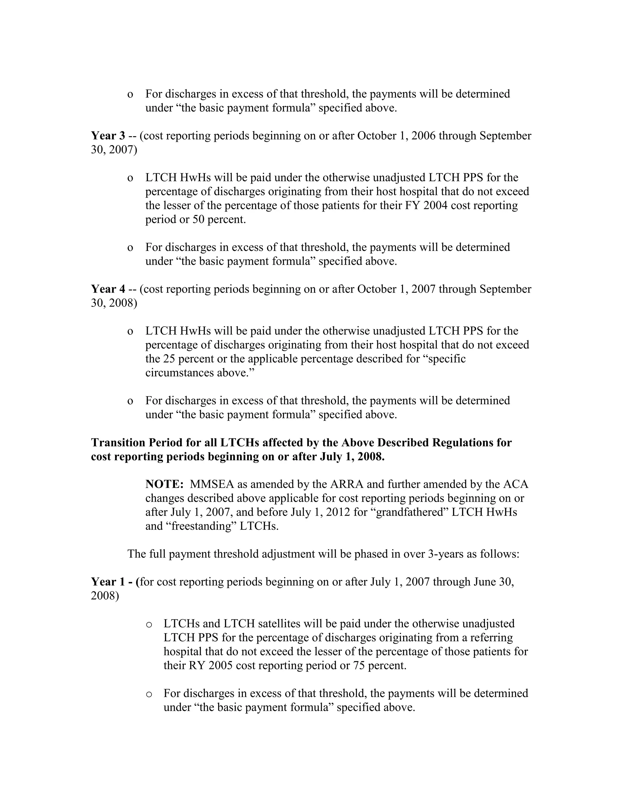 o

For discharges in excess of that threshold, the payments will be determined
under “the basic payment formula” specified above.

Year 3 -- (cost reporting periods beginning on or after October 1, 2006 through September
30, 2007)
o

LTCH HwHs will be paid under the otherwise unadjusted LTCH PPS for the
percentage of discharges originating from their host hospital that do not exceed
the lesser of the percentage of those patients for their FY 2004 cost reporting
period or 50 percent.

o

For discharges in excess of that threshold, the payments will be determined
under “the basic payment formula” specified above.

Year 4 -- (cost reporting periods beginning on or after October 1, 2007 through September
30, 2008)
o

LTCH HwHs will be paid under the otherwise unadjusted LTCH PPS for the
percentage of discharges originating from their host hospital that do not exceed
the 25 percent or the applicable percentage described for “specific
circumstances above.”

o

For discharges in excess of that threshold, the payments will be determined
under “the basic payment formula” specified above.

Transition Period for all LTCHs affected by the Above Described Regulations for
cost reporting periods beginning on or after July 1, 2008.
NOTE: MMSEA as amended by the ARRA and further amended by the ACA
changes described above applicable for cost reporting periods beginning on or
after July 1, 2007, and before July 1, 2012 for “grandfathered” LTCH HwHs
and “freestanding” LTCHs.
The full payment threshold adjustment will be phased in over 3-years as follows:
Year 1 - (for cost reporting periods beginning on or after July 1, 2007 through June 30,
2008)
o LTCHs and LTCH satellites will be paid under the otherwise unadjusted
LTCH PPS for the percentage of discharges originating from a referring
hospital that do not exceed the lesser of the percentage of those patients for
their RY 2005 cost reporting period or 75 percent.
o For discharges in excess of that threshold, the payments will be determined
under “the basic payment formula” specified above.

 