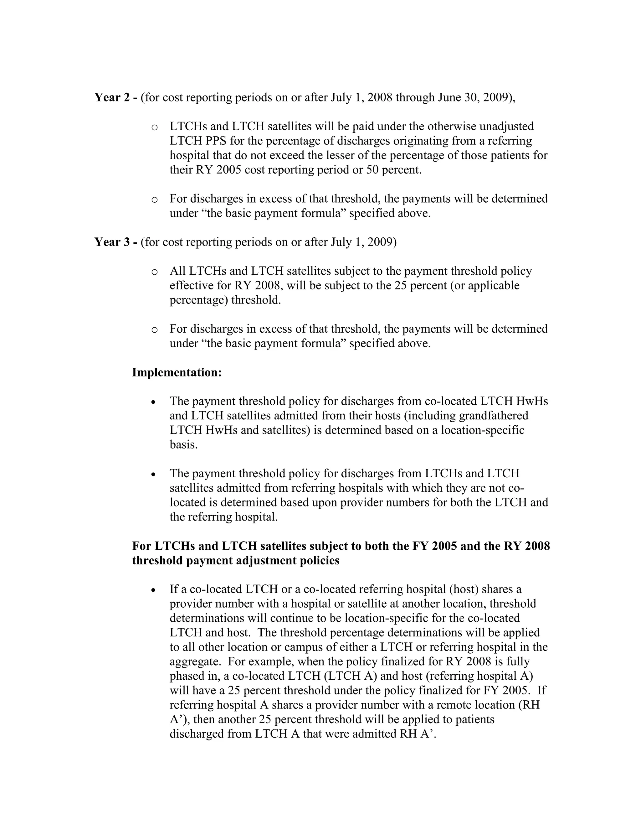 Year 2 - (for cost reporting periods on or after July 1, 2008 through June 30, 2009),
o LTCHs and LTCH satellites will be paid under the otherwise unadjusted
LTCH PPS for the percentage of discharges originating from a referring
hospital that do not exceed the lesser of the percentage of those patients for
their RY 2005 cost reporting period or 50 percent.
o For discharges in excess of that threshold, the payments will be determined
under “the basic payment formula” specified above.
Year 3 - (for cost reporting periods on or after July 1, 2009)
o All LTCHs and LTCH satellites subject to the payment threshold policy
effective for RY 2008, will be subject to the 25 percent (or applicable
percentage) threshold.
o For discharges in excess of that threshold, the payments will be determined
under “the basic payment formula” specified above.
Implementation:
•

The payment threshold policy for discharges from co-located LTCH HwHs
and LTCH satellites admitted from their hosts (including grandfathered
LTCH HwHs and satellites) is determined based on a location-specific
basis.

•

The payment threshold policy for discharges from LTCHs and LTCH
satellites admitted from referring hospitals with which they are not colocated is determined based upon provider numbers for both the LTCH and
the referring hospital.

For LTCHs and LTCH satellites subject to both the FY 2005 and the RY 2008
threshold payment adjustment policies
•

If a co-located LTCH or a co-located referring hospital (host) shares a
provider number with a hospital or satellite at another location, threshold
determinations will continue to be location-specific for the co-located
LTCH and host. The threshold percentage determinations will be applied
to all other location or campus of either a LTCH or referring hospital in the
aggregate. For example, when the policy finalized for RY 2008 is fully
phased in, a co-located LTCH (LTCH A) and host (referring hospital A)
will have a 25 percent threshold under the policy finalized for FY 2005. If
referring hospital A shares a provider number with a remote location (RH
A’), then another 25 percent threshold will be applied to patients
discharged from LTCH A that were admitted RH A’.

 