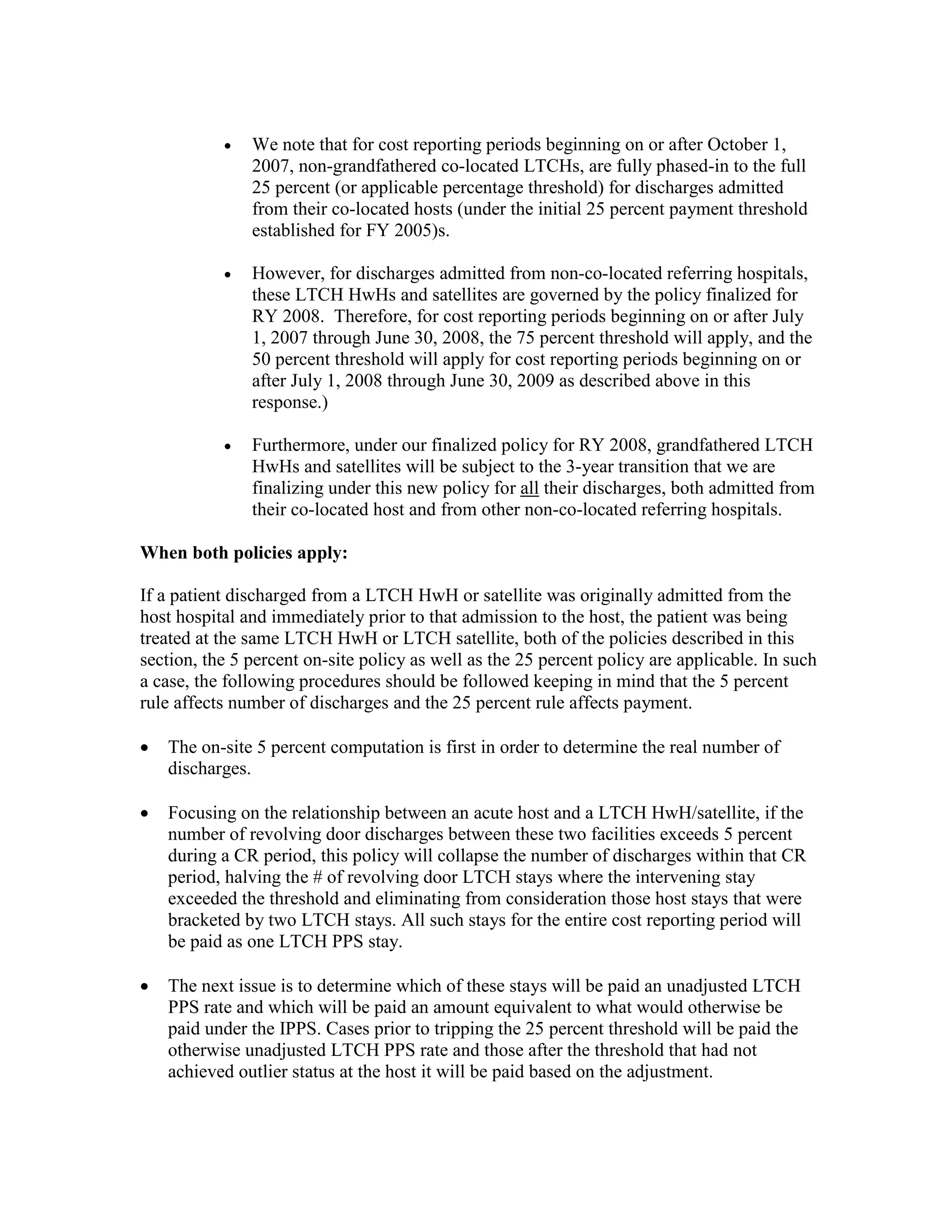 •

We note that for cost reporting periods beginning on or after October 1,
2007, non-grandfathered co-located LTCHs, are fully phased-in to the full
25 percent (or applicable percentage threshold) for discharges admitted
from their co-located hosts (under the initial 25 percent payment threshold
established for FY 2005)s.

•

However, for discharges admitted from non-co-located referring hospitals,
these LTCH HwHs and satellites are governed by the policy finalized for
RY 2008. Therefore, for cost reporting periods beginning on or after July
1, 2007 through June 30, 2008, the 75 percent threshold will apply, and the
50 percent threshold will apply for cost reporting periods beginning on or
after July 1, 2008 through June 30, 2009 as described above in this
response.)

•

Furthermore, under our finalized policy for RY 2008, grandfathered LTCH
HwHs and satellites will be subject to the 3-year transition that we are
finalizing under this new policy for all their discharges, both admitted from
their co-located host and from other non-co-located referring hospitals.

When both policies apply:
If a patient discharged from a LTCH HwH or satellite was originally admitted from the
host hospital and immediately prior to that admission to the host, the patient was being
treated at the same LTCH HwH or LTCH satellite, both of the policies described in this
section, the 5 percent on-site policy as well as the 25 percent policy are applicable. In such
a case, the following procedures should be followed keeping in mind that the 5 percent
rule affects number of discharges and the 25 percent rule affects payment.
•

The on-site 5 percent computation is first in order to determine the real number of
discharges.

•

Focusing on the relationship between an acute host and a LTCH HwH/satellite, if the
number of revolving door discharges between these two facilities exceeds 5 percent
during a CR period, this policy will collapse the number of discharges within that CR
period, halving the # of revolving door LTCH stays where the intervening stay
exceeded the threshold and eliminating from consideration those host stays that were
bracketed by two LTCH stays. All such stays for the entire cost reporting period will
be paid as one LTCH PPS stay.

•

The next issue is to determine which of these stays will be paid an unadjusted LTCH
PPS rate and which will be paid an amount equivalent to what would otherwise be
paid under the IPPS. Cases prior to tripping the 25 percent threshold will be paid the
otherwise unadjusted LTCH PPS rate and those after the threshold that had not
achieved outlier status at the host it will be paid based on the adjustment.

 
