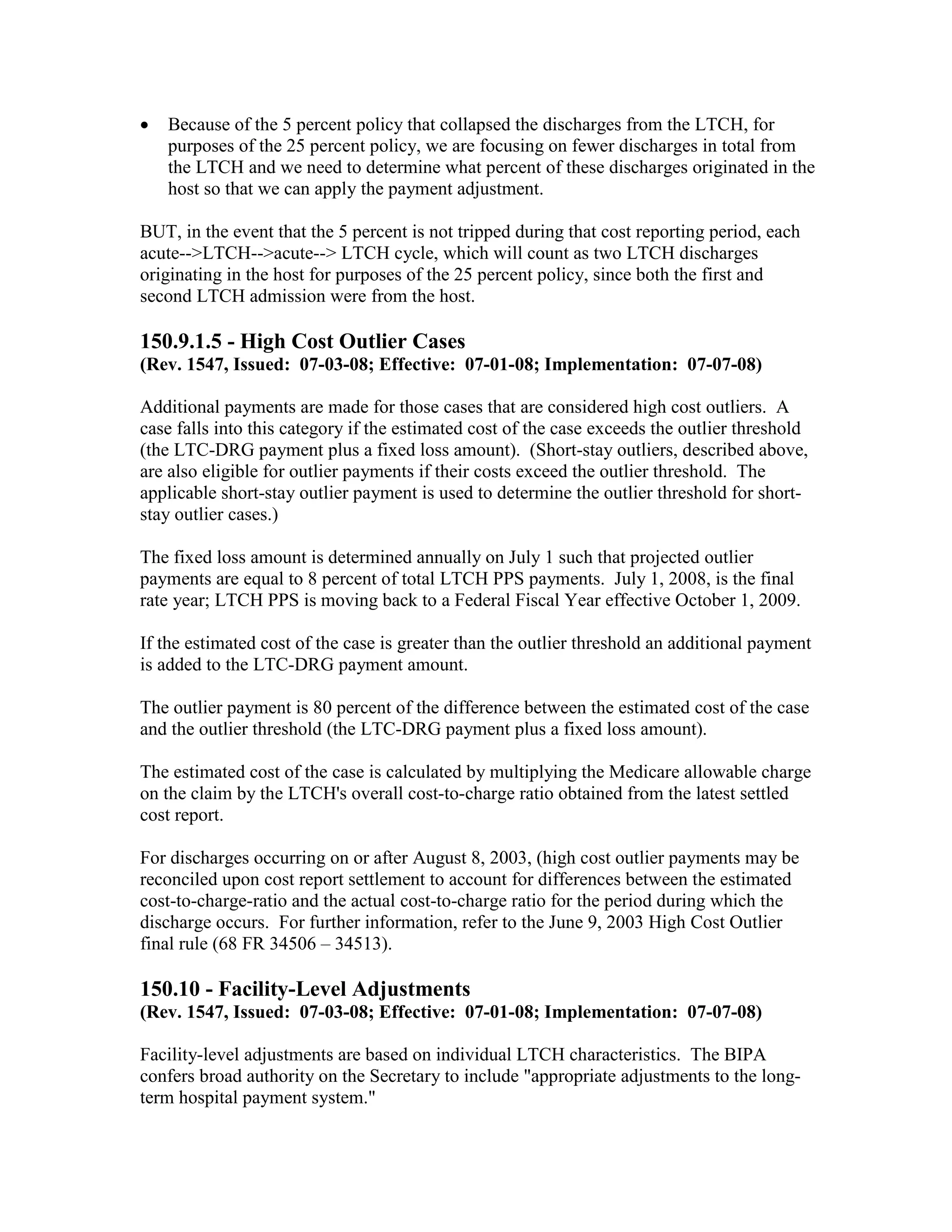 •

Because of the 5 percent policy that collapsed the discharges from the LTCH, for
purposes of the 25 percent policy, we are focusing on fewer discharges in total from
the LTCH and we need to determine what percent of these discharges originated in the
host so that we can apply the payment adjustment.

BUT, in the event that the 5 percent is not tripped during that cost reporting period, each
acute-->LTCH-->acute--> LTCH cycle, which will count as two LTCH discharges
originating in the host for purposes of the 25 percent policy, since both the first and
second LTCH admission were from the host.

150.9.1.5 - High Cost Outlier Cases
(Rev. 1547, Issued: 07-03-08; Effective: 07-01-08; Implementation: 07-07-08)
Additional payments are made for those cases that are considered high cost outliers. A
case falls into this category if the estimated cost of the case exceeds the outlier threshold
(the LTC-DRG payment plus a fixed loss amount). (Short-stay outliers, described above,
are also eligible for outlier payments if their costs exceed the outlier threshold. The
applicable short-stay outlier payment is used to determine the outlier threshold for shortstay outlier cases.)
The fixed loss amount is determined annually on July 1 such that projected outlier
payments are equal to 8 percent of total LTCH PPS payments. July 1, 2008, is the final
rate year; LTCH PPS is moving back to a Federal Fiscal Year effective October 1, 2009.
If the estimated cost of the case is greater than the outlier threshold an additional payment
is added to the LTC-DRG payment amount.
The outlier payment is 80 percent of the difference between the estimated cost of the case
and the outlier threshold (the LTC-DRG payment plus a fixed loss amount).
The estimated cost of the case is calculated by multiplying the Medicare allowable charge
on the claim by the LTCH's overall cost-to-charge ratio obtained from the latest settled
cost report.
For discharges occurring on or after August 8, 2003, (high cost outlier payments may be
reconciled upon cost report settlement to account for differences between the estimated
cost-to-charge-ratio and the actual cost-to-charge ratio for the period during which the
discharge occurs. For further information, refer to the June 9, 2003 High Cost Outlier
final rule (68 FR 34506 – 34513).

150.10 - Facility-Level Adjustments
(Rev. 1547, Issued: 07-03-08; Effective: 07-01-08; Implementation: 07-07-08)
Facility-level adjustments are based on individual LTCH characteristics. The BIPA
confers broad authority on the Secretary to include "appropriate adjustments to the longterm hospital payment system."

 