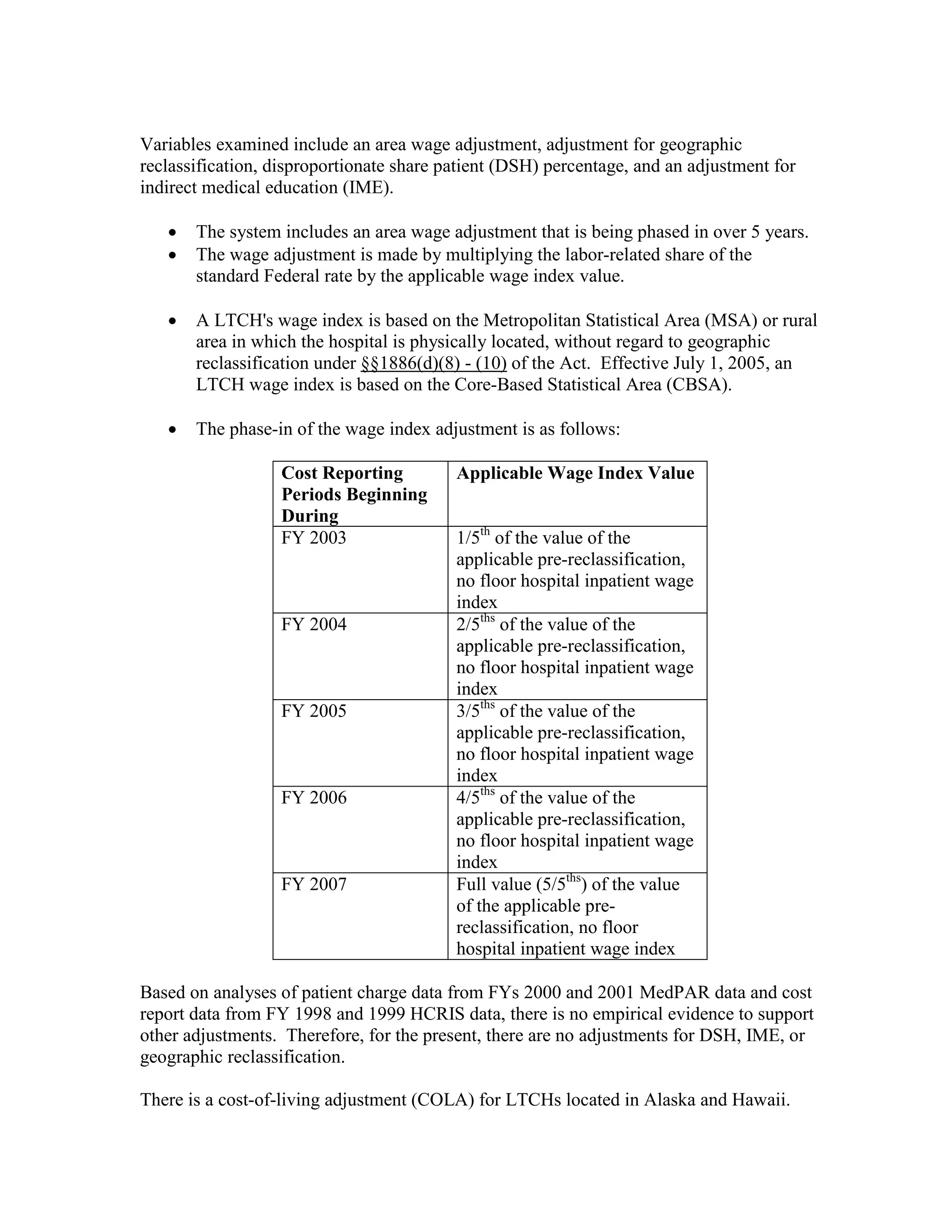Variables examined include an area wage adjustment, adjustment for geographic
reclassification, disproportionate share patient (DSH) percentage, and an adjustment for
indirect medical education (IME).
•
•

The system includes an area wage adjustment that is being phased in over 5 years.
The wage adjustment is made by multiplying the labor-related share of the
standard Federal rate by the applicable wage index value.

•

A LTCH's wage index is based on the Metropolitan Statistical Area (MSA) or rural
area in which the hospital is physically located, without regard to geographic
reclassification under §§1886(d)(8) - (10) of the Act. Effective July 1, 2005, an
LTCH wage index is based on the Core-Based Statistical Area (CBSA).

•

The phase-in of the wage index adjustment is as follows:
Cost Reporting
Periods Beginning
During
FY 2003

FY 2004

FY 2005

FY 2006

FY 2007

Applicable Wage Index Value
1/5th of the value of the
applicable pre-reclassification,
no floor hospital inpatient wage
index
2/5ths of the value of the
applicable pre-reclassification,
no floor hospital inpatient wage
index
3/5ths of the value of the
applicable pre-reclassification,
no floor hospital inpatient wage
index
4/5ths of the value of the
applicable pre-reclassification,
no floor hospital inpatient wage
index
Full value (5/5ths) of the value
of the applicable prereclassification, no floor
hospital inpatient wage index

Based on analyses of patient charge data from FYs 2000 and 2001 MedPAR data and cost
report data from FY 1998 and 1999 HCRIS data, there is no empirical evidence to support
other adjustments. Therefore, for the present, there are no adjustments for DSH, IME, or
geographic reclassification.
There is a cost-of-living adjustment (COLA) for LTCHs located in Alaska and Hawaii.

 