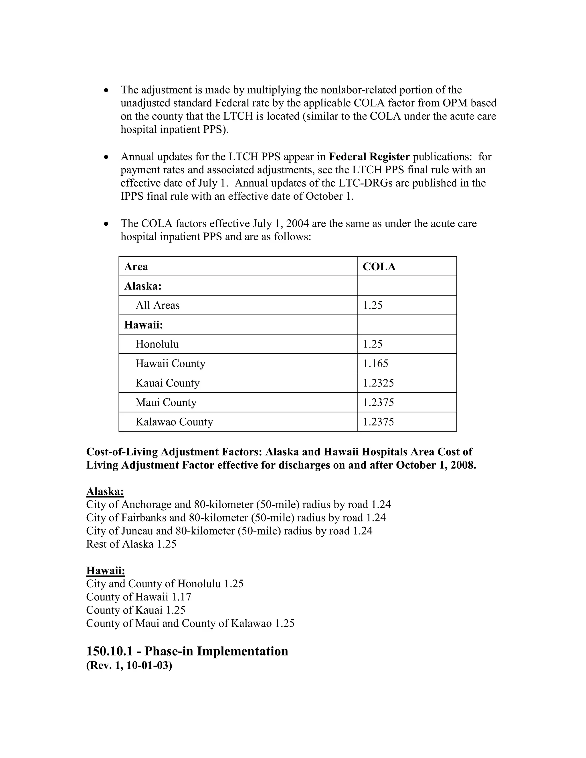 •

The adjustment is made by multiplying the nonlabor-related portion of the
unadjusted standard Federal rate by the applicable COLA factor from OPM based
on the county that the LTCH is located (similar to the COLA under the acute care
hospital inpatient PPS).

•

Annual updates for the LTCH PPS appear in Federal Register publications: for
payment rates and associated adjustments, see the LTCH PPS final rule with an
effective date of July 1. Annual updates of the LTC-DRGs are published in the
IPPS final rule with an effective date of October 1.

•

The COLA factors effective July 1, 2004 are the same as under the acute care
hospital inpatient PPS and are as follows:
Area

COLA

Alaska:
All Areas

1.25

Hawaii:
Honolulu

1.25

Hawaii County

1.165

Kauai County

1.2325

Maui County

1.2375

Kalawao County

1.2375

Cost-of-Living Adjustment Factors: Alaska and Hawaii Hospitals Area Cost of
Living Adjustment Factor effective for discharges on and after October 1, 2008.
Alaska:
City of Anchorage and 80-kilometer (50-mile) radius by road 1.24
City of Fairbanks and 80-kilometer (50-mile) radius by road 1.24
City of Juneau and 80-kilometer (50-mile) radius by road 1.24
Rest of Alaska 1.25
Hawaii:
City and County of Honolulu 1.25
County of Hawaii 1.17
County of Kauai 1.25
County of Maui and County of Kalawao 1.25

150.10.1 - Phase-in Implementation
(Rev. 1, 10-01-03)

 