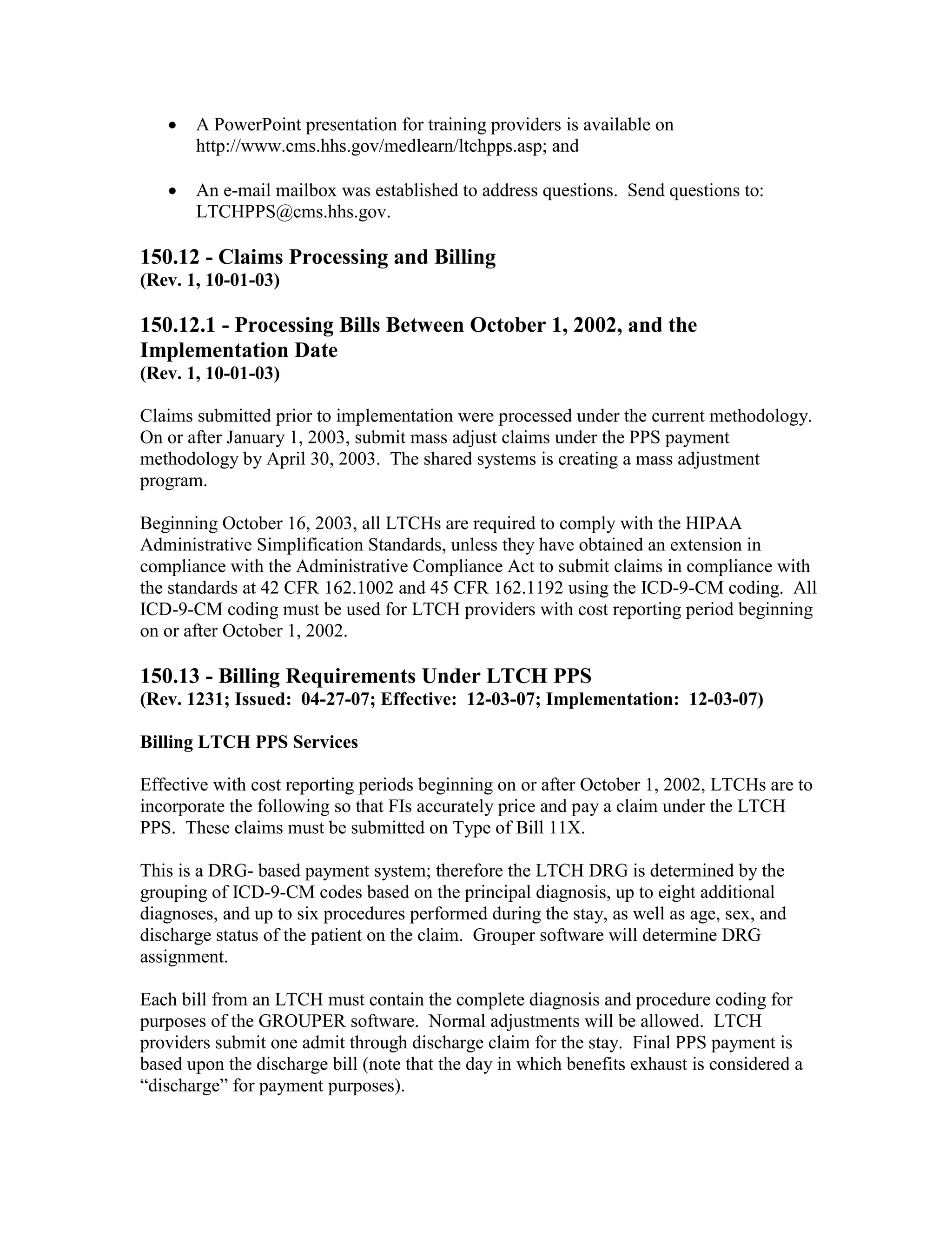 •

A PowerPoint presentation for training providers is available on
http://www.cms.hhs.gov/medlearn/ltchpps.asp; and

•

An e-mail mailbox was established to address questions. Send questions to:
LTCHPPS@cms.hhs.gov.

150.12 - Claims Processing and Billing
(Rev. 1, 10-01-03)

150.12.1 - Processing Bills Between October 1, 2002, and the
Implementation Date
(Rev. 1, 10-01-03)
Claims submitted prior to implementation were processed under the current methodology.
On or after January 1, 2003, submit mass adjust claims under the PPS payment
methodology by April 30, 2003. The shared systems is creating a mass adjustment
program.
Beginning October 16, 2003, all LTCHs are required to comply with the HIPAA
Administrative Simplification Standards, unless they have obtained an extension in
compliance with the Administrative Compliance Act to submit claims in compliance with
the standards at 42 CFR 162.1002 and 45 CFR 162.1192 using the ICD-9-CM coding. All
ICD-9-CM coding must be used for LTCH providers with cost reporting period beginning
on or after October 1, 2002.

150.13 - Billing Requirements Under LTCH PPS
(Rev. 1231; Issued: 04-27-07; Effective: 12-03-07; Implementation: 12-03-07)
Billing LTCH PPS Services
Effective with cost reporting periods beginning on or after October 1, 2002, LTCHs are to
incorporate the following so that FIs accurately price and pay a claim under the LTCH
PPS. These claims must be submitted on Type of Bill 11X.
This is a DRG- based payment system; therefore the LTCH DRG is determined by the
grouping of ICD-9-CM codes based on the principal diagnosis, up to eight additional
diagnoses, and up to six procedures performed during the stay, as well as age, sex, and
discharge status of the patient on the claim. Grouper software will determine DRG
assignment.
Each bill from an LTCH must contain the complete diagnosis and procedure coding for
purposes of the GROUPER software. Normal adjustments will be allowed. LTCH
providers submit one admit through discharge claim for the stay. Final PPS payment is
based upon the discharge bill (note that the day in which benefits exhaust is considered a
“discharge” for payment purposes).

 