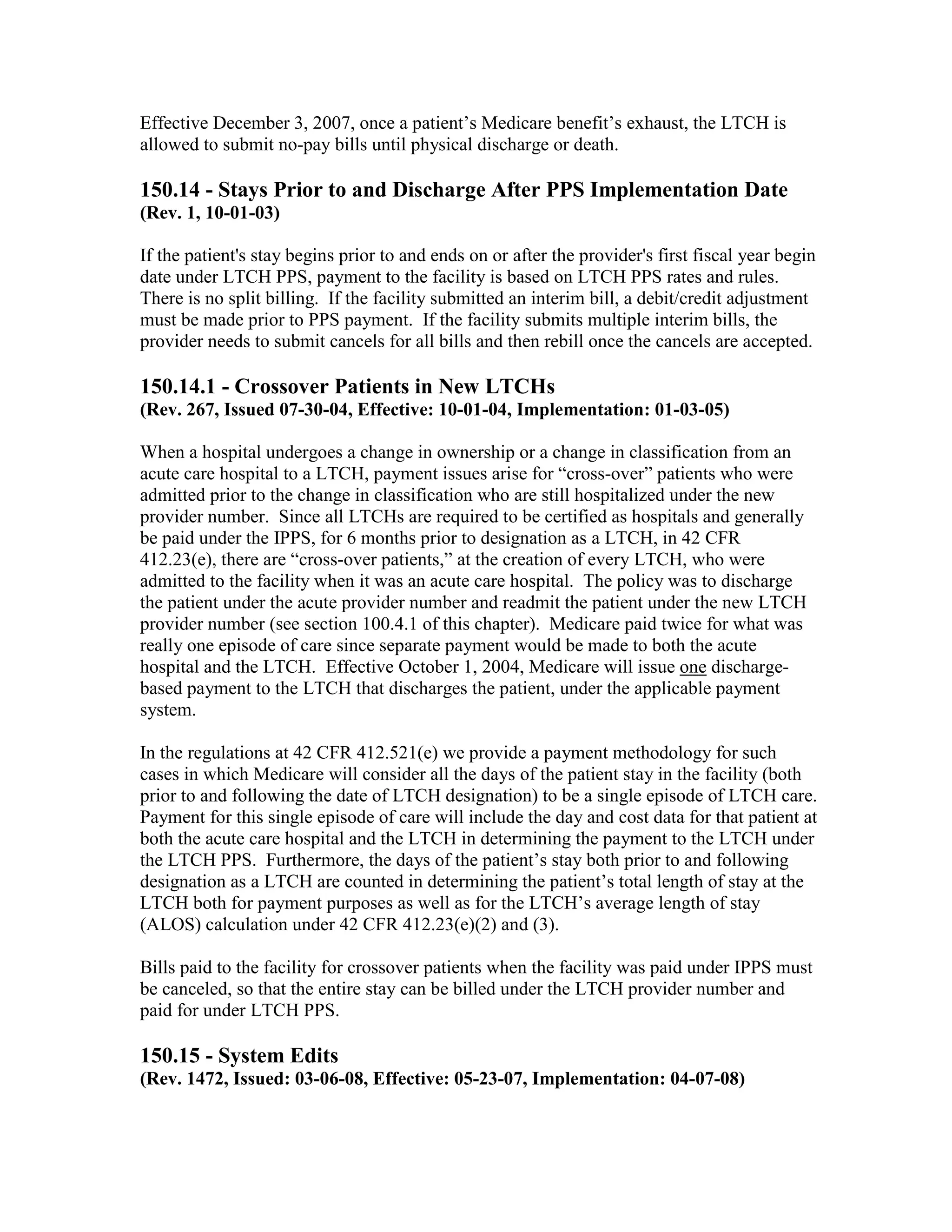 Effective December 3, 2007, once a patient’s Medicare benefit’s exhaust, the LTCH is
allowed to submit no-pay bills until physical discharge or death.

150.14 - Stays Prior to and Discharge After PPS Implementation Date
(Rev. 1, 10-01-03)
If the patient's stay begins prior to and ends on or after the provider's first fiscal year begin
date under LTCH PPS, payment to the facility is based on LTCH PPS rates and rules.
There is no split billing. If the facility submitted an interim bill, a debit/credit adjustment
must be made prior to PPS payment. If the facility submits multiple interim bills, the
provider needs to submit cancels for all bills and then rebill once the cancels are accepted.

150.14.1 - Crossover Patients in New LTCHs
(Rev. 267, Issued 07-30-04, Effective: 10-01-04, Implementation: 01-03-05)
When a hospital undergoes a change in ownership or a change in classification from an
acute care hospital to a LTCH, payment issues arise for “cross-over” patients who were
admitted prior to the change in classification who are still hospitalized under the new
provider number. Since all LTCHs are required to be certified as hospitals and generally
be paid under the IPPS, for 6 months prior to designation as a LTCH, in 42 CFR
412.23(e), there are “cross-over patients,” at the creation of every LTCH, who were
admitted to the facility when it was an acute care hospital. The policy was to discharge
the patient under the acute provider number and readmit the patient under the new LTCH
provider number (see section 100.4.1 of this chapter). Medicare paid twice for what was
really one episode of care since separate payment would be made to both the acute
hospital and the LTCH. Effective October 1, 2004, Medicare will issue one dischargebased payment to the LTCH that discharges the patient, under the applicable payment
system.
In the regulations at 42 CFR 412.521(e) we provide a payment methodology for such
cases in which Medicare will consider all the days of the patient stay in the facility (both
prior to and following the date of LTCH designation) to be a single episode of LTCH care.
Payment for this single episode of care will include the day and cost data for that patient at
both the acute care hospital and the LTCH in determining the payment to the LTCH under
the LTCH PPS. Furthermore, the days of the patient’s stay both prior to and following
designation as a LTCH are counted in determining the patient’s total length of stay at the
LTCH both for payment purposes as well as for the LTCH’s average length of stay
(ALOS) calculation under 42 CFR 412.23(e)(2) and (3).
Bills paid to the facility for crossover patients when the facility was paid under IPPS must
be canceled, so that the entire stay can be billed under the LTCH provider number and
paid for under LTCH PPS.

150.15 - System Edits
(Rev. 1472, Issued: 03-06-08, Effective: 05-23-07, Implementation: 04-07-08)

 