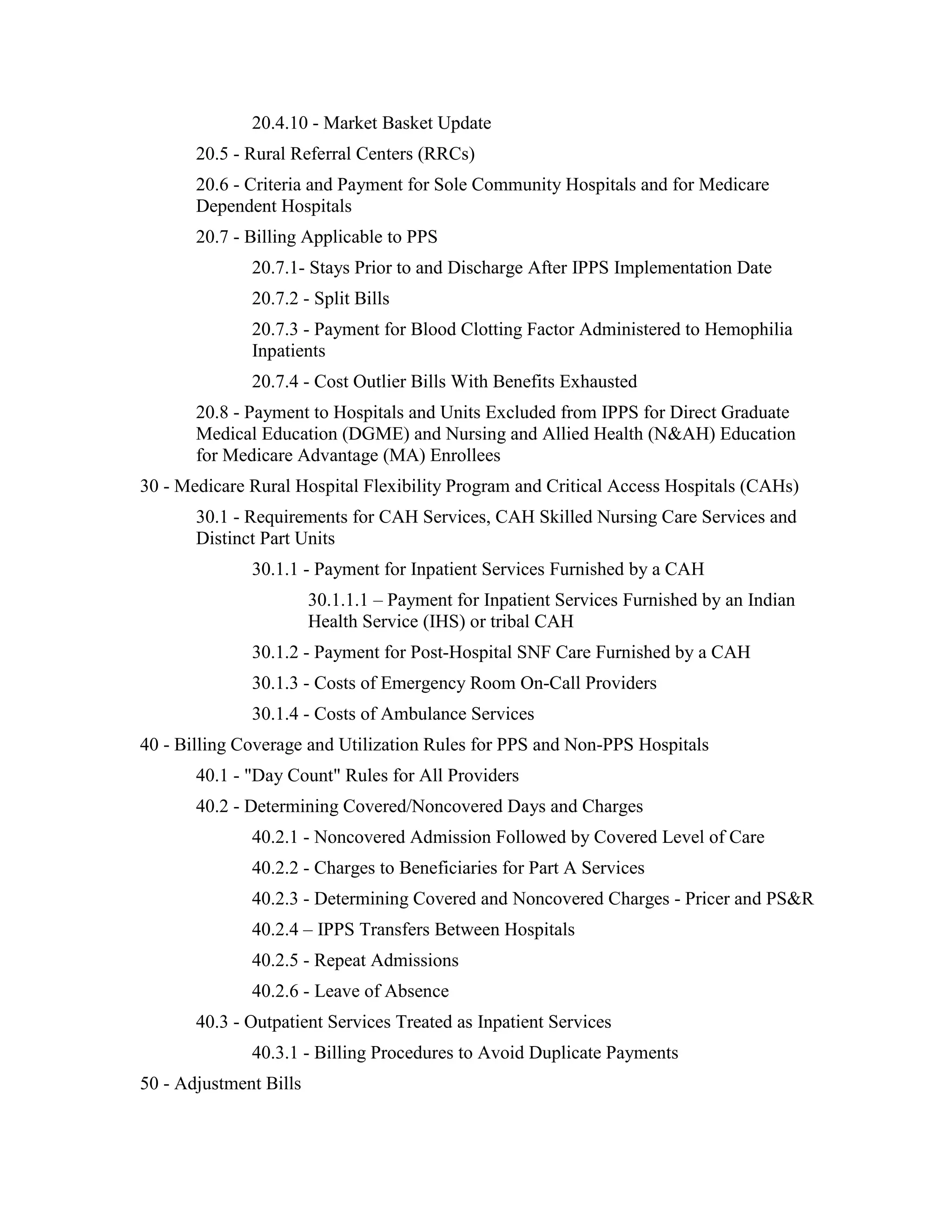 20.4.10 - Market Basket Update
20.5 - Rural Referral Centers (RRCs)
20.6 - Criteria and Payment for Sole Community Hospitals and for Medicare
Dependent Hospitals
20.7 - Billing Applicable to PPS
20.7.1- Stays Prior to and Discharge After IPPS Implementation Date
20.7.2 - Split Bills
20.7.3 - Payment for Blood Clotting Factor Administered to Hemophilia
Inpatients
20.7.4 - Cost Outlier Bills With Benefits Exhausted
20.8 - Payment to Hospitals and Units Excluded from IPPS for Direct Graduate
Medical Education (DGME) and Nursing and Allied Health (N&AH) Education
for Medicare Advantage (MA) Enrollees
30 - Medicare Rural Hospital Flexibility Program and Critical Access Hospitals (CAHs)
30.1 - Requirements for CAH Services, CAH Skilled Nursing Care Services and
Distinct Part Units
30.1.1 - Payment for Inpatient Services Furnished by a CAH
30.1.1.1 – Payment for Inpatient Services Furnished by an Indian
Health Service (IHS) or tribal CAH
30.1.2 - Payment for Post-Hospital SNF Care Furnished by a CAH
30.1.3 - Costs of Emergency Room On-Call Providers
30.1.4 - Costs of Ambulance Services
40 - Billing Coverage and Utilization Rules for PPS and Non-PPS Hospitals
40.1 - "Day Count" Rules for All Providers
40.2 - Determining Covered/Noncovered Days and Charges
40.2.1 - Noncovered Admission Followed by Covered Level of Care
40.2.2 - Charges to Beneficiaries for Part A Services
40.2.3 - Determining Covered and Noncovered Charges - Pricer and PS&R
40.2.4 – IPPS Transfers Between Hospitals
40.2.5 - Repeat Admissions
40.2.6 - Leave of Absence
40.3 - Outpatient Services Treated as Inpatient Services
40.3.1 - Billing Procedures to Avoid Duplicate Payments
50 - Adjustment Bills

 
