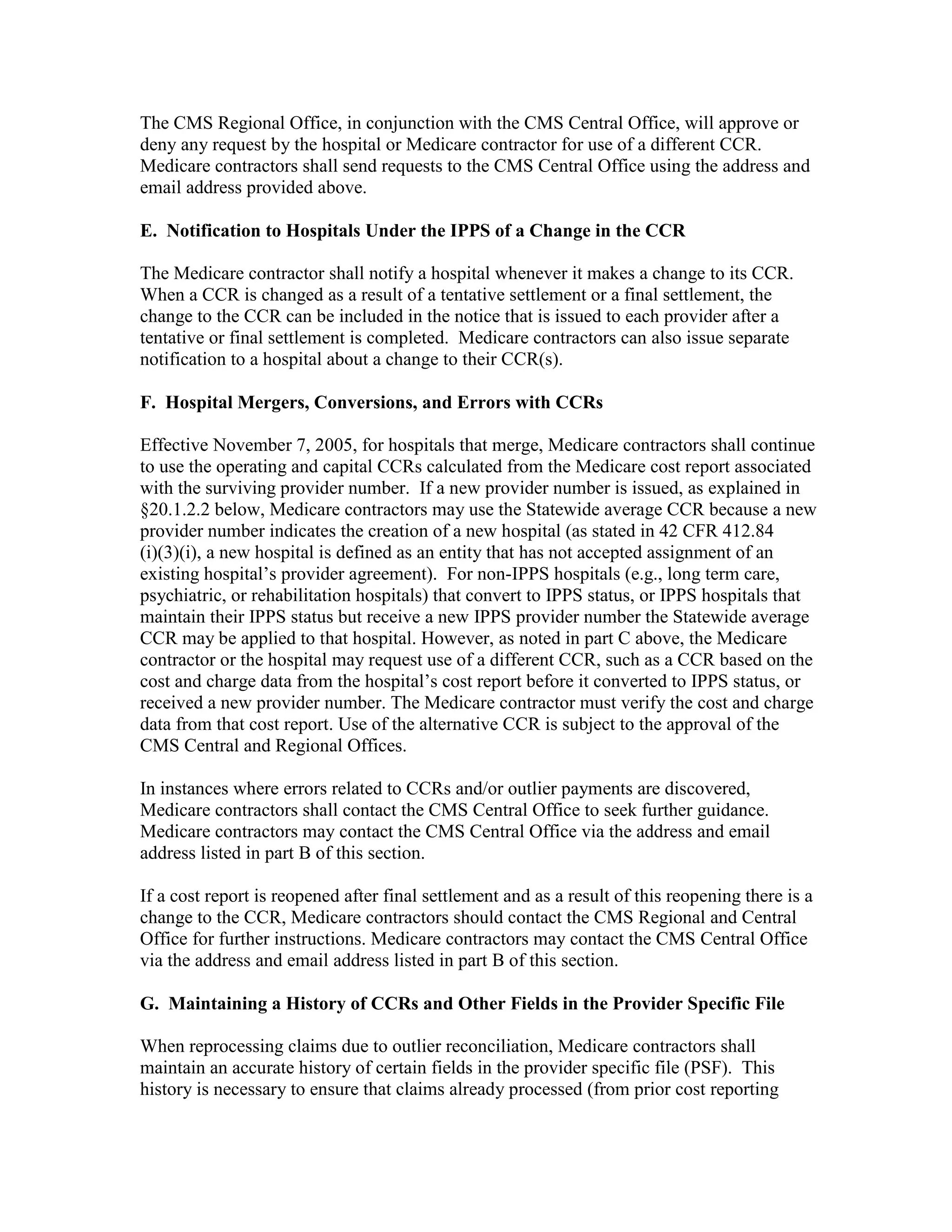 The CMS Regional Office, in conjunction with the CMS Central Office, will approve or
deny any request by the hospital or Medicare contractor for use of a different CCR.
Medicare contractors shall send requests to the CMS Central Office using the address and
email address provided above.
E. Notification to Hospitals Under the IPPS of a Change in the CCR
The Medicare contractor shall notify a hospital whenever it makes a change to its CCR.
When a CCR is changed as a result of a tentative settlement or a final settlement, the
change to the CCR can be included in the notice that is issued to each provider after a
tentative or final settlement is completed. Medicare contractors can also issue separate
notification to a hospital about a change to their CCR(s).
F. Hospital Mergers, Conversions, and Errors with CCRs
Effective November 7, 2005, for hospitals that merge, Medicare contractors shall continue
to use the operating and capital CCRs calculated from the Medicare cost report associated
with the surviving provider number. If a new provider number is issued, as explained in
§20.1.2.2 below, Medicare contractors may use the Statewide average CCR because a new
provider number indicates the creation of a new hospital (as stated in 42 CFR 412.84
(i)(3)(i), a new hospital is defined as an entity that has not accepted assignment of an
existing hospital’s provider agreement). For non-IPPS hospitals (e.g., long term care,
psychiatric, or rehabilitation hospitals) that convert to IPPS status, or IPPS hospitals that
maintain their IPPS status but receive a new IPPS provider number the Statewide average
CCR may be applied to that hospital. However, as noted in part C above, the Medicare
contractor or the hospital may request use of a different CCR, such as a CCR based on the
cost and charge data from the hospital’s cost report before it converted to IPPS status, or
received a new provider number. The Medicare contractor must verify the cost and charge
data from that cost report. Use of the alternative CCR is subject to the approval of the
CMS Central and Regional Offices.
In instances where errors related to CCRs and/or outlier payments are discovered,
Medicare contractors shall contact the CMS Central Office to seek further guidance.
Medicare contractors may contact the CMS Central Office via the address and email
address listed in part B of this section.
If a cost report is reopened after final settlement and as a result of this reopening there is a
change to the CCR, Medicare contractors should contact the CMS Regional and Central
Office for further instructions. Medicare contractors may contact the CMS Central Office
via the address and email address listed in part B of this section.
G. Maintaining a History of CCRs and Other Fields in the Provider Specific File
When reprocessing claims due to outlier reconciliation, Medicare contractors shall
maintain an accurate history of certain fields in the provider specific file (PSF). This
history is necessary to ensure that claims already processed (from prior cost reporting

 