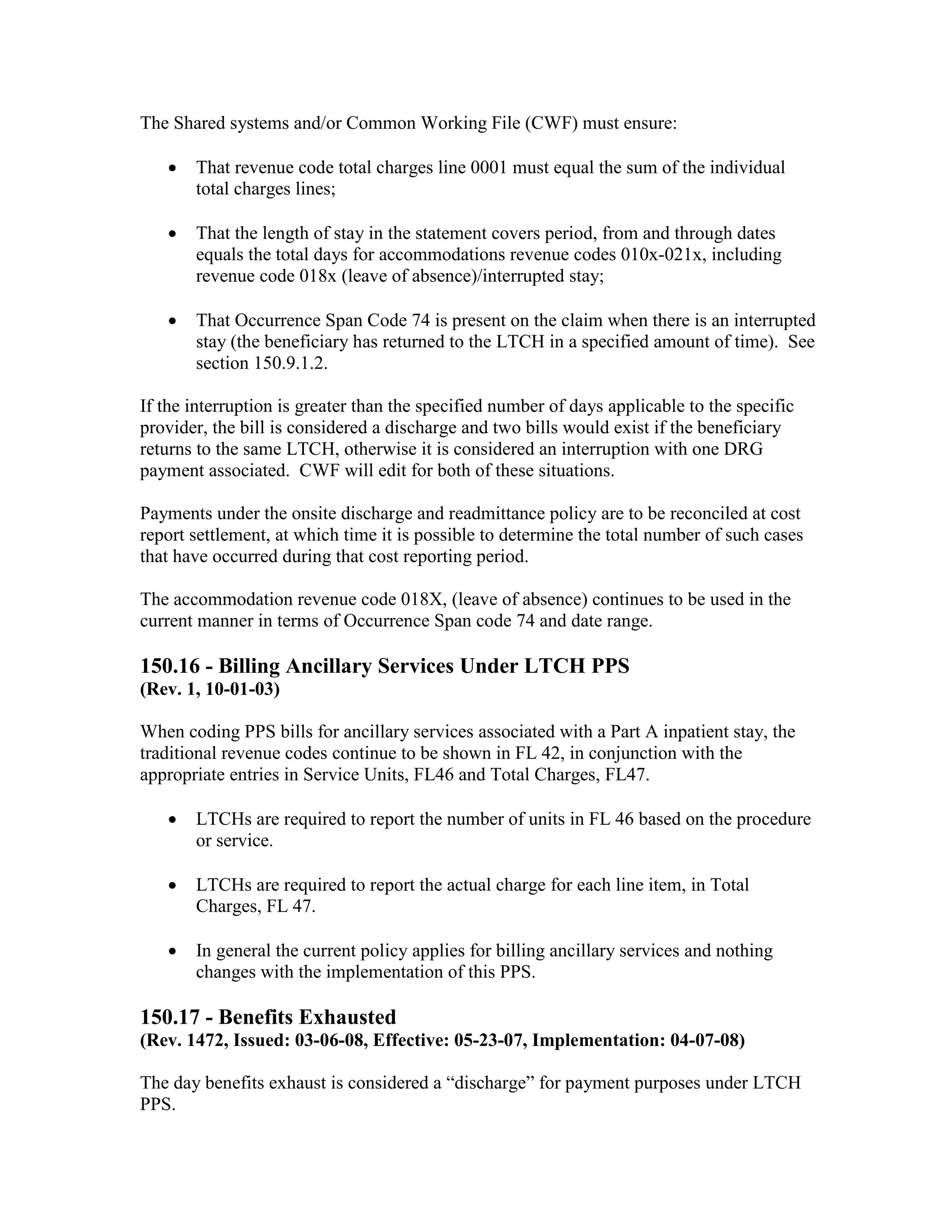 The Shared systems and/or Common Working File (CWF) must ensure:
•

That revenue code total charges line 0001 must equal the sum of the individual
total charges lines;

•

That the length of stay in the statement covers period, from and through dates
equals the total days for accommodations revenue codes 010x-021x, including
revenue code 018x (leave of absence)/interrupted stay;

•

That Occurrence Span Code 74 is present on the claim when there is an interrupted
stay (the beneficiary has returned to the LTCH in a specified amount of time). See
section 150.9.1.2.

If the interruption is greater than the specified number of days applicable to the specific
provider, the bill is considered a discharge and two bills would exist if the beneficiary
returns to the same LTCH, otherwise it is considered an interruption with one DRG
payment associated. CWF will edit for both of these situations.
Payments under the onsite discharge and readmittance policy are to be reconciled at cost
report settlement, at which time it is possible to determine the total number of such cases
that have occurred during that cost reporting period.
The accommodation revenue code 018X, (leave of absence) continues to be used in the
current manner in terms of Occurrence Span code 74 and date range.

150.16 - Billing Ancillary Services Under LTCH PPS
(Rev. 1, 10-01-03)
When coding PPS bills for ancillary services associated with a Part A inpatient stay, the
traditional revenue codes continue to be shown in FL 42, in conjunction with the
appropriate entries in Service Units, FL46 and Total Charges, FL47.
•

LTCHs are required to report the number of units in FL 46 based on the procedure
or service.

•

LTCHs are required to report the actual charge for each line item, in Total
Charges, FL 47.

•

In general the current policy applies for billing ancillary services and nothing
changes with the implementation of this PPS.

150.17 - Benefits Exhausted
(Rev. 1472, Issued: 03-06-08, Effective: 05-23-07, Implementation: 04-07-08)
The day benefits exhaust is considered a “discharge” for payment purposes under LTCH
PPS.

 