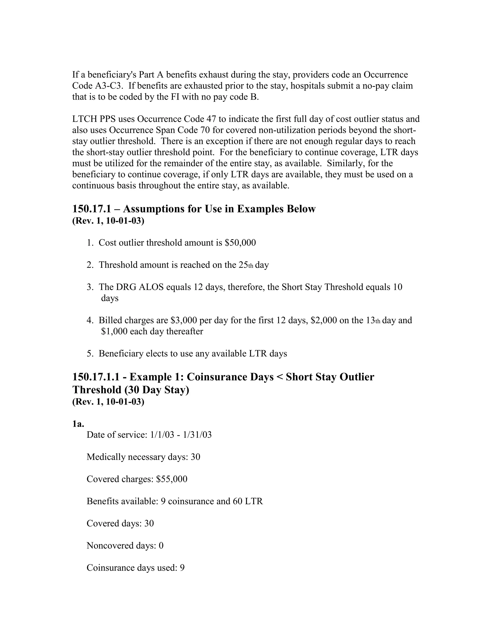 If a beneficiary's Part A benefits exhaust during the stay, providers code an Occurrence
Code A3-C3. If benefits are exhausted prior to the stay, hospitals submit a no-pay claim
that is to be coded by the FI with no pay code B.
LTCH PPS uses Occurrence Code 47 to indicate the first full day of cost outlier status and
also uses Occurrence Span Code 70 for covered non-utilization periods beyond the shortstay outlier threshold. There is an exception if there are not enough regular days to reach
the short-stay outlier threshold point. For the beneficiary to continue coverage, LTR days
must be utilized for the remainder of the entire stay, as available. Similarly, for the
beneficiary to continue coverage, if only LTR days are available, they must be used on a
continuous basis throughout the entire stay, as available.

150.17.1 – Assumptions for Use in Examples Below
(Rev. 1, 10-01-03)
1. Cost outlier threshold amount is $50,000
2. Threshold amount is reached on the 25th day
3. The DRG ALOS equals 12 days, therefore, the Short Stay Threshold equals 10
days
4. Billed charges are $3,000 per day for the first 12 days, $2,000 on the 13th day and
$1,000 each day thereafter
5. Beneficiary elects to use any available LTR days

150.17.1.1 - Example 1: Coinsurance Days < Short Stay Outlier
Threshold (30 Day Stay)
(Rev. 1, 10-01-03)
1a.
Date of service: 1/1/03 - 1/31/03
Medically necessary days: 30
Covered charges: $55,000
Benefits available: 9 coinsurance and 60 LTR
Covered days: 30
Noncovered days: 0
Coinsurance days used: 9

 