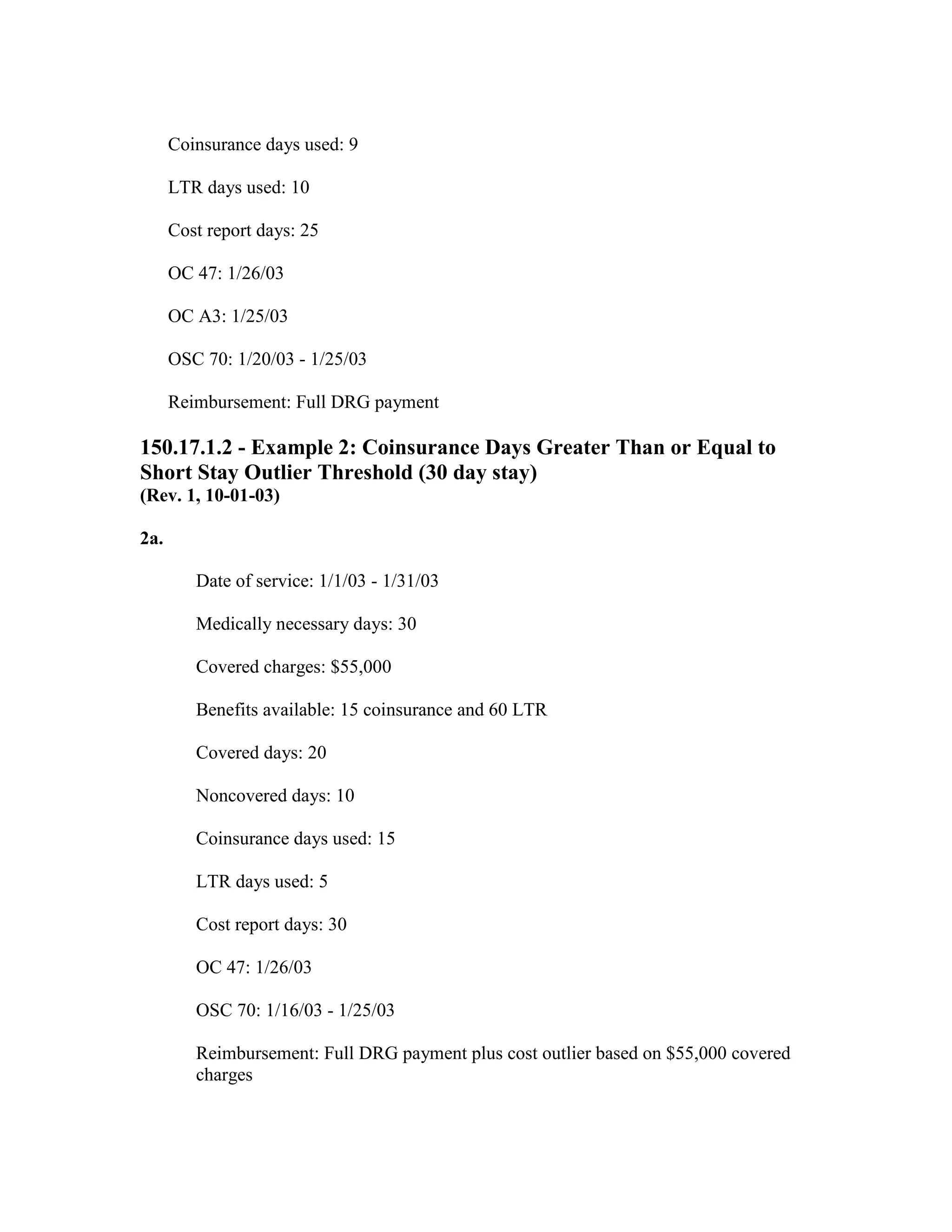 Coinsurance days used: 9
LTR days used: 10
Cost report days: 25
OC 47: 1/26/03
OC A3: 1/25/03
OSC 70: 1/20/03 - 1/25/03
Reimbursement: Full DRG payment

150.17.1.2 - Example 2: Coinsurance Days Greater Than or Equal to
Short Stay Outlier Threshold (30 day stay)
(Rev. 1, 10-01-03)
2a.
Date of service: 1/1/03 - 1/31/03
Medically necessary days: 30
Covered charges: $55,000
Benefits available: 15 coinsurance and 60 LTR
Covered days: 20
Noncovered days: 10
Coinsurance days used: 15
LTR days used: 5
Cost report days: 30
OC 47: 1/26/03
OSC 70: 1/16/03 - 1/25/03
Reimbursement: Full DRG payment plus cost outlier based on $55,000 covered
charges

 