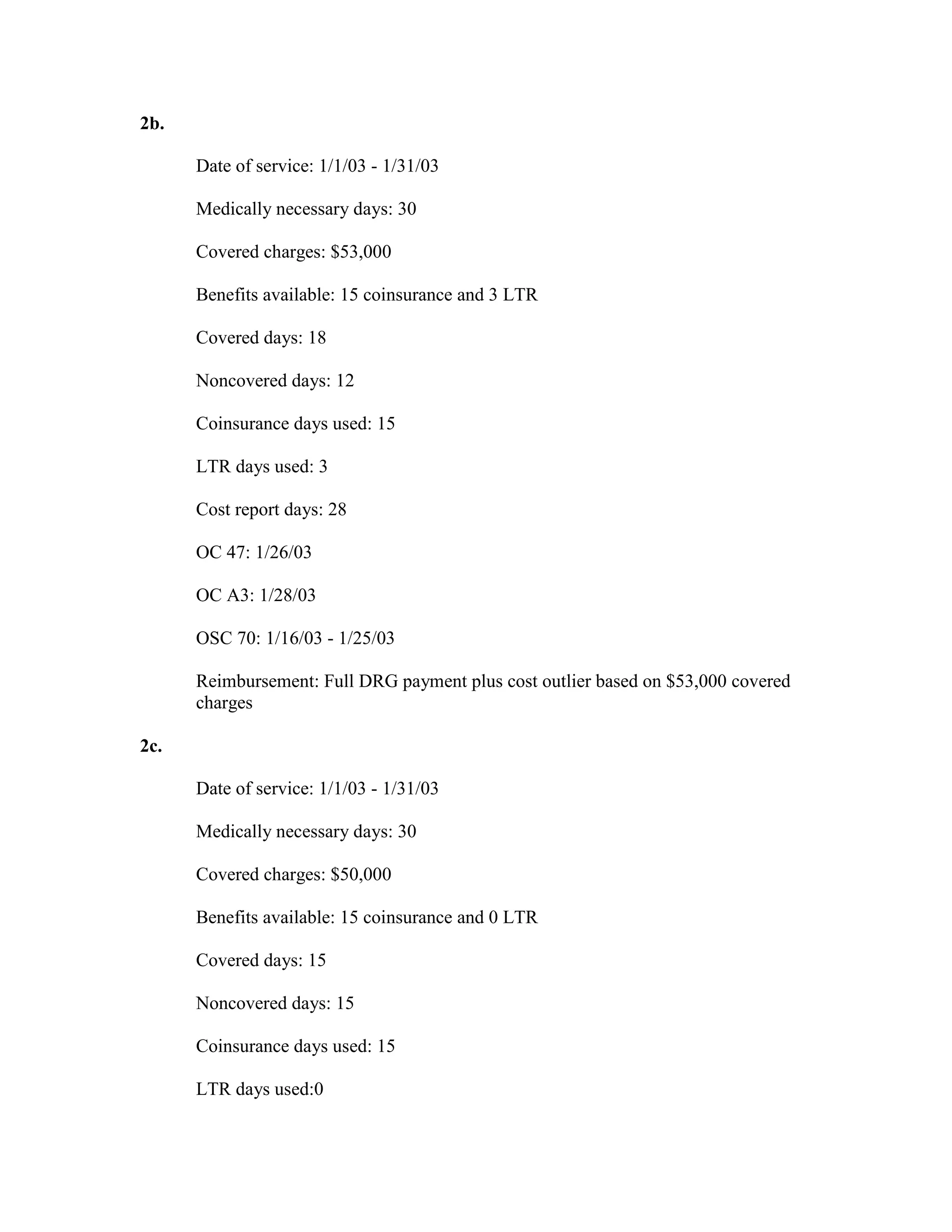 2b.
Date of service: 1/1/03 - 1/31/03
Medically necessary days: 30
Covered charges: $53,000
Benefits available: 15 coinsurance and 3 LTR
Covered days: 18
Noncovered days: 12
Coinsurance days used: 15
LTR days used: 3
Cost report days: 28
OC 47: 1/26/03
OC A3: 1/28/03
OSC 70: 1/16/03 - 1/25/03
Reimbursement: Full DRG payment plus cost outlier based on $53,000 covered
charges
2c.
Date of service: 1/1/03 - 1/31/03
Medically necessary days: 30
Covered charges: $50,000
Benefits available: 15 coinsurance and 0 LTR
Covered days: 15
Noncovered days: 15
Coinsurance days used: 15
LTR days used:0

 