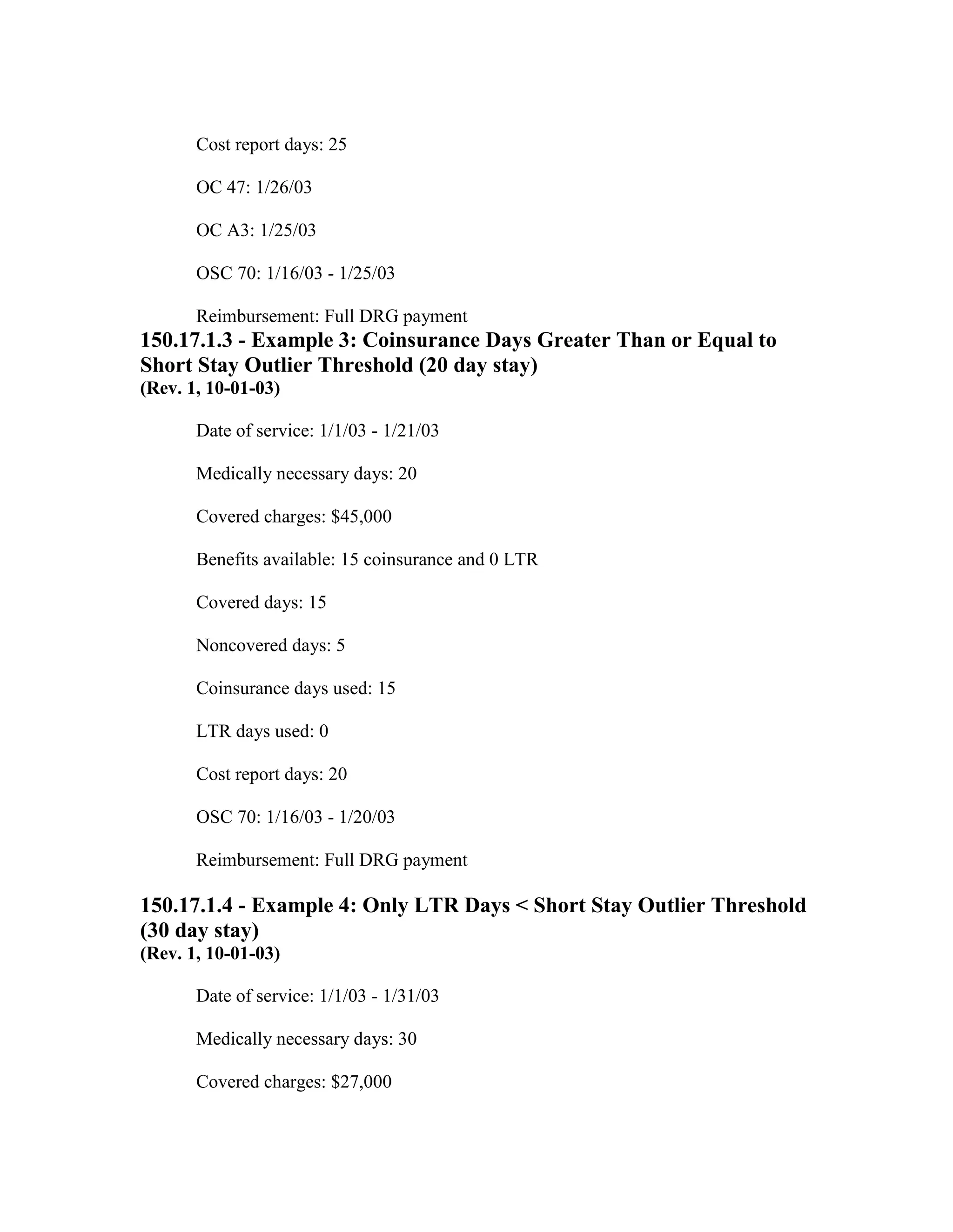 Cost report days: 25
OC 47: 1/26/03
OC A3: 1/25/03
OSC 70: 1/16/03 - 1/25/03
Reimbursement: Full DRG payment

150.17.1.3 - Example 3: Coinsurance Days Greater Than or Equal to
Short Stay Outlier Threshold (20 day stay)
(Rev. 1, 10-01-03)
Date of service: 1/1/03 - 1/21/03
Medically necessary days: 20
Covered charges: $45,000
Benefits available: 15 coinsurance and 0 LTR
Covered days: 15
Noncovered days: 5
Coinsurance days used: 15
LTR days used: 0
Cost report days: 20
OSC 70: 1/16/03 - 1/20/03
Reimbursement: Full DRG payment

150.17.1.4 - Example 4: Only LTR Days < Short Stay Outlier Threshold
(30 day stay)
(Rev. 1, 10-01-03)
Date of service: 1/1/03 - 1/31/03
Medically necessary days: 30
Covered charges: $27,000

 