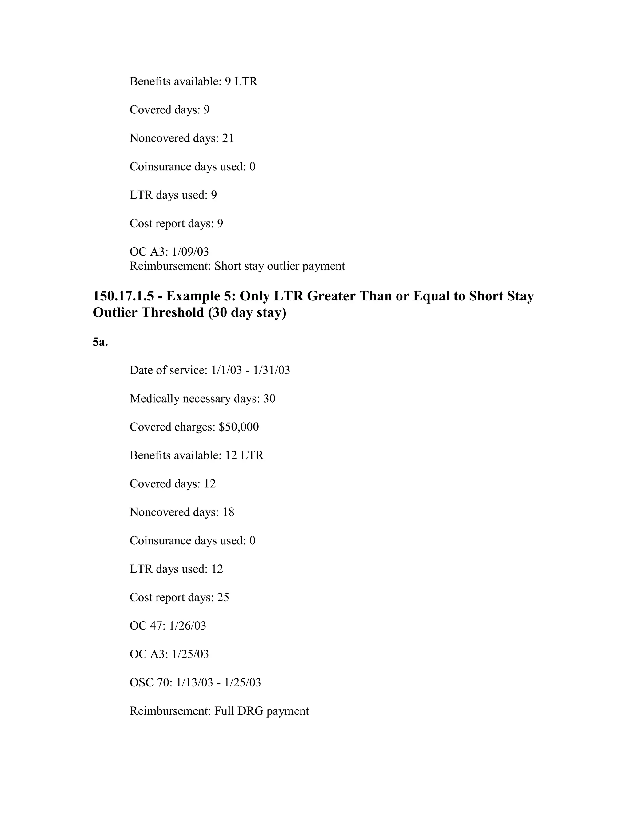 Benefits available: 9 LTR
Covered days: 9
Noncovered days: 21
Coinsurance days used: 0
LTR days used: 9
Cost report days: 9
OC A3: 1/09/03
Reimbursement: Short stay outlier payment

150.17.1.5 - Example 5: Only LTR Greater Than or Equal to Short Stay
Outlier Threshold (30 day stay)
5a.
Date of service: 1/1/03 - 1/31/03
Medically necessary days: 30
Covered charges: $50,000
Benefits available: 12 LTR
Covered days: 12
Noncovered days: 18
Coinsurance days used: 0
LTR days used: 12
Cost report days: 25
OC 47: 1/26/03
OC A3: 1/25/03
OSC 70: 1/13/03 - 1/25/03
Reimbursement: Full DRG payment

 