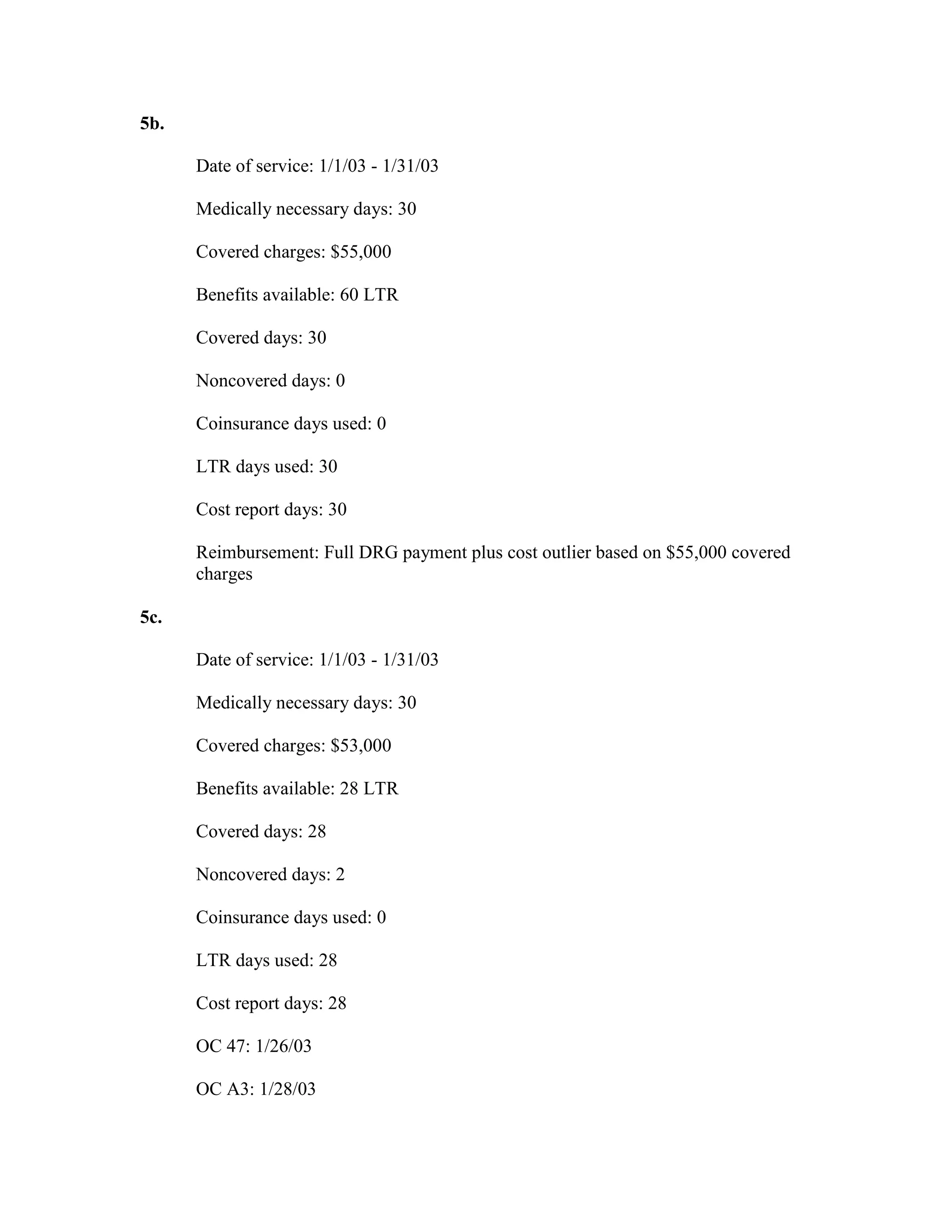 5b.
Date of service: 1/1/03 - 1/31/03
Medically necessary days: 30
Covered charges: $55,000
Benefits available: 60 LTR
Covered days: 30
Noncovered days: 0
Coinsurance days used: 0
LTR days used: 30
Cost report days: 30
Reimbursement: Full DRG payment plus cost outlier based on $55,000 covered
charges
5c.
Date of service: 1/1/03 - 1/31/03
Medically necessary days: 30
Covered charges: $53,000
Benefits available: 28 LTR
Covered days: 28
Noncovered days: 2
Coinsurance days used: 0
LTR days used: 28
Cost report days: 28
OC 47: 1/26/03
OC A3: 1/28/03

 