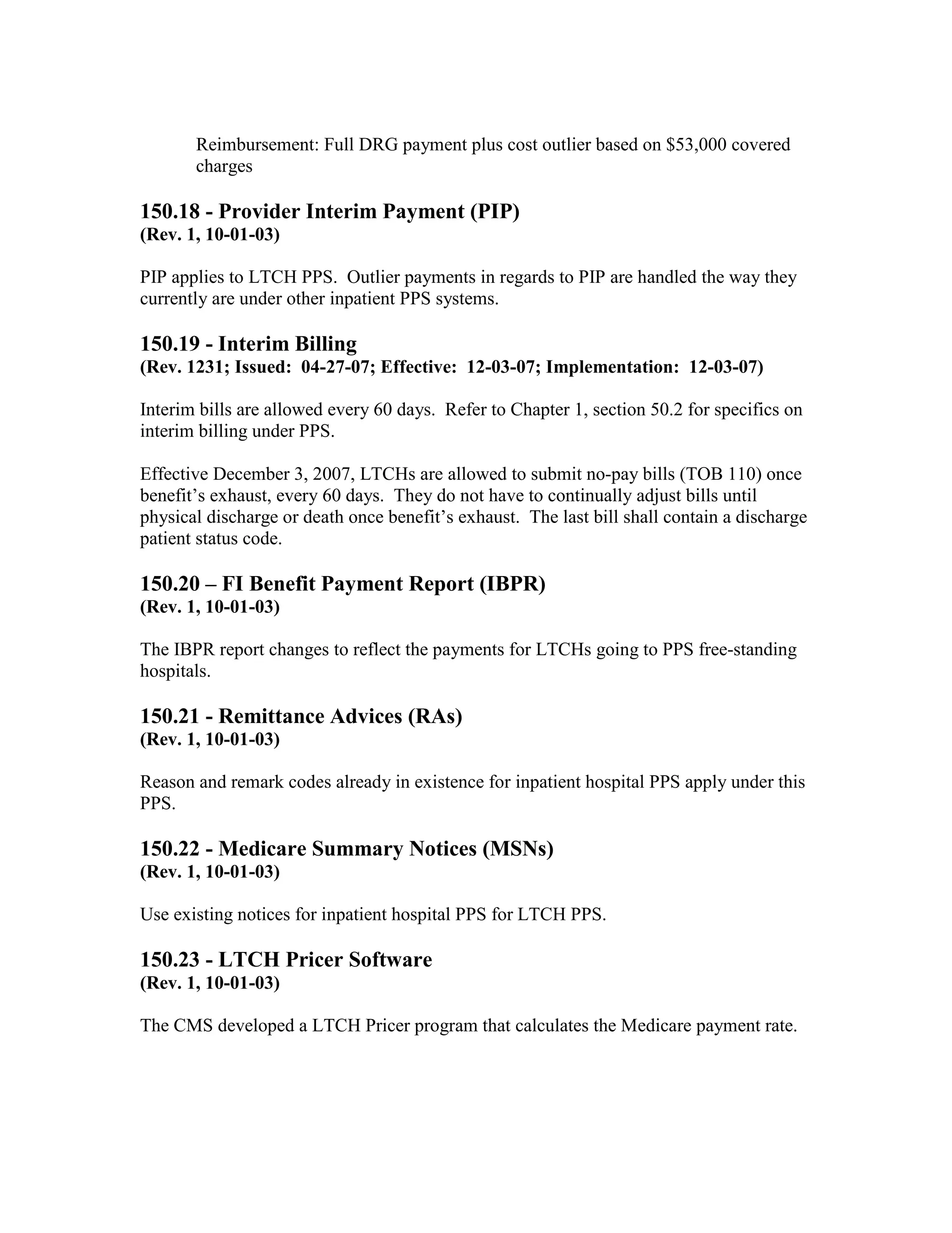 Reimbursement: Full DRG payment plus cost outlier based on $53,000 covered
charges

150.18 - Provider Interim Payment (PIP)
(Rev. 1, 10-01-03)
PIP applies to LTCH PPS. Outlier payments in regards to PIP are handled the way they
currently are under other inpatient PPS systems.

150.19 - Interim Billing
(Rev. 1231; Issued: 04-27-07; Effective: 12-03-07; Implementation: 12-03-07)
Interim bills are allowed every 60 days. Refer to Chapter 1, section 50.2 for specifics on
interim billing under PPS.
Effective December 3, 2007, LTCHs are allowed to submit no-pay bills (TOB 110) once
benefit’s exhaust, every 60 days. They do not have to continually adjust bills until
physical discharge or death once benefit’s exhaust. The last bill shall contain a discharge
patient status code.

150.20 – FI Benefit Payment Report (IBPR)
(Rev. 1, 10-01-03)
The IBPR report changes to reflect the payments for LTCHs going to PPS free-standing
hospitals.

150.21 - Remittance Advices (RAs)
(Rev. 1, 10-01-03)
Reason and remark codes already in existence for inpatient hospital PPS apply under this
PPS.

150.22 - Medicare Summary Notices (MSNs)
(Rev. 1, 10-01-03)
Use existing notices for inpatient hospital PPS for LTCH PPS.

150.23 - LTCH Pricer Software
(Rev. 1, 10-01-03)
The CMS developed a LTCH Pricer program that calculates the Medicare payment rate.

 