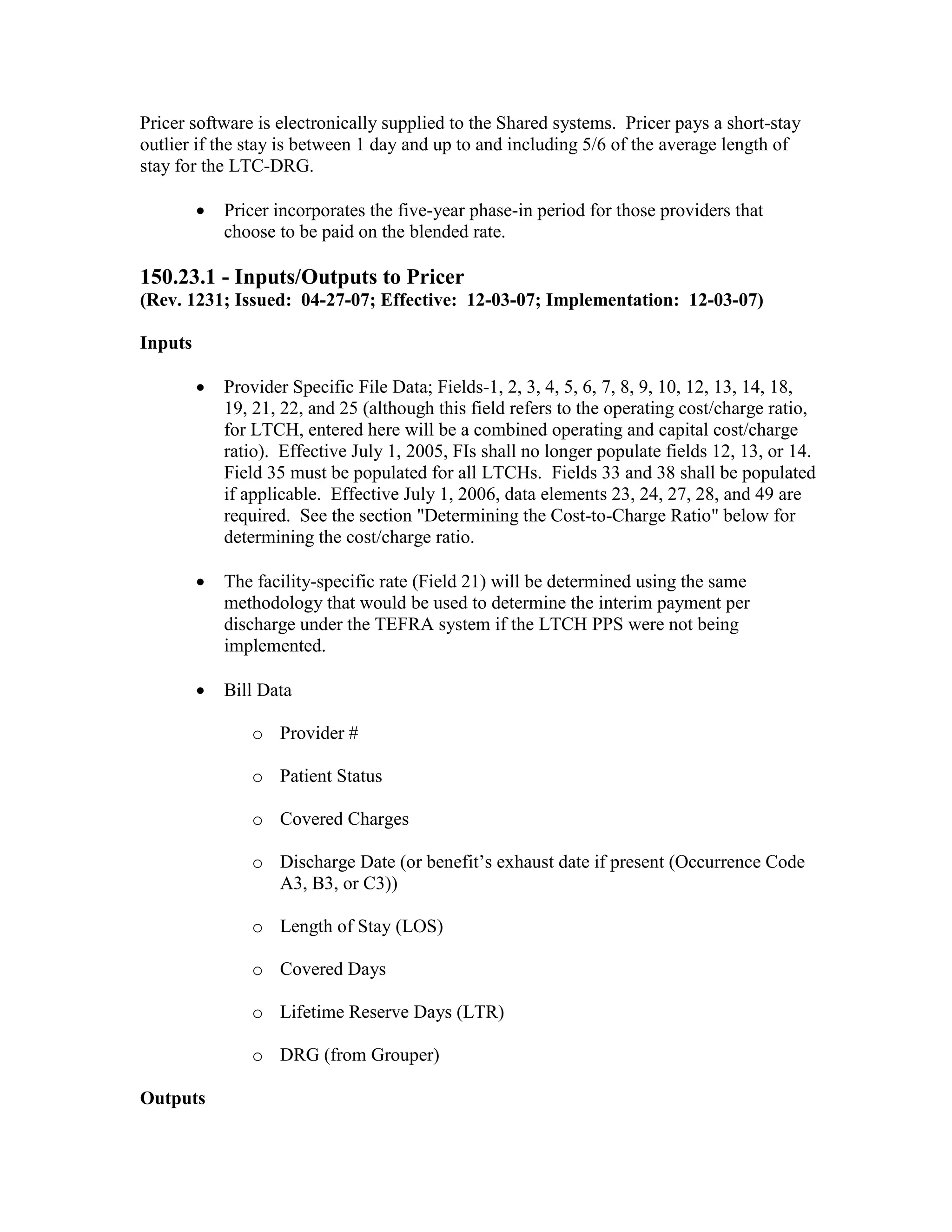 Pricer software is electronically supplied to the Shared systems. Pricer pays a short-stay
outlier if the stay is between 1 day and up to and including 5/6 of the average length of
stay for the LTC-DRG.
•

Pricer incorporates the five-year phase-in period for those providers that
choose to be paid on the blended rate.

150.23.1 - Inputs/Outputs to Pricer
(Rev. 1231; Issued: 04-27-07; Effective: 12-03-07; Implementation: 12-03-07)
Inputs
•

Provider Specific File Data; Fields-1, 2, 3, 4, 5, 6, 7, 8, 9, 10, 12, 13, 14, 18,
19, 21, 22, and 25 (although this field refers to the operating cost/charge ratio,
for LTCH, entered here will be a combined operating and capital cost/charge
ratio). Effective July 1, 2005, FIs shall no longer populate fields 12, 13, or 14.
Field 35 must be populated for all LTCHs. Fields 33 and 38 shall be populated
if applicable. Effective July 1, 2006, data elements 23, 24, 27, 28, and 49 are
required. See the section "Determining the Cost-to-Charge Ratio" below for
determining the cost/charge ratio.

•

The facility-specific rate (Field 21) will be determined using the same
methodology that would be used to determine the interim payment per
discharge under the TEFRA system if the LTCH PPS were not being
implemented.

•

Bill Data
o Provider #
o Patient Status
o Covered Charges
o Discharge Date (or benefit’s exhaust date if present (Occurrence Code
A3, B3, or C3))
o Length of Stay (LOS)
o Covered Days
o Lifetime Reserve Days (LTR)
o DRG (from Grouper)

Outputs

 