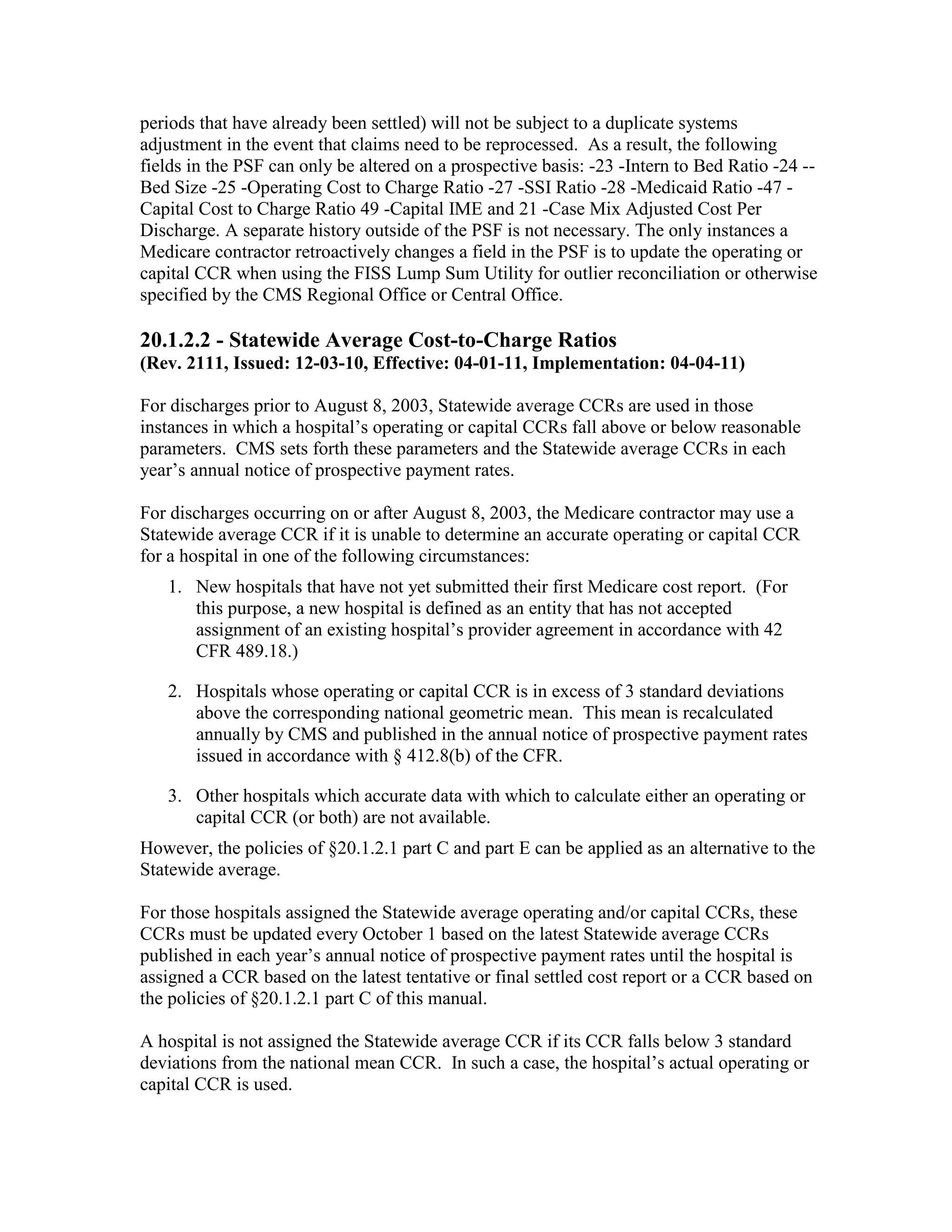 periods that have already been settled) will not be subject to a duplicate systems
adjustment in the event that claims need to be reprocessed. As a result, the following
fields in the PSF can only be altered on a prospective basis: -23 -Intern to Bed Ratio -24 -Bed Size -25 -Operating Cost to Charge Ratio -27 -SSI Ratio -28 -Medicaid Ratio -47 Capital Cost to Charge Ratio 49 -Capital IME and 21 -Case Mix Adjusted Cost Per
Discharge. A separate history outside of the PSF is not necessary. The only instances a
Medicare contractor retroactively changes a field in the PSF is to update the operating or
capital CCR when using the FISS Lump Sum Utility for outlier reconciliation or otherwise
specified by the CMS Regional Office or Central Office.

20.1.2.2 - Statewide Average Cost-to-Charge Ratios
(Rev. 2111, Issued: 12-03-10, Effective: 04-01-11, Implementation: 04-04-11)
For discharges prior to August 8, 2003, Statewide average CCRs are used in those
instances in which a hospital’s operating or capital CCRs fall above or below reasonable
parameters. CMS sets forth these parameters and the Statewide average CCRs in each
year’s annual notice of prospective payment rates.
For discharges occurring on or after August 8, 2003, the Medicare contractor may use a
Statewide average CCR if it is unable to determine an accurate operating or capital CCR
for a hospital in one of the following circumstances:
1. New hospitals that have not yet submitted their first Medicare cost report. (For
this purpose, a new hospital is defined as an entity that has not accepted
assignment of an existing hospital’s provider agreement in accordance with 42
CFR 489.18.)
2. Hospitals whose operating or capital CCR is in excess of 3 standard deviations
above the corresponding national geometric mean. This mean is recalculated
annually by CMS and published in the annual notice of prospective payment rates
issued in accordance with § 412.8(b) of the CFR.
3. Other hospitals which accurate data with which to calculate either an operating or
capital CCR (or both) are not available.
However, the policies of §20.1.2.1 part C and part E can be applied as an alternative to the
Statewide average.
For those hospitals assigned the Statewide average operating and/or capital CCRs, these
CCRs must be updated every October 1 based on the latest Statewide average CCRs
published in each year’s annual notice of prospective payment rates until the hospital is
assigned a CCR based on the latest tentative or final settled cost report or a CCR based on
the policies of §20.1.2.1 part C of this manual.
A hospital is not assigned the Statewide average CCR if its CCR falls below 3 standard
deviations from the national mean CCR. In such a case, the hospital’s actual operating or
capital CCR is used.

 