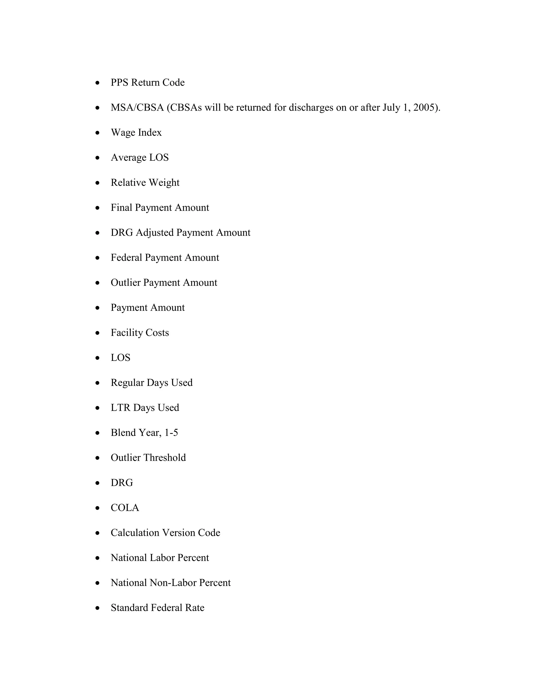 •

PPS Return Code

•

MSA/CBSA (CBSAs will be returned for discharges on or after July 1, 2005).

•

Wage Index

•

Average LOS

•

Relative Weight

•

Final Payment Amount

•

DRG Adjusted Payment Amount

•

Federal Payment Amount

•

Outlier Payment Amount

•

Payment Amount

•

Facility Costs

•

LOS

•

Regular Days Used

•

LTR Days Used

•

Blend Year, 1-5

•

Outlier Threshold

•

DRG

•

COLA

•

Calculation Version Code

•

National Labor Percent

•

National Non-Labor Percent

•

Standard Federal Rate

 
