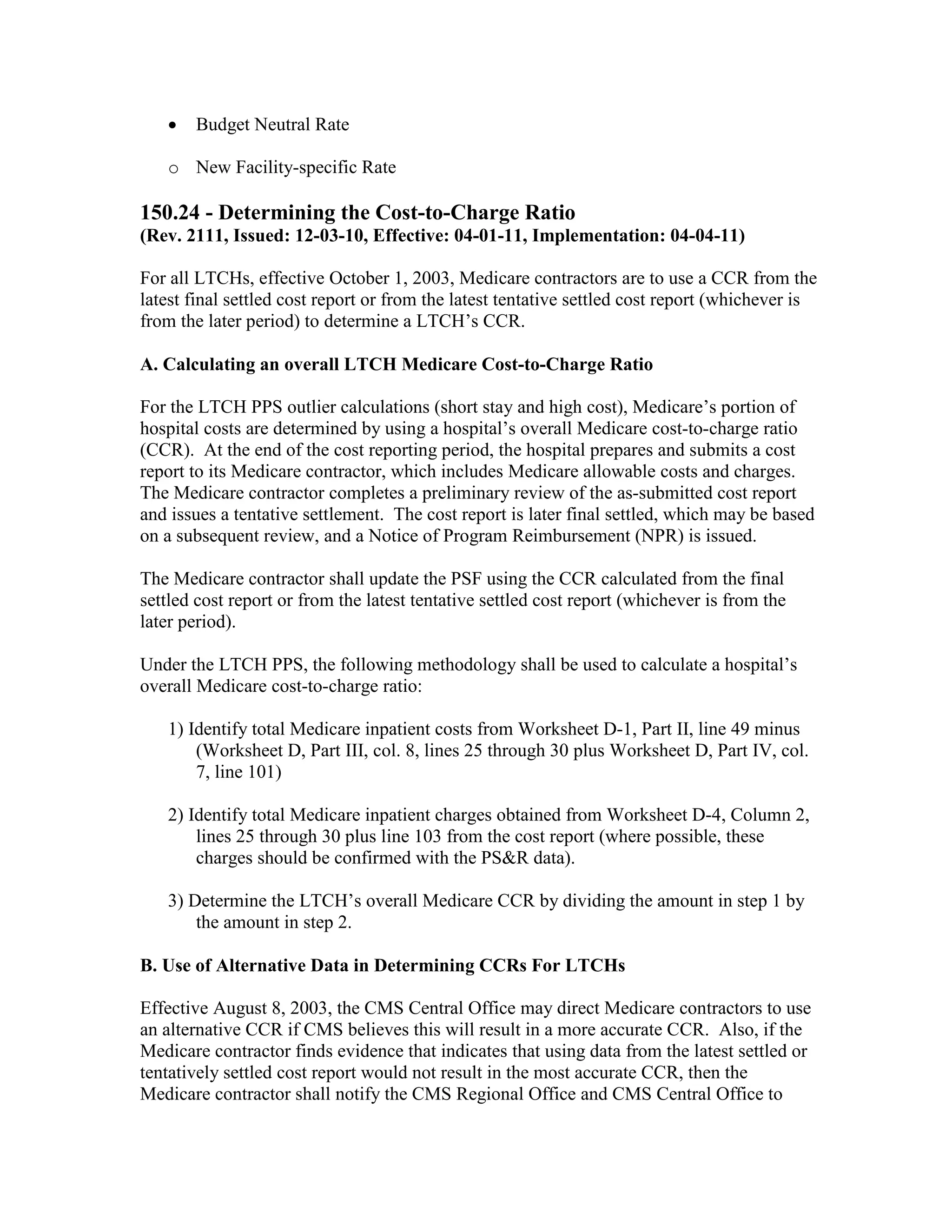 •

Budget Neutral Rate

o New Facility-specific Rate

150.24 - Determining the Cost-to-Charge Ratio
(Rev. 2111, Issued: 12-03-10, Effective: 04-01-11, Implementation: 04-04-11)
For all LTCHs, effective October 1, 2003, Medicare contractors are to use a CCR from the
latest final settled cost report or from the latest tentative settled cost report (whichever is
from the later period) to determine a LTCH’s CCR.
A. Calculating an overall LTCH Medicare Cost-to-Charge Ratio
For the LTCH PPS outlier calculations (short stay and high cost), Medicare’s portion of
hospital costs are determined by using a hospital’s overall Medicare cost-to-charge ratio
(CCR). At the end of the cost reporting period, the hospital prepares and submits a cost
report to its Medicare contractor, which includes Medicare allowable costs and charges.
The Medicare contractor completes a preliminary review of the as-submitted cost report
and issues a tentative settlement. The cost report is later final settled, which may be based
on a subsequent review, and a Notice of Program Reimbursement (NPR) is issued.
The Medicare contractor shall update the PSF using the CCR calculated from the final
settled cost report or from the latest tentative settled cost report (whichever is from the
later period).
Under the LTCH PPS, the following methodology shall be used to calculate a hospital’s
overall Medicare cost-to-charge ratio:
1) Identify total Medicare inpatient costs from Worksheet D-1, Part II, line 49 minus
(Worksheet D, Part III, col. 8, lines 25 through 30 plus Worksheet D, Part IV, col.
7, line 101)
2) Identify total Medicare inpatient charges obtained from Worksheet D-4, Column 2,
lines 25 through 30 plus line 103 from the cost report (where possible, these
charges should be confirmed with the PS&R data).
3) Determine the LTCH’s overall Medicare CCR by dividing the amount in step 1 by
the amount in step 2.
B. Use of Alternative Data in Determining CCRs For LTCHs
Effective August 8, 2003, the CMS Central Office may direct Medicare contractors to use
an alternative CCR if CMS believes this will result in a more accurate CCR. Also, if the
Medicare contractor finds evidence that indicates that using data from the latest settled or
tentatively settled cost report would not result in the most accurate CCR, then the
Medicare contractor shall notify the CMS Regional Office and CMS Central Office to

 