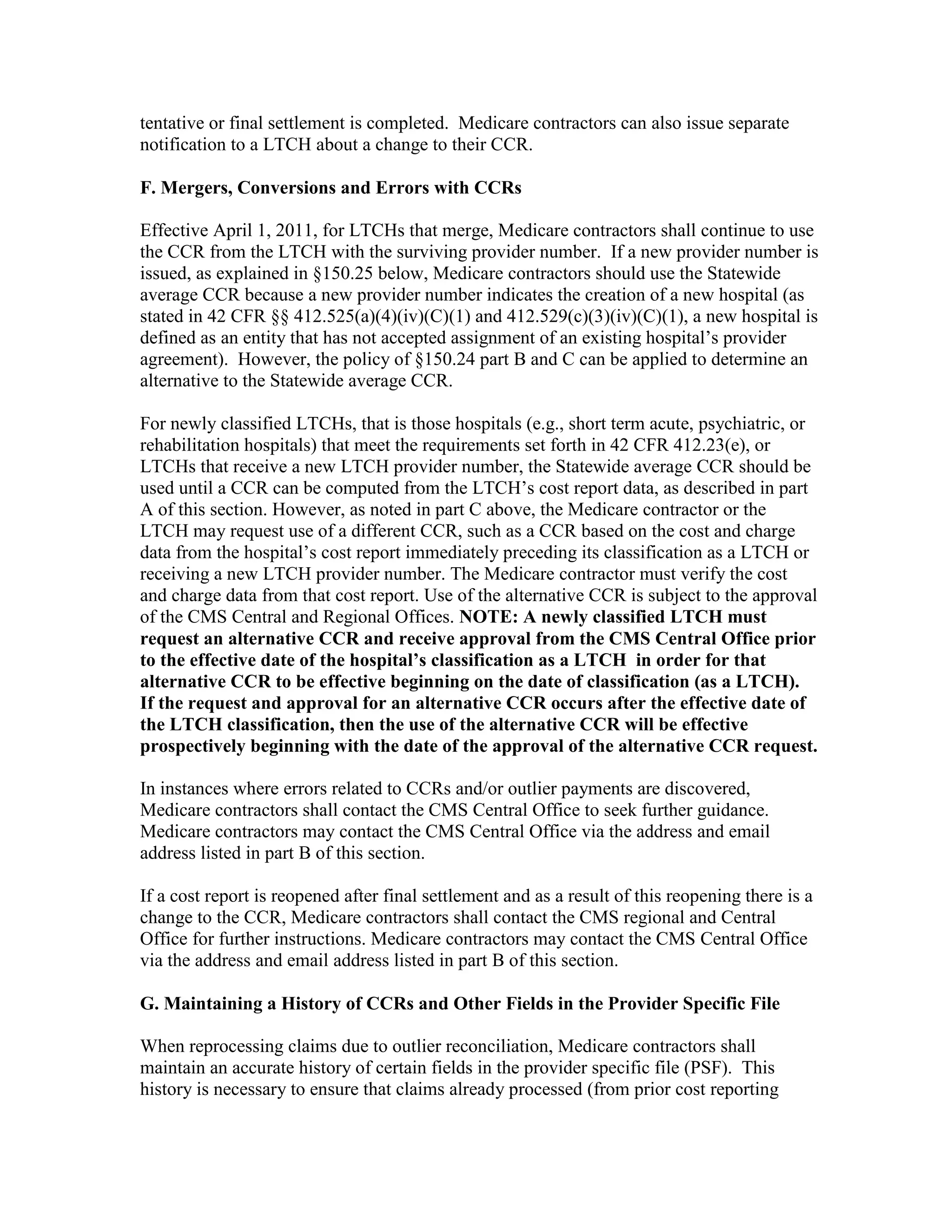 tentative or final settlement is completed. Medicare contractors can also issue separate
notification to a LTCH about a change to their CCR.
F. Mergers, Conversions and Errors with CCRs
Effective April 1, 2011, for LTCHs that merge, Medicare contractors shall continue to use
the CCR from the LTCH with the surviving provider number. If a new provider number is
issued, as explained in §150.25 below, Medicare contractors should use the Statewide
average CCR because a new provider number indicates the creation of a new hospital (as
stated in 42 CFR §§ 412.525(a)(4)(iv)(C)(1) and 412.529(c)(3)(iv)(C)(1), a new hospital is
defined as an entity that has not accepted assignment of an existing hospital’s provider
agreement). However, the policy of §150.24 part B and C can be applied to determine an
alternative to the Statewide average CCR.
For newly classified LTCHs, that is those hospitals (e.g., short term acute, psychiatric, or
rehabilitation hospitals) that meet the requirements set forth in 42 CFR 412.23(e), or
LTCHs that receive a new LTCH provider number, the Statewide average CCR should be
used until a CCR can be computed from the LTCH’s cost report data, as described in part
A of this section. However, as noted in part C above, the Medicare contractor or the
LTCH may request use of a different CCR, such as a CCR based on the cost and charge
data from the hospital’s cost report immediately preceding its classification as a LTCH or
receiving a new LTCH provider number. The Medicare contractor must verify the cost
and charge data from that cost report. Use of the alternative CCR is subject to the approval
of the CMS Central and Regional Offices. NOTE: A newly classified LTCH must
request an alternative CCR and receive approval from the CMS Central Office prior
to the effective date of the hospital’s classification as a LTCH in order for that
alternative CCR to be effective beginning on the date of classification (as a LTCH).
If the request and approval for an alternative CCR occurs after the effective date of
the LTCH classification, then the use of the alternative CCR will be effective
prospectively beginning with the date of the approval of the alternative CCR request.
In instances where errors related to CCRs and/or outlier payments are discovered,
Medicare contractors shall contact the CMS Central Office to seek further guidance.
Medicare contractors may contact the CMS Central Office via the address and email
address listed in part B of this section.
If a cost report is reopened after final settlement and as a result of this reopening there is a
change to the CCR, Medicare contractors shall contact the CMS regional and Central
Office for further instructions. Medicare contractors may contact the CMS Central Office
via the address and email address listed in part B of this section.
G. Maintaining a History of CCRs and Other Fields in the Provider Specific File
When reprocessing claims due to outlier reconciliation, Medicare contractors shall
maintain an accurate history of certain fields in the provider specific file (PSF). This
history is necessary to ensure that claims already processed (from prior cost reporting

 