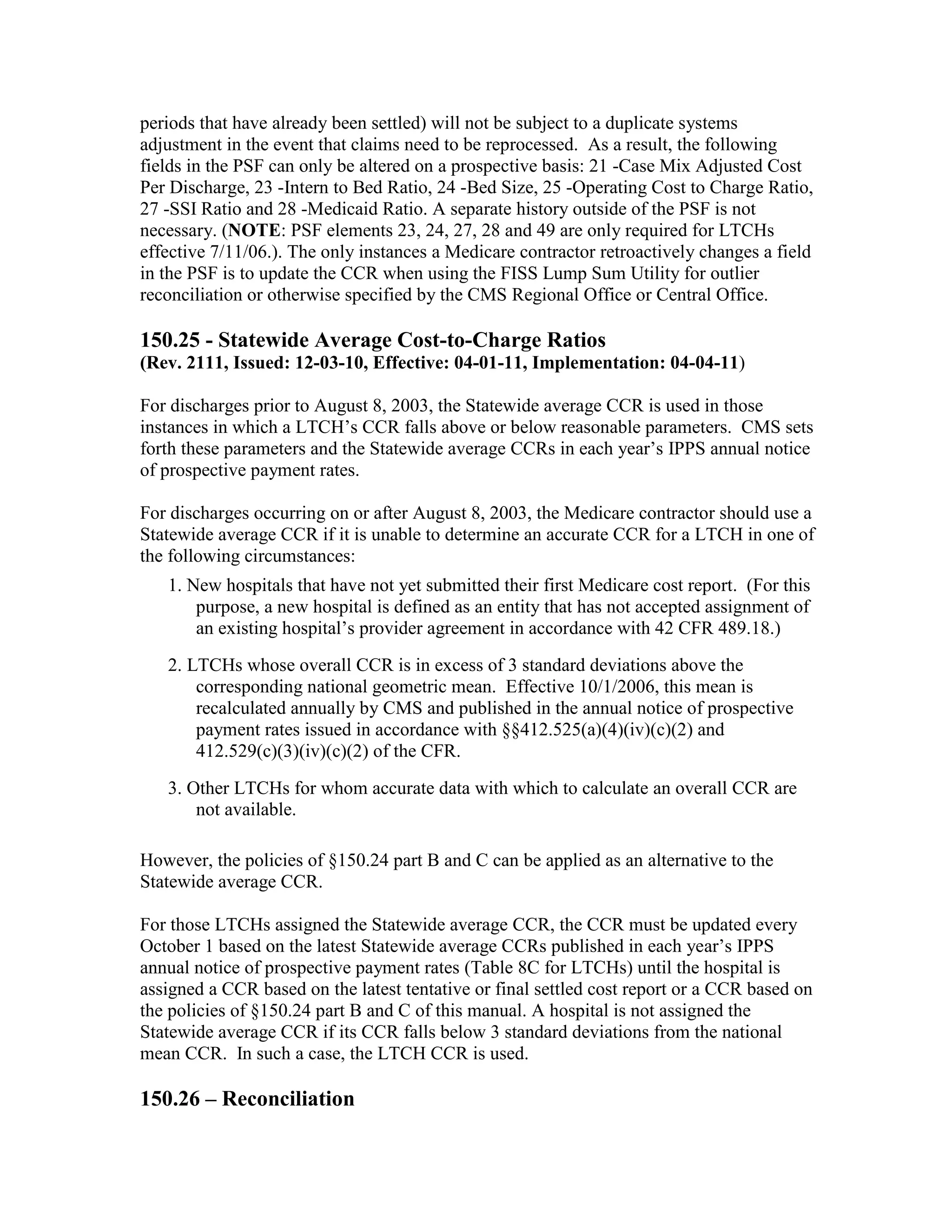 periods that have already been settled) will not be subject to a duplicate systems
adjustment in the event that claims need to be reprocessed. As a result, the following
fields in the PSF can only be altered on a prospective basis: 21 -Case Mix Adjusted Cost
Per Discharge, 23 -Intern to Bed Ratio, 24 -Bed Size, 25 -Operating Cost to Charge Ratio,
27 -SSI Ratio and 28 -Medicaid Ratio. A separate history outside of the PSF is not
necessary. (NOTE: PSF elements 23, 24, 27, 28 and 49 are only required for LTCHs
effective 7/11/06.). The only instances a Medicare contractor retroactively changes a field
in the PSF is to update the CCR when using the FISS Lump Sum Utility for outlier
reconciliation or otherwise specified by the CMS Regional Office or Central Office.

150.25 - Statewide Average Cost-to-Charge Ratios
(Rev. 2111, Issued: 12-03-10, Effective: 04-01-11, Implementation: 04-04-11)
For discharges prior to August 8, 2003, the Statewide average CCR is used in those
instances in which a LTCH’s CCR falls above or below reasonable parameters. CMS sets
forth these parameters and the Statewide average CCRs in each year’s IPPS annual notice
of prospective payment rates.
For discharges occurring on or after August 8, 2003, the Medicare contractor should use a
Statewide average CCR if it is unable to determine an accurate CCR for a LTCH in one of
the following circumstances:
1. New hospitals that have not yet submitted their first Medicare cost report. (For this
purpose, a new hospital is defined as an entity that has not accepted assignment of
an existing hospital’s provider agreement in accordance with 42 CFR 489.18.)
2. LTCHs whose overall CCR is in excess of 3 standard deviations above the
corresponding national geometric mean. Effective 10/1/2006, this mean is
recalculated annually by CMS and published in the annual notice of prospective
payment rates issued in accordance with §§412.525(a)(4)(iv)(c)(2) and
412.529(c)(3)(iv)(c)(2) of the CFR.
3. Other LTCHs for whom accurate data with which to calculate an overall CCR are
not available.
However, the policies of §150.24 part B and C can be applied as an alternative to the
Statewide average CCR.
For those LTCHs assigned the Statewide average CCR, the CCR must be updated every
October 1 based on the latest Statewide average CCRs published in each year’s IPPS
annual notice of prospective payment rates (Table 8C for LTCHs) until the hospital is
assigned a CCR based on the latest tentative or final settled cost report or a CCR based on
the policies of §150.24 part B and C of this manual. A hospital is not assigned the
Statewide average CCR if its CCR falls below 3 standard deviations from the national
mean CCR. In such a case, the LTCH CCR is used.

150.26 – Reconciliation

 