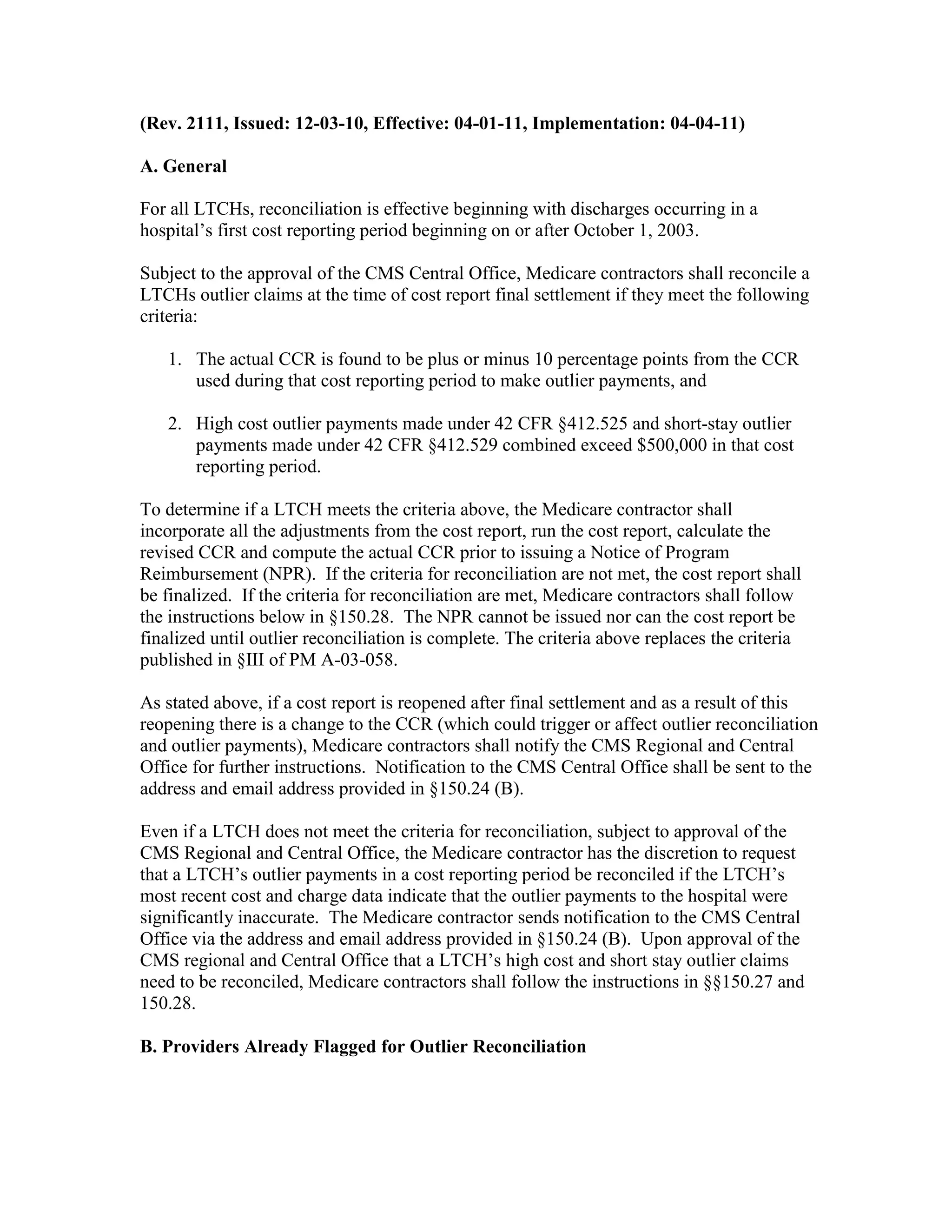(Rev. 2111, Issued: 12-03-10, Effective: 04-01-11, Implementation: 04-04-11)
A. General
For all LTCHs, reconciliation is effective beginning with discharges occurring in a
hospital’s first cost reporting period beginning on or after October 1, 2003.
Subject to the approval of the CMS Central Office, Medicare contractors shall reconcile a
LTCHs outlier claims at the time of cost report final settlement if they meet the following
criteria:
1. The actual CCR is found to be plus or minus 10 percentage points from the CCR
used during that cost reporting period to make outlier payments, and
2. High cost outlier payments made under 42 CFR §412.525 and short-stay outlier
payments made under 42 CFR §412.529 combined exceed $500,000 in that cost
reporting period.
To determine if a LTCH meets the criteria above, the Medicare contractor shall
incorporate all the adjustments from the cost report, run the cost report, calculate the
revised CCR and compute the actual CCR prior to issuing a Notice of Program
Reimbursement (NPR). If the criteria for reconciliation are not met, the cost report shall
be finalized. If the criteria for reconciliation are met, Medicare contractors shall follow
the instructions below in §150.28. The NPR cannot be issued nor can the cost report be
finalized until outlier reconciliation is complete. The criteria above replaces the criteria
published in §III of PM A-03-058.
As stated above, if a cost report is reopened after final settlement and as a result of this
reopening there is a change to the CCR (which could trigger or affect outlier reconciliation
and outlier payments), Medicare contractors shall notify the CMS Regional and Central
Office for further instructions. Notification to the CMS Central Office shall be sent to the
address and email address provided in §150.24 (B).
Even if a LTCH does not meet the criteria for reconciliation, subject to approval of the
CMS Regional and Central Office, the Medicare contractor has the discretion to request
that a LTCH’s outlier payments in a cost reporting period be reconciled if the LTCH’s
most recent cost and charge data indicate that the outlier payments to the hospital were
significantly inaccurate. The Medicare contractor sends notification to the CMS Central
Office via the address and email address provided in §150.24 (B). Upon approval of the
CMS regional and Central Office that a LTCH’s high cost and short stay outlier claims
need to be reconciled, Medicare contractors shall follow the instructions in §§150.27 and
150.28.
B. Providers Already Flagged for Outlier Reconciliation

 