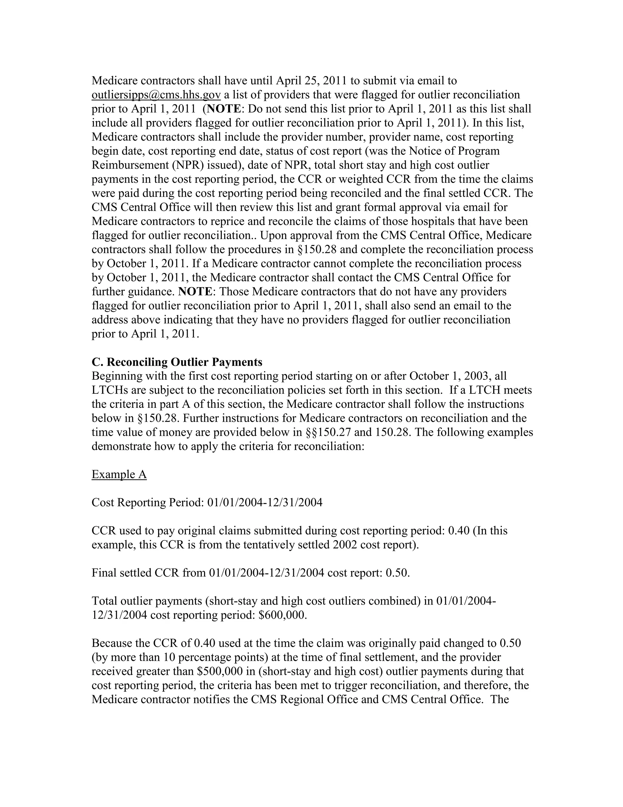 Medicare contractors shall have until April 25, 2011 to submit via email to
outliersipps@cms.hhs.gov a list of providers that were flagged for outlier reconciliation
prior to April 1, 2011 (NOTE: Do not send this list prior to April 1, 2011 as this list shall
include all providers flagged for outlier reconciliation prior to April 1, 2011). In this list,
Medicare contractors shall include the provider number, provider name, cost reporting
begin date, cost reporting end date, status of cost report (was the Notice of Program
Reimbursement (NPR) issued), date of NPR, total short stay and high cost outlier
payments in the cost reporting period, the CCR or weighted CCR from the time the claims
were paid during the cost reporting period being reconciled and the final settled CCR. The
CMS Central Office will then review this list and grant formal approval via email for
Medicare contractors to reprice and reconcile the claims of those hospitals that have been
flagged for outlier reconciliation.. Upon approval from the CMS Central Office, Medicare
contractors shall follow the procedures in §150.28 and complete the reconciliation process
by October 1, 2011. If a Medicare contractor cannot complete the reconciliation process
by October 1, 2011, the Medicare contractor shall contact the CMS Central Office for
further guidance. NOTE: Those Medicare contractors that do not have any providers
flagged for outlier reconciliation prior to April 1, 2011, shall also send an email to the
address above indicating that they have no providers flagged for outlier reconciliation
prior to April 1, 2011.
C. Reconciling Outlier Payments
Beginning with the first cost reporting period starting on or after October 1, 2003, all
LTCHs are subject to the reconciliation policies set forth in this section. If a LTCH meets
the criteria in part A of this section, the Medicare contractor shall follow the instructions
below in §150.28. Further instructions for Medicare contractors on reconciliation and the
time value of money are provided below in §§150.27 and 150.28. The following examples
demonstrate how to apply the criteria for reconciliation:
Example A
Cost Reporting Period: 01/01/2004-12/31/2004
CCR used to pay original claims submitted during cost reporting period: 0.40 (In this
example, this CCR is from the tentatively settled 2002 cost report).
Final settled CCR from 01/01/2004-12/31/2004 cost report: 0.50.
Total outlier payments (short-stay and high cost outliers combined) in 01/01/200412/31/2004 cost reporting period: $600,000.
Because the CCR of 0.40 used at the time the claim was originally paid changed to 0.50
(by more than 10 percentage points) at the time of final settlement, and the provider
received greater than $500,000 in (short-stay and high cost) outlier payments during that
cost reporting period, the criteria has been met to trigger reconciliation, and therefore, the
Medicare contractor notifies the CMS Regional Office and CMS Central Office. The

 