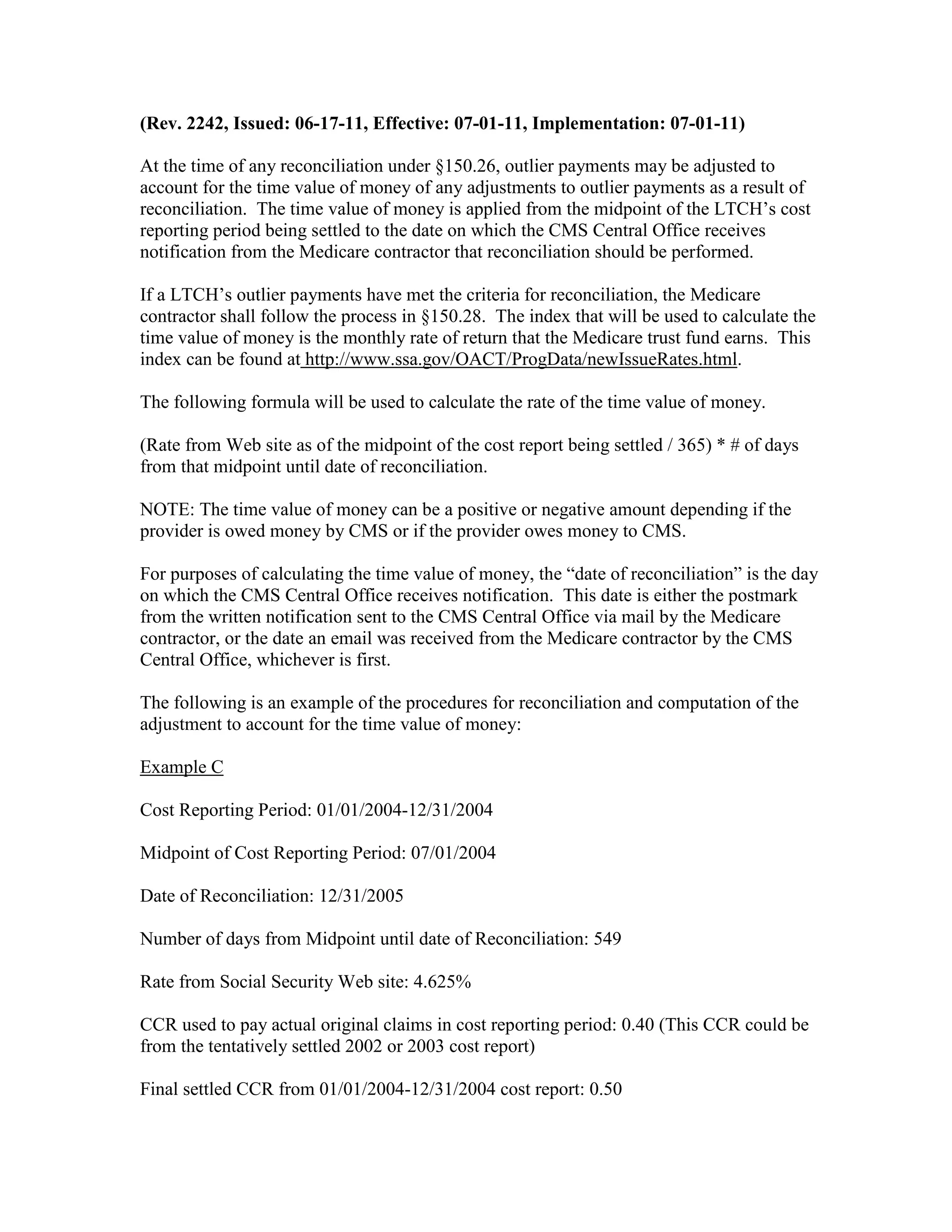 (Rev. 2242, Issued: 06-17-11, Effective: 07-01-11, Implementation: 07-01-11)
At the time of any reconciliation under §150.26, outlier payments may be adjusted to
account for the time value of money of any adjustments to outlier payments as a result of
reconciliation. The time value of money is applied from the midpoint of the LTCH’s cost
reporting period being settled to the date on which the CMS Central Office receives
notification from the Medicare contractor that reconciliation should be performed.
If a LTCH’s outlier payments have met the criteria for reconciliation, the Medicare
contractor shall follow the process in §150.28. The index that will be used to calculate the
time value of money is the monthly rate of return that the Medicare trust fund earns. This
index can be found at http://www.ssa.gov/OACT/ProgData/newIssueRates.html.
The following formula will be used to calculate the rate of the time value of money.
(Rate from Web site as of the midpoint of the cost report being settled / 365) * # of days
from that midpoint until date of reconciliation.
NOTE: The time value of money can be a positive or negative amount depending if the
provider is owed money by CMS or if the provider owes money to CMS.
For purposes of calculating the time value of money, the “date of reconciliation” is the day
on which the CMS Central Office receives notification. This date is either the postmark
from the written notification sent to the CMS Central Office via mail by the Medicare
contractor, or the date an email was received from the Medicare contractor by the CMS
Central Office, whichever is first.
The following is an example of the procedures for reconciliation and computation of the
adjustment to account for the time value of money:
Example C
Cost Reporting Period: 01/01/2004-12/31/2004
Midpoint of Cost Reporting Period: 07/01/2004
Date of Reconciliation: 12/31/2005
Number of days from Midpoint until date of Reconciliation: 549
Rate from Social Security Web site: 4.625%
CCR used to pay actual original claims in cost reporting period: 0.40 (This CCR could be
from the tentatively settled 2002 or 2003 cost report)
Final settled CCR from 01/01/2004-12/31/2004 cost report: 0.50

 