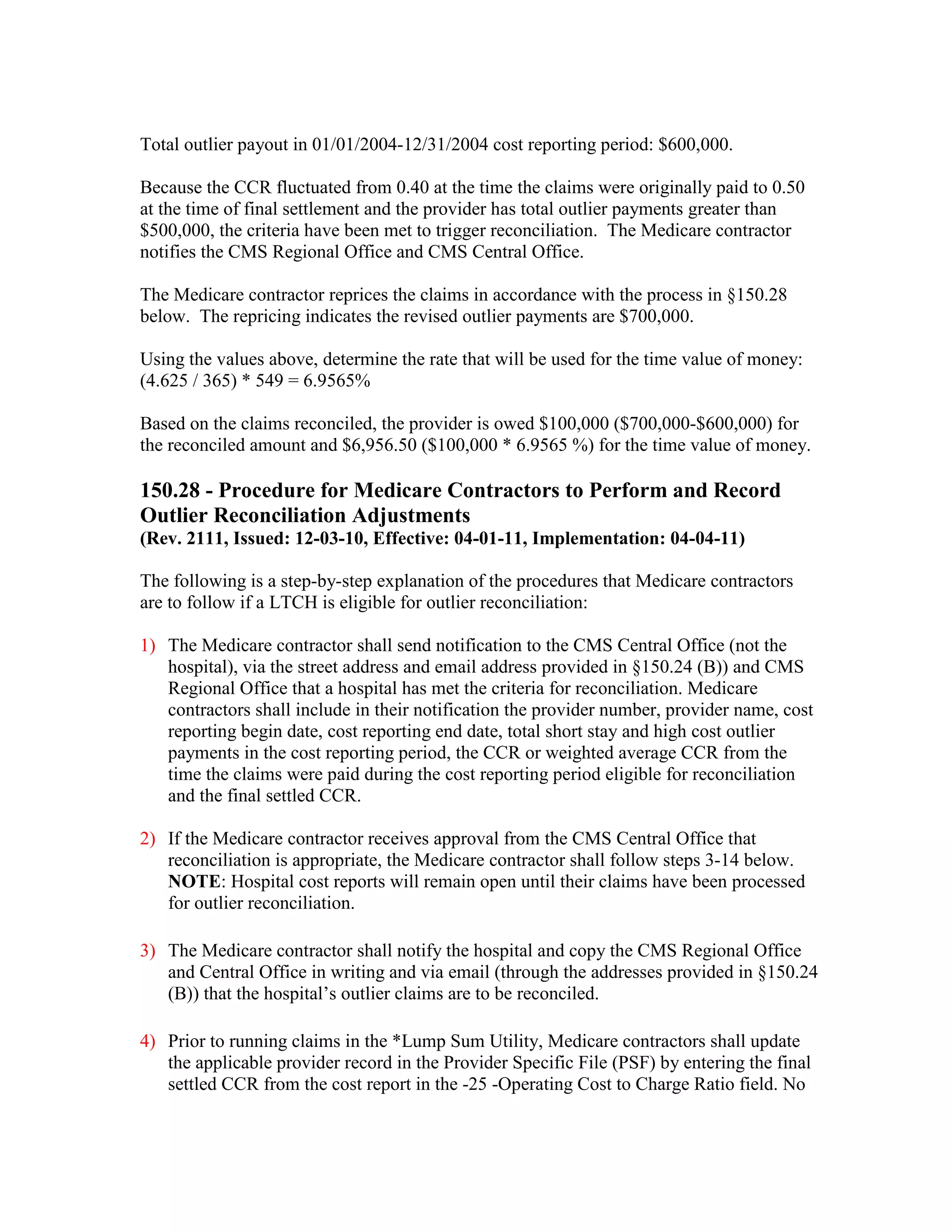 Total outlier payout in 01/01/2004-12/31/2004 cost reporting period: $600,000.
Because the CCR fluctuated from 0.40 at the time the claims were originally paid to 0.50
at the time of final settlement and the provider has total outlier payments greater than
$500,000, the criteria have been met to trigger reconciliation. The Medicare contractor
notifies the CMS Regional Office and CMS Central Office.
The Medicare contractor reprices the claims in accordance with the process in §150.28
below. The repricing indicates the revised outlier payments are $700,000.
Using the values above, determine the rate that will be used for the time value of money:
(4.625 / 365) * 549 = 6.9565%
Based on the claims reconciled, the provider is owed $100,000 ($700,000-$600,000) for
the reconciled amount and $6,956.50 ($100,000 * 6.9565 %) for the time value of money.

150.28 - Procedure for Medicare Contractors to Perform and Record
Outlier Reconciliation Adjustments
(Rev. 2111, Issued: 12-03-10, Effective: 04-01-11, Implementation: 04-04-11)
The following is a step-by-step explanation of the procedures that Medicare contractors
are to follow if a LTCH is eligible for outlier reconciliation:
1) The Medicare contractor shall send notification to the CMS Central Office (not the
hospital), via the street address and email address provided in §150.24 (B)) and CMS
Regional Office that a hospital has met the criteria for reconciliation. Medicare
contractors shall include in their notification the provider number, provider name, cost
reporting begin date, cost reporting end date, total short stay and high cost outlier
payments in the cost reporting period, the CCR or weighted average CCR from the
time the claims were paid during the cost reporting period eligible for reconciliation
and the final settled CCR.
2) If the Medicare contractor receives approval from the CMS Central Office that
reconciliation is appropriate, the Medicare contractor shall follow steps 3-14 below.
NOTE: Hospital cost reports will remain open until their claims have been processed
for outlier reconciliation.
3) The Medicare contractor shall notify the hospital and copy the CMS Regional Office
and Central Office in writing and via email (through the addresses provided in §150.24
(B)) that the hospital’s outlier claims are to be reconciled.
4) Prior to running claims in the *Lump Sum Utility, Medicare contractors shall update
the applicable provider record in the Provider Specific File (PSF) by entering the final
settled CCR from the cost report in the -25 -Operating Cost to Charge Ratio field. No

 